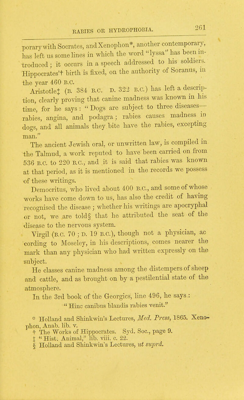 porary with Socrates, ancIXenoplion*, another contemporary, has left us some lines in which the word lyssa has been m- troduced; it occurs in a speech addressed to his soldiers. Hippocrates't birth is fixed, on the authority of Soranus, m the year 460 B.C. AristotleJ (b. 384 B.C. D. 322 B.C.) has left a descrip- tion, clearly proving that canine madness was known in his time, for he says :  Dogs are subject to three diseases- rabies, angina, and podagra; rabies causes madness in dogs, and all animals they bite have the rabies, excepting man  The ancient Jewish oral, or unwritten law, is compiled in the Talmud, a work reputed to have been carried on from 536 B.C. to 220 B.C., and ,it is said that rabies was known at that period, as it is mentioned in the records we possess of these writings. Democi-itus, who lived about 400 B.C., and some of whose works have come down to us, has also the credit of having recognised the disease; whether his Avritings are apocryphal or not, we are told§ that he attributed the seat of the disease to the nervous system. Virgil (b.C. 70 ; d. 19 B.C.), though not a physician, ac cording to Moseley, in his descriptions, comes nearer the mark than any physician who had written expressly on the subject. He classes canine madness among the distempers of sheep and cattle, and as brought on by a pestilential state of the atmosphere. In the 3rd book of the Georgics, line 496, he says :  Hiuc canibus blandis rabies venit. » Holland and Shinkwin's Lectures, Med. Press, 1865. Xeno-^ phon. Anab. lib. v. + The Works of Hippocrates. Syd. Soc, page 9. X  Hist. Animal, lib. viii. c. 22. § Holland and Shinkwin's Lectures, id suprd.