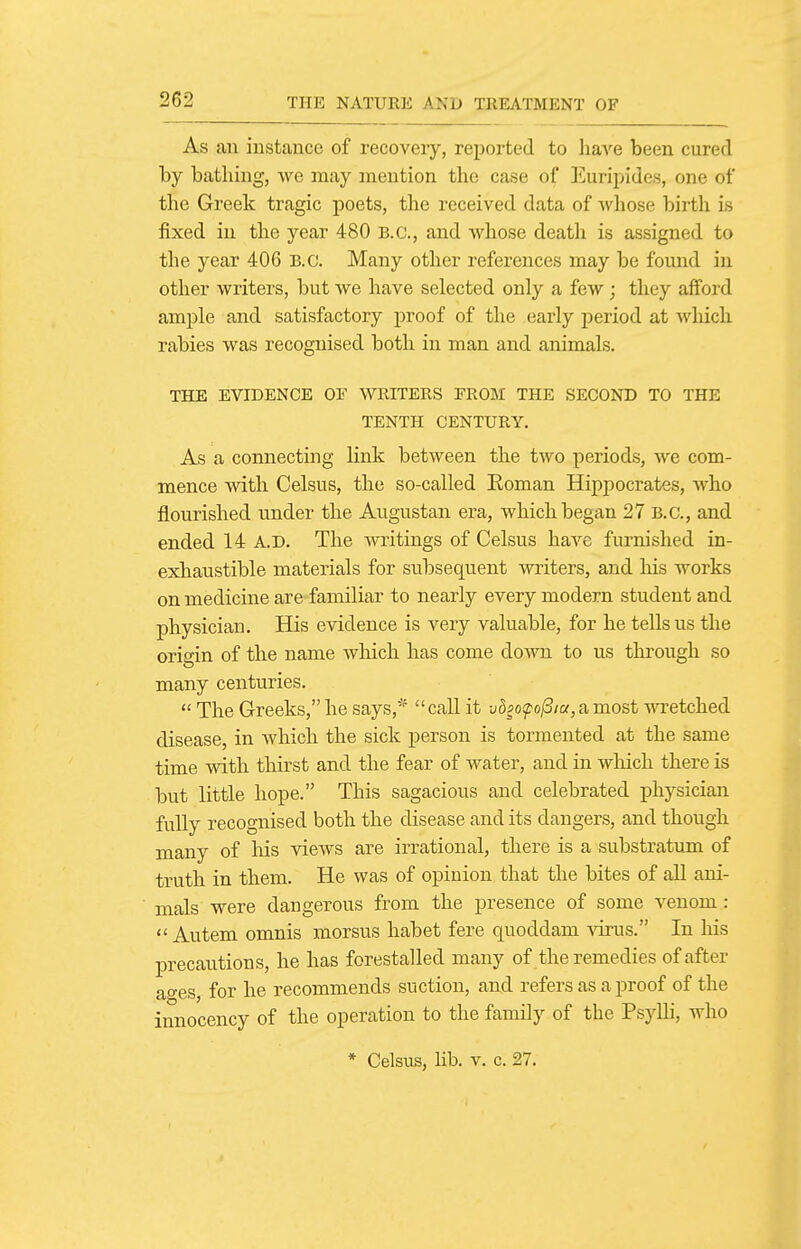 As an instance of recovery, reported to have been cured by batliing, we may mention the case of Euripides, one of the Greek tragic poets, the received data of wliose birth is fixed in the year 480 B.C., and whose death is assigned to the year 406 B.C. Many other references may be found in other writers, but we have selected only a few; they afford ample and satisfactory proof of the early jDeriod at which rabies was recognised both in man and animals. THE EVIDENCE OF WRITERS FROM THE SECOND TO THE TENTH CENTURY. As a connecting link between the two periods, we com- mence wdth Celsus, the so-called Eoman Hippocrates, who flourished under the Augustan era, which began 27 B.C., and ended 14 A.D. The writings of Celsus have furnished in- exhaustible materials for subsequent writers, and his works on medicine are familiar to nearly every modern student and physician. His evidence is very valuable, for he tells us the origin of the name which has come down to us through so many centuries.  The Greeks, he says,'^ call it uSfo^o/S/a,a most wretched disease, in which the sick person is tormented at the same time with thirst and the fear of water, and in which there is but little hope. This sagacious and celebrated physician fully recognised both the disease and its dangers, and though many of his views are irrational, there is a substratum of truth in them. He was of opinion that the bites of all ani- mals were dangerous from the presence of some venom:  Autem omnis morsus habet fere quoddam virus. In liis precautions, he has forestalled many of the remedies of after ages, for he recommends suction, and refers as a proof of the innocency of the operation to the family of the Psjdli, who * Celsus, Ub. V. c. 27.