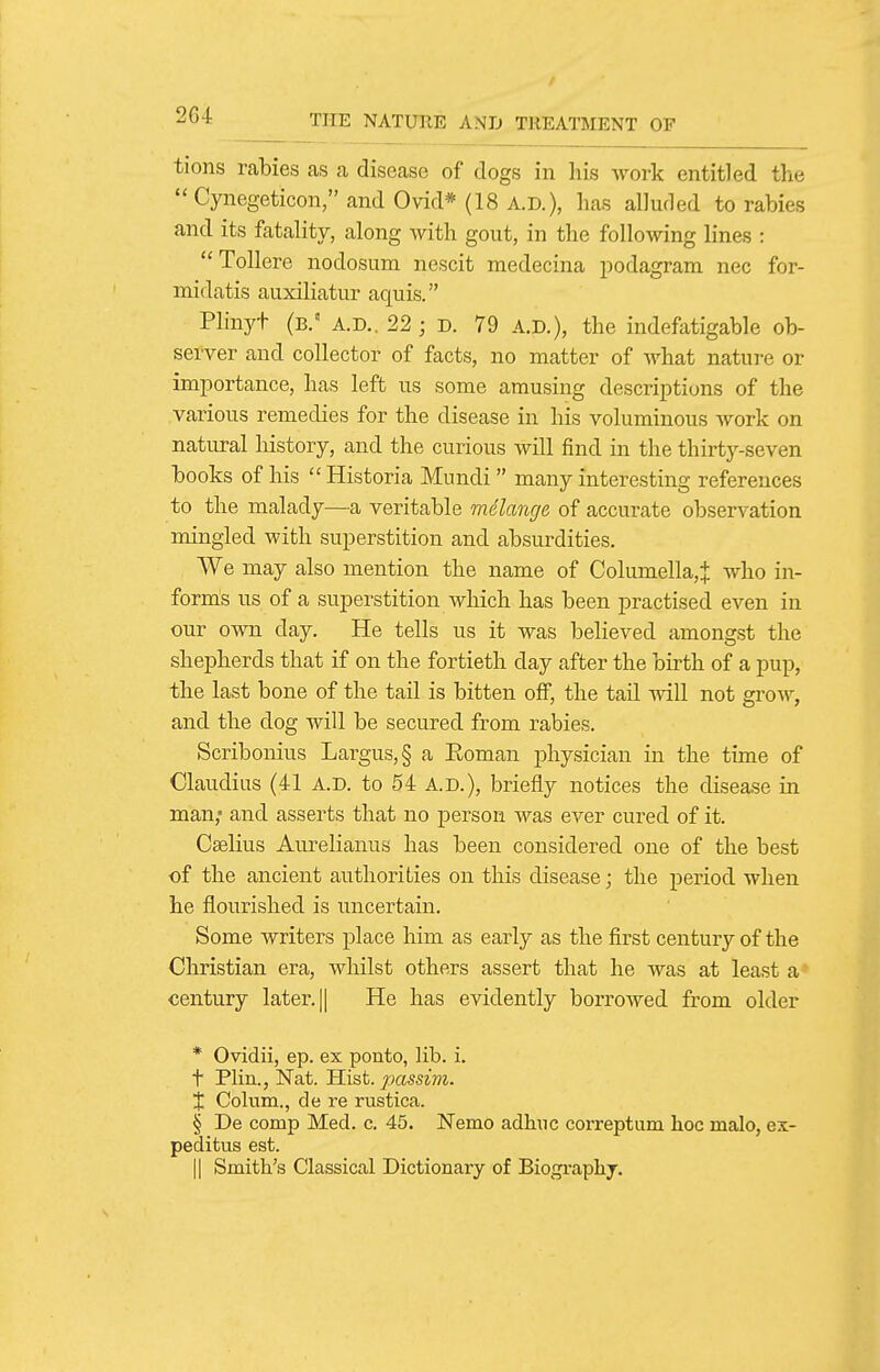 / ^bi THE NATURE AND TREATMENT OF tioiis rabies as a disease of dogs in liis work entitled the  Cynegeticon, and Ovid* (18 A.D.), lias alluded to rabies and its fatality, along with gout, in the following lines : ToUere nodosum nescit medecina podagram nec for- midatis auxiliatur aquis. Plinyt (b. A.D.. 22 ; D. 79 A.D.), the indefatigable ob- server and collector of facts, no matter of what nature or importance, has left us some amusing descriptions of the various remedies for the disease in his voluminous work on natural history, and the curious will find in the thirty-seven books of his  Historia Mundi  many interesting references to the malady—a veritable wAlange of accurate observation mingled with superstition and absurdities. We may also mention the name of Columella,^ who in- forms us of a superstition which has been practised even in our own day. He tells us it was believed amongst the shepherds that if on the fortieth day after the birth of a pup, the last bone of the tail is bitten off, the tail will not grow, and the dog will be secured from rabies. Scribonius Largus,§ a Eoman physician in the time of Claudius (41 A.D. to 54 A.D.), briefly notices the disease in man,' and asserts that no person was ever cured of it. Cselius Aurelianus has been considered one of the best of the ancient authorities on this disease; the period when he flourished is uncertain. Some writers place him as early as the first century of the Christian era, whilst others assert that he was at least a century later. || He has evidently borrowed from older * Ovidii, ep. ex pouto, lib. i. t Plin., Nat. Hist, passim. X Colum., de re rustica. § De comp Med. c. 45. Nemo adhuc correptum hoc malo, ei- peditus est. II Smith's Classical Dictionary of Biogi-aphj.