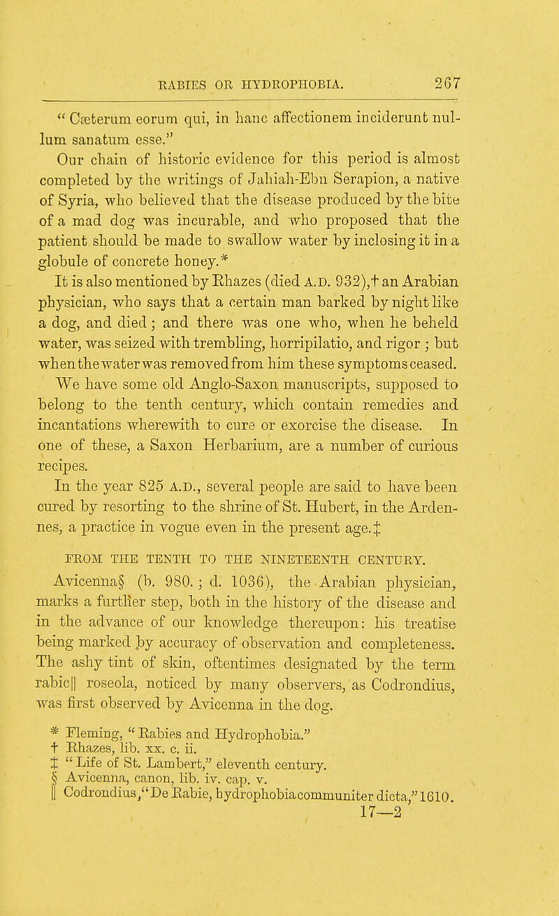  CfBterum eorum qui, in banc aflfectionem incideriint nul- lum sanatum esse. Our chain of historic evidence for this period is almost completed by the writings of Jahiali-Ebn Serapion, a native of Syria, who believed that the disease produced by the bite of a mad dog was incurable, and who proposed that the patient should be made to swallow water by inclosing it in a globule of concrete honey.* It is also mentioned by Ehazes (died A.D. 932),t an Arabian physician, who says that a certain man barked by night like a dog, and died; and there was one who, when he beheld water, was seized with trembling, horripilatio, and rigor ; but when the water was removedfrom him these symptoms ceased. We have some old Aiiglo-Saxon manuscripts, supposed to belong to the tenth century, which contain remedies and incantations wherewith to cure or exorcise the disease. In one of these, a Saxon Herbarium, are a number of curious recipes. In the year 825 A.D., several jjeople are said to have been cured by resorting to the shrine of St. Hubert, in the Arden- nes, a practice in vogue even in the present age.| FROM THE TENTH TO THE NINETEENTH CENTURY. Avicenna§ (b. 980.; d. 1036), the Arabian physician, marks a further step, both in the history of the disease and in the advance of our knowledge thereupon: Ms treatise being marked J)y accuracy of observation and completeness. The ashy tint of skin, oftentimes designated by the term rabicll roseola, noticed by many observers, as Codrondius, was first observed by Avicenna in the dog. * Fleming,  Babies and Hydrophobia. t Rhazes, lib. xx. c. ii. X  Life of St. Lambert, eleventh century. § Avicenna, canon, lib. iv. cap. v. II Codrondius/'De Eabie, hydrophobiacommuniterdicta, 1610 17—2