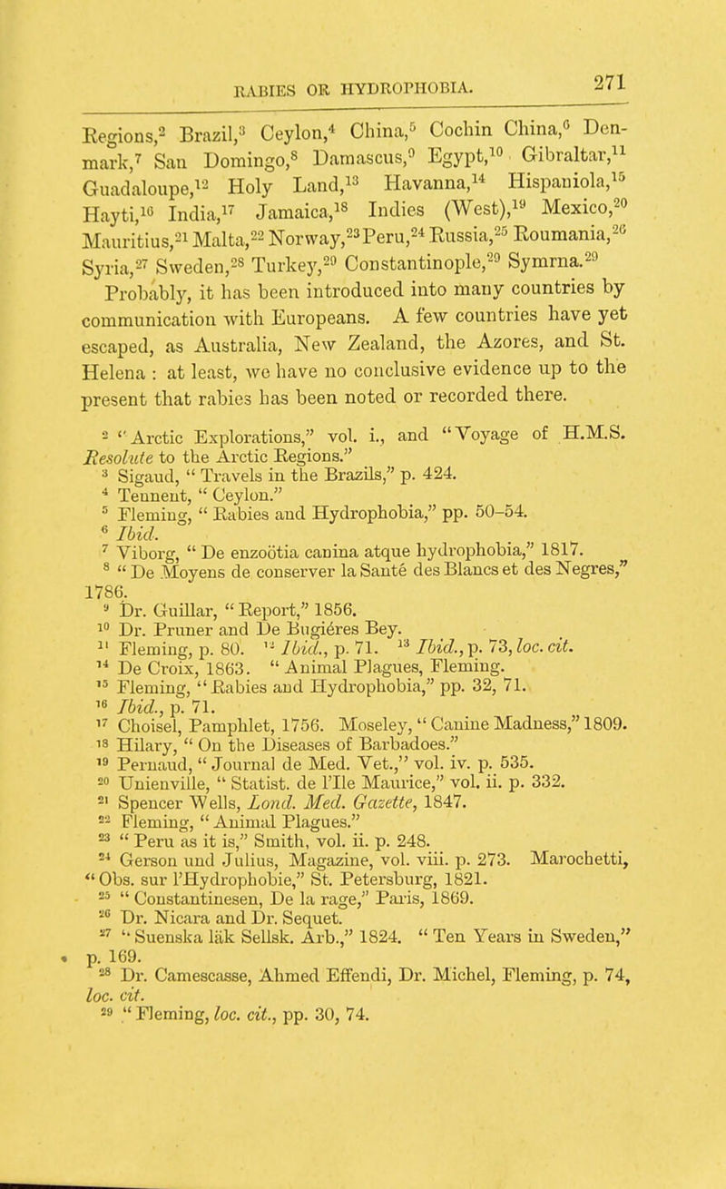 Eegions,2 Brazil,^ Ceylon,* China,Cochin China,« Den- mark/ San Domingo,s Daraascus,^^ Egypt.^o Gibraltar/^ Guadaloupe/-^ Holy Land, Havanna,!* Hispauiola,^^ Hayti,i« India,!^ Jamaica,is indies (West),i« Mexico,20 Mauritius,2i Malta,22 Norway,23Peru,24 Eussia,^^ Eoumania,2C Syria,27 Sweden,28 Turkey,2'J Constantinople,'-^ Symrna.2f Probably, it has been introduced into many countries by communication with Europeans. A few countries have yet escaped, as Australia, New Zealand, the Azores, and St. Helena : at least, we have no conclusive evidence up to the present that rabies has been noted or recorded there. 2 ''Arctic Explorations, vol. i., and Voyage of H.M.S. Resolute to the Arctic Eegions. Sigaud,  Travels in the Brazils, p. 424. ■* Teuneut,  Ceylon. Fleming,  Kabies and Hydrophobia, pp. 50-54. « Ibid. Viborg,  De enzootia canina atque hydrophobia, 1817. ^  De Moyens de conserver la Saute des Blancs et des Negres, 1786. '> Dr. Guillar, Eeport, 1856. Dr. Pruner and De Bngi6res Bey. ^' Fleming, p. 80. Ibid., p. 71. Ihid., p. 73, loc. cit. De Croix, 1863.  Animal Plagues, Fleming. Flemiflg, Eabies and Hydrophobia, pp. 32, 71. 16 Ibid., p. 71. Choisel, Pamphlet, 1756. Moseley,  Canine Madness, 1809. 18 HUary,  On the Diseases of Barbadoes.  Peruaud,  Journal de Med. Vet., vol. iv. p. 535. 20 Unienville,  Statist, de I'lle Maurice, vol. ii. p. 332. 2' Spencer Wells, Lond. Med. Gazette, 1847. ^'^ Fleming,  Animal Plagues. =3  Peru as it is, Smith, vol. ii. p. 248. Gerson und .Julius, Magazine, vol. viii. p. 273. Marochetti,  Obs. sur I'Hydrophobie, St. Petersburg, 1821. 2^  Coustautinesen, De la rage, Paris, 1869. '■^^ Dr. Nicara and Dr. Sequet. '• Suenska liik Sellsk. Arb., 1824.  Ten Years in Sweden, p. 169. 8 Di'. Camescasse, Ahmed Effendi, Dr. Michel, Fleming, p. 74, loc. cit. =9  Fleming, loc. cit, pp. 30, 74.