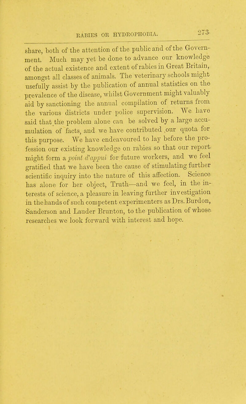 share, both of the attention of the public and of the Govern- ment. Much may yet be done to advance our knowledge of the actual existence and extent of rabies in Great Britain, amongst all classes of animals. The veterinary schools might usefully assist by the publication of annual statistics on the prevalence of the disease, Avhilst Government might valuably aid by sanctioning the annual compilation of returns from the various districts under police supervision. We have said that,the problem alone caa be solved by a large accu- mulation of facts, and we have contributed .our quota for this purpose. We have endeavoured to lay before the pro- fession our existing knowledge on rabies so that our report, might form a^;omi! cVappui for future workers, and we feel gratified that we have been the cause of stimulating further scientific inquiry into the nature of this affection. Science has alone for her object. Truth—and we feel, in the m- terests of science, a pleasure in leaving further investigation in the hands of such competent experimenters as Drs. Burdon, Sanderson and Lauder Brunton, to the publication of whose researches we look forward with interest and hope.