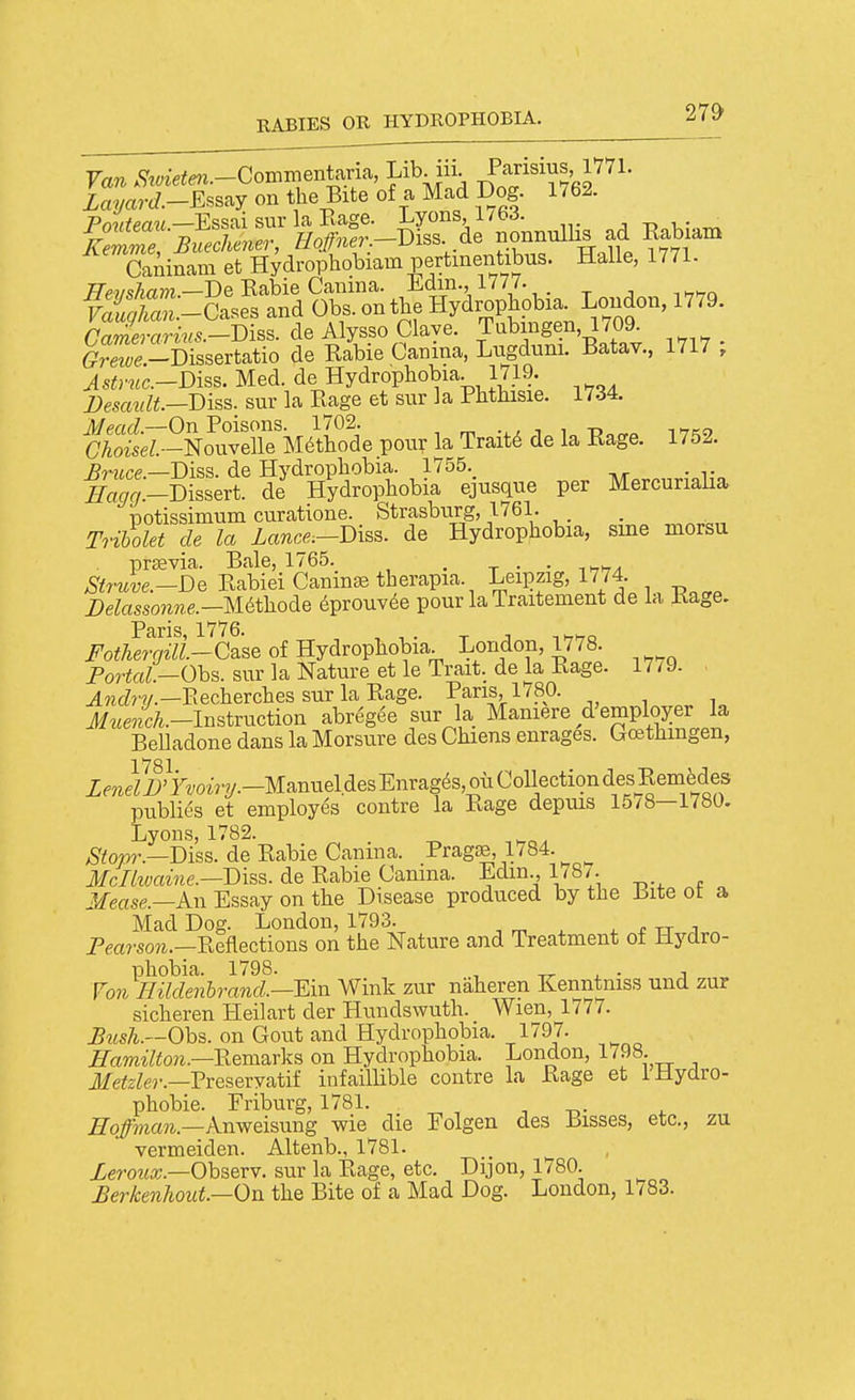 Caiiinam et Hydrophobiam pcrtmBntitas. Halle, 1771. .~B£.7.^S; t tSSlna, JuSM.. 1717 . Astyuc.-Diss. Med. de Hydrophobia. 1719. i;esa«Z^.—Diss, sur la Eage et sur la Phthisie. 1734. 'Sl^-L^utrk pour la Traits de la Rage. 1752. —Diss, de Hydrophobia. 1755. Eagg.-DZert. de Hydrophobia ejusque per Mercunaiia potissimum curatione. Strasburg, 1761. . T7ibolet de la Lance.-Disa. de Hydrophobia, sine morsu prsevia. Bale, 1765. . ^ . . Si7-uve.-De Rabiei Canine therapia. LeijDzig, 1774 Delassonne.-mthode 6prouv6e pour la Traitement de la Rage. Paris 1776. Fothergill.-C&se of Hydrophobia. London, 1778. Fortal—Ohs. sur la Nature et le Trait, de la Rage. 1779. ^TOcZ?'W.—Eecherches sur la Rage. Pans, 1780. Jf.tei.-Instruction abregee sur la Maniere d'employer la BeUadone dans la Morsure des Chiens enrages. Gcethmgen, 1781 ZmeZi;'7^'o^Vy.-ManueldesEnrag^s,ouCollectiondesRemfedes public's et employes centre la Rage depuis 15/8—1780. Lyons, 1782. ^^ojor.—Diss, de Rabie Canma. Pragse, 1784. ^ Jfc/tane.—Diss, de Rabie Camna. Edm., 1/8/. Mease.—An Essay on the Disease produced by the Bite ot a Mad Dog. London, 1793. 4. ^ tt i ^ Pea?-so?i.—Reflections on the Nature and Treatment of Hydro- phobia. 1798. , ^ • ;i Fo7i Hilde7ihrand.—Ein Wink zur naheren Kenntniss und zur sicheren Heilart der Hundswuth. Wien, 1777. Mish.—Ohs. on Gout and Hydrophobia. 1797. ^aTO^7to?^.—Remarks on Hydrophobia. London, 1798. jfe^2^e,.._Preseryatif infaillible centre la Rage et IHydro- phebie. Friburg, 1781. -, t,- Hoffman.-knweisxmg wie die Folgen des Bisses, etc., zu vermeiden. Altenb., 1781. Leroux.—Ohsery. sur la Ra,ge, etc. Dijon, 1780. £erkenhout.—On the Bite of a Mad Dog. London, 1783.