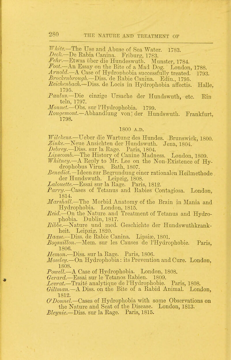 ■280 White—The Use and Abuse of Sea Water. 1783. Beck—De Rabia (lanina. Fribur^:, 17S3. I'ekr.—Etwas iiber die liundeswuth. Munster, 1784. Foot—An Essay on the Bite of a Mad Dng. London, 1788. Arnold.—A Case of Hydrophobia successfully treated. 1793. BrocJcenhrough.—Diss, de Rabie Canina. Edin., 1795. lieichL'7ibach.—Diss, de Locis in Hydropliobia affectis. Halle, 1795. Pauhts.-'D'ie einzige Ursacbe der Hundswuth, etc. Rin teln, 1797. Monnet.—Obs. sur I'Hydropbobia. 1799. ^o?«!7mo?ii.—Abhandlung von] der Hundswuth. Frankfurt, 1798. 1800 A.D. Wilc.hens.—Ueber die Wartun;: des Hundes. Brunswick, 1800. Zinke.—Nene Ansichten der Hundswuth. Jena, 1804. Dehrey.—Diss, sur la Rage. Paris, 1804. Lipscomb.—The History of Canine Madness. London, 1809. Whitney.—A Reply to Mr. Lee on the JSTon-Existence of Hy- drophobus Virus. Bath, 1807. Benedict. —Ideenzur Begrundung einer rational en Heilmethode der Hundswuth. Leipzig, 1808. Lalouette.—Essai sur la Rage. Paris, 1812. Parrij.—Cases of Tetanus and Rabies Contagiosa. London, 1814. Marshcdl.—The Morbid Anatomy of the Brain in Mania and Hydrophobia. London, 1815. Reid.—On the Nature and Treatment of Tetanus and Hydro- phobia. Dublin, 1817. Rihhe.—Nature und med. Geschichte der Hundswuthkrank- heit. Leipzig, 1820. Haase.—Diss, de Rabie Canina. Lipsise, 1801. Boqmillon.—Mem. sur les Causes de I'Hydrophobie. Paris, 1806. Hemon.—Diss, sur la Rage. Paris, 1806. Moseley.—On Hydropholaia: its Prevention and Cure. London, 1808. Powell.—A Case of Hydrophobia. London, 1808. Gerard.—Essai sur le Tetanos Rabien. 1809. Levrat.—Trait6 analytique de I'Hydrophobie. Paris, 1808. Gillman.—A Diss, on the Bite of a Rabid Animal. London, 1812. O'Donnel.—Cases of Hydrophobia with some Observations on the Nature and Seat of the Disease. London, 1813. Bleynie.—Diss, sur la Rage. Paris, 1815.