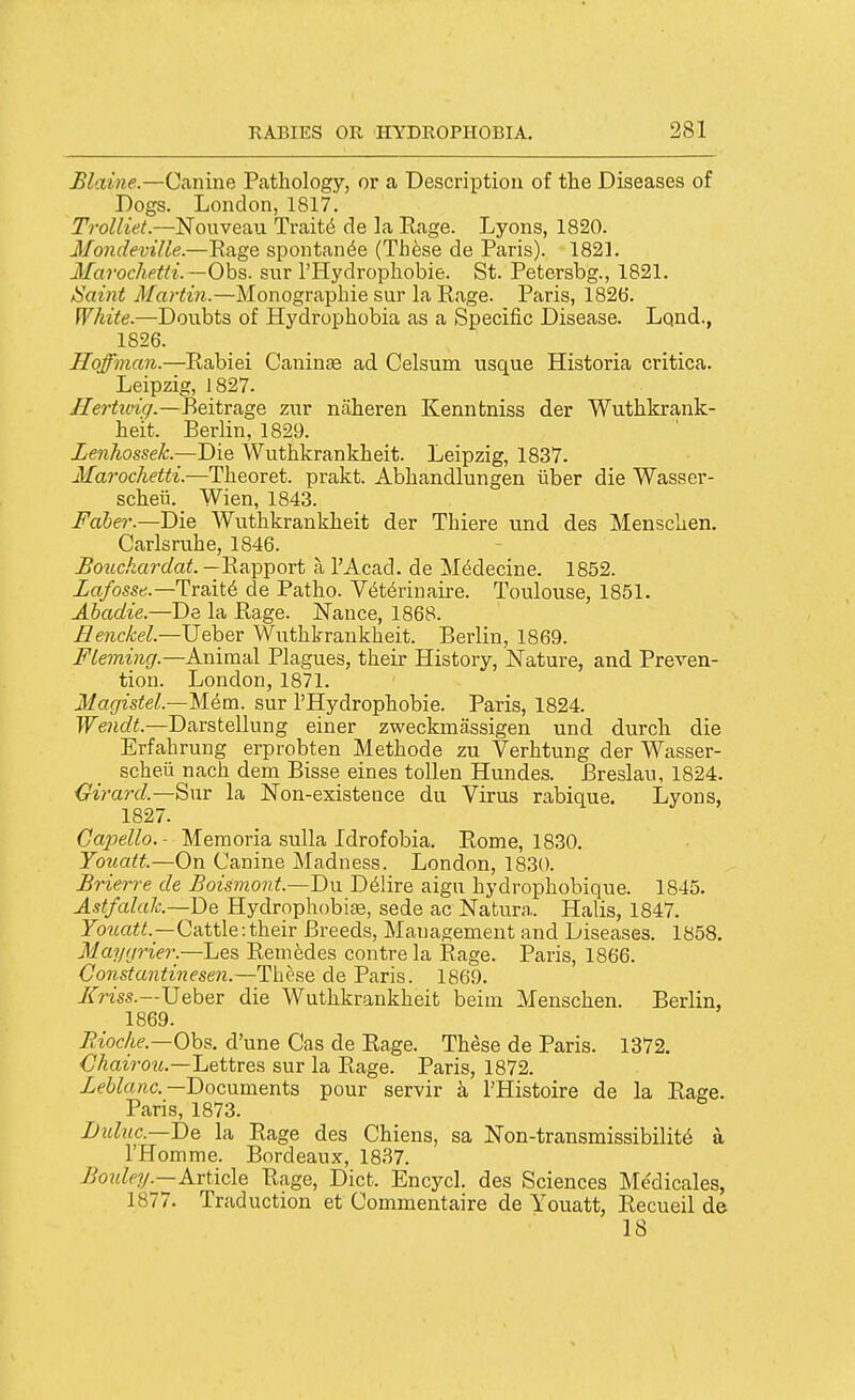 Maine.—Canine Pathology, or a Description of the Diseases of Dogs. London, 1817. Trolliet.—Nouveau Traits de la Eage. Lyons, 1820. Mondeville.—Rage spontan^e (Th^se de Paris). 1821. Marochetti.—Ohs. sur I'Hydrophobie. St. Petersbg., 1821. JSaint Martin.—Monographic sur la Rage. Paris, 1826. White.—Doubts of Hydrophobia as a Specific Disease. Lqnd., 1826. Hoffman.—Rabiei Caninae ad Celsum usque Historia critica. Leipzig, J 827. Hertiviq.—P>eitv&ge. zur niiheren Kennfcniss der Wuthkrank- heit. Berlin, 1829. Lenhossek.—Die Wuthkrankheit. Leipzig, 1837. Marochetti.—Theoret. prakt. Abhandlungen iiber die Wasser- scheii. Wien, 1843. Faber.—Die Wuthkrankheit der Thiere und des Menschen. Carlsruhe, 1846. Bouckardat. —Rapport a I'Acad. de Mddecine. 1852. Lafosse.—Uvsii^ de Patho. V6t6rinaire. Toulouse, 1851. Ahadie.—De la Rage. Nance, 1868. Eenckel.—Ueber Wuthkrankheit. Berlin, 1869. Fleming.—Animal Plagues, their History, Nature, and Preven- tion. London, 1871. MagisteL—Mem. sur I'Hydrophobie. Paris, 1824. Wendt.—Darstellung einer zweckmassigen und durch die Erfahrung erprobten Methode zu Verhtung der Wasser- scheu nach dem Bisse eines toUen Hundes. Breslau, 1824. ^irard.—Snr la Non-existeace du Virus rabique. Lyons, 1827. _ y y > Capello.- Memoria sulla Idrofobia. Rome, 1830. Toiiatt.—On Canine Madness. London, 1830. Brierre de Boismont.—'Dn D61ire aign hydrophobique. 1845. Astfalak—De Hydrophobise, sede ac Natura. Halis, 1847. yo^^rti;/!.—Cattle:their Breeds, Management and Diseases. 1858. Maygrier.—Les Remedes centre la Rage. Paris, 1866. Gonstantinesen.—These de Paris. 1869. /ir?'m.—Ueber die Wuthkrankheit beini Menschen. Berlin, 1869. Jiioc/ie.—Ohs. d'une Cas de Rage. These de Paris. 1372. Chaiiwi.—Lettves sur la Rage. Paris, 1872. Ze6toftc.—Documents pour servir k I'Histoire de la Rage. Paris, 1873. JJubic.—'De la Eage des Chiens, sa Non-transmissibilit6 a I'Homme. Bordeaux, 1837. ^02<^c?/.—Article Rage, Diet. Encycl. des Sciences Me'dicales, 1877. Traduction et Commentaire de Youatt, Recueil de 18