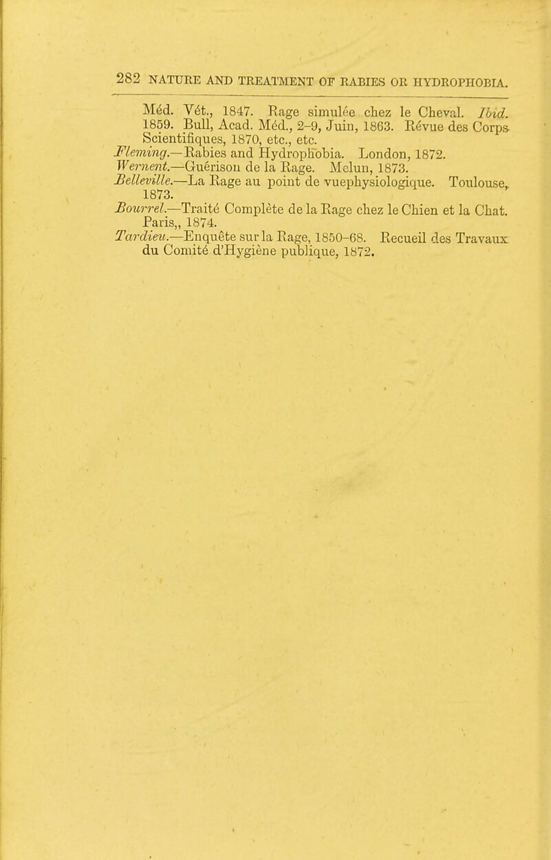 M6d. Y6t., 1847. Rage simulee chez le Cheval. Ibid. 1859. Bull, Acad. Mdd., 2-9, Juin, 1863. R(^vue des Corps Scientifiques, 1870, etc., etc. -P/mmgr.—Rabies and Hydrophobia. London, 1872. Wernent—Guerisou de la Rage. Mclun, 1873. Belleville.—La Rage au point de vuephysiologique. Toulouse^ 1873. Bourrel.—Tv&iU Complete de la Rage chez le Chien et la Chat. Paris,, 1874. Tardieu.-—'En(\\xei& sur la Rage, 1850-68. Recueil des Travaux du Coniitd d'Hygiene publique, 1872.