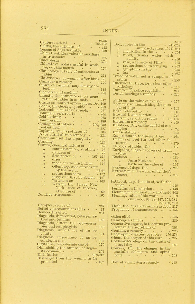 INDEX. Cauteiy, actual - . . i8(j.29(j Celsus, the antidotes of - - . 223 Census of dogs desirable - - - 203 Chloral hydrate a valuable auxiliary m treatment - - . . 175 Chloroform -yj^ Clilorate of potass useful in wash- ing out the mouth - - .175 Chronological table of outbreaks of rabies 274 Cicatrisation of wounds after bites 129 Cinnabar a remedy - - . 229 Claws of animals may convey in- fection - Cleopatra and suction' - - . 228 CUmate, the influence of, on gene ration of rabies in auimals - Coates on morbid appearances, Dr. Cobb's, Sir George, specific Codrondius on rabaic roseola Columella referred to Cold bathing - Compression - - - Contagion of rabies - Cooked flesh - - - . Copland, Dr., hyi^otheses of - Crabs burnt alive a remedy - Croton-oU useful as a purgative Cupping Curara, chemical nature of - ,, commission on, at Milan ,, danger.s of - ,, ■ description of - - ICi, ,, discs - - . . ,, ' mode of administration - „ OfTenberg, case of recovery by the use of - 61-64 precautions as to - - 172 „ suggested first by Sewell - 167 „ AVaterton on - „ Watson, Dr., Jersey, New York—case of recovery after use of - - - 69 Curative treatment - - - . igg Dampier, recipe of - - - - 227 Defective accounts of rabies - - 71 Democritus cited - - - . 261 Diagno.sis, differential, between ra- bies and tetanus - - - - 139 Diagnosis, differential, between ra- bies and assophagiti.s - - - 139 Diagxiosis, importance of an ac- curate 91 Diagnosis, importance of an ac- curate, in man - - - -137 Digitalinc, hypodermic use of - 175 Diminisliing the number of dogs— its eoonoui}' 201 Disinfection - - - . 213-217 Discharge from the woiuid to be promoted 157 • 242 109 229 - 267 - 264 - 223 - 186 200, 250 - 252 - 103 ■ 224 175 186 169 93 172 I 275 171 172 168 ,^ , . PACK Dog, rabies in the - - . 241-258 „ „ suijposed causes of 241-254 ,, incubation in tlie - - . 254 ,, rabid, drmks water with avidity - ' - - -256 „ rose, a remedy of Pliny - - 223 „ precautions as to straying - 263 „ syiuirtoms in the - - - 255 .) tax 202 Dread of water not a symptom of rabies ------ 256 Duckworth, Dyce, Dr., views of, on pathology n;;. Duration of police regulations - 214 Dutch herrings a remedy - - 226 Earle on the value of excision - 157 Economy ui diminishing the num- ber of dogs ----- iQi Eckel referred to - - - - us Edward I. and suction - - - 229 Ekstrom, report on rabies - 15, 156 Elaterium a remedy - - - 25U ElUotson, Dr., on the denial of con- tagion ------ 74 Emasculation ----- 204 Empiricism in the pre^jcnt age - 264 Enemas of beef tea and other ali- ments ------ 17(1 Etiology of rabies, the - - - 117 Eiu-ipides, alleged reooveiy of, from rabies ------ 262 Excision 139 ,, Jesse Foot on - - -189 Earle on the value of - 157 E.xpense of dogs, the - - - 202 Extraction of the worm under dog's tongue ------ 230 Fabbroui, experiments of, with the viper ------ 220' Fernehus on incubation - - - 143 Fleming, morbidanatomy indogs99-102 Fleming, value of his work - - 19 „ cited—58, 64, 82, 147,153,182 J 92, 268, 272 Flesh, the, of rabid animals as food 217 Frequency of ti-ansmissiou - - 154 Galen cited - . . - - 265 Gamboge a remedy - . . 239 Generative organs, is the vhiis pre- sent in the secretions of - - 153 Gentian, a remedy - - - - 225 Geogi-aphical extent of rabies 270-273 Ghent, the cooper of; his cure - 227 Goldsmith's elegy on the death of a mad dog - - - - jgo Gowers, Dr., the changes in the medulla oblongata and spinal cord 108 Hair of a mad dog a remedy 235.