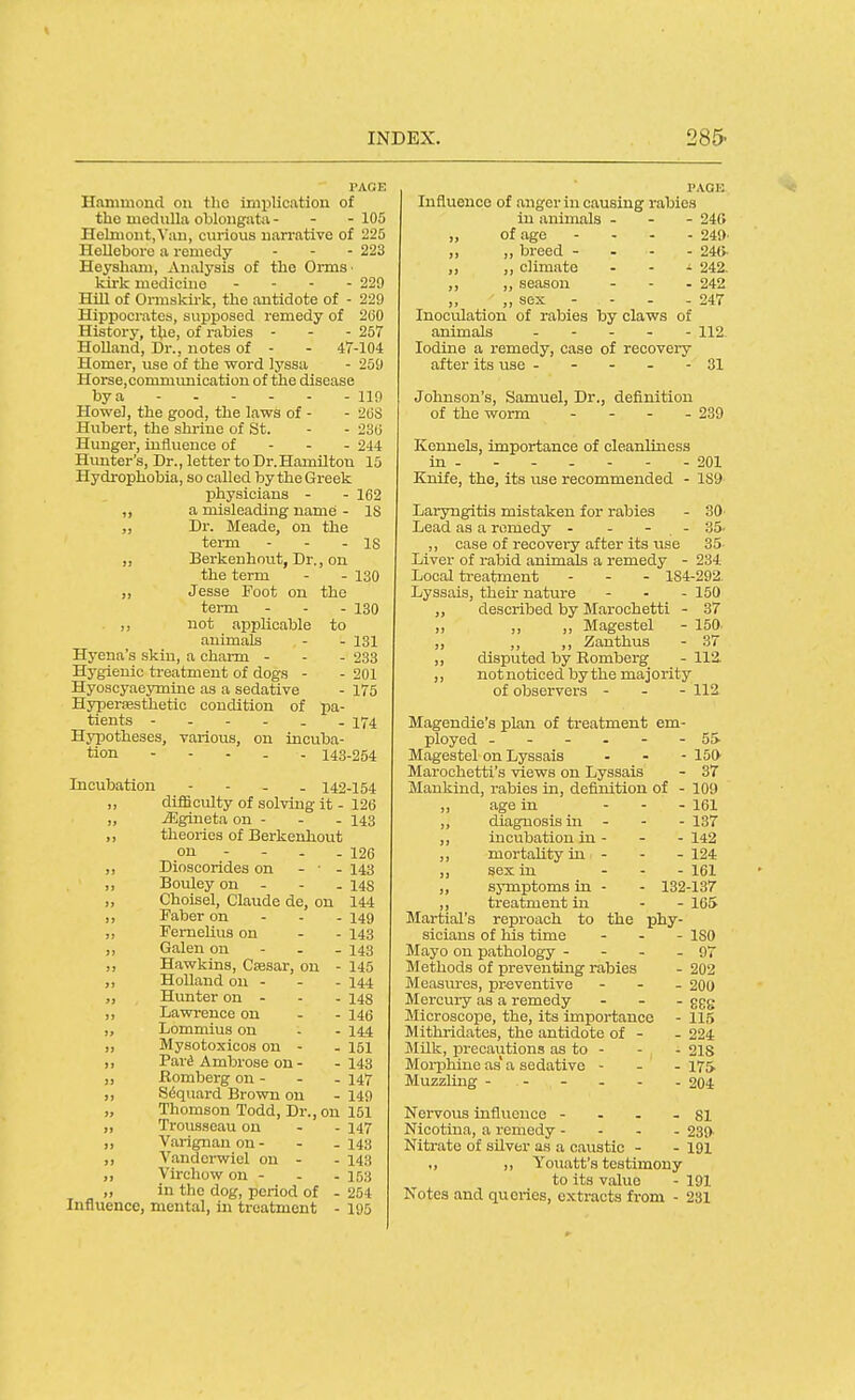 Hammond on the implication of the medulla oblongata - - - 105 HelmontjVan, ciu-ious narrative of 225 Hellebore a remedy ... 223 Heysham, Analysis of the OrmS' kirk medicine - - - . 220 Hill of Ormskirk, the antidote of - 229 Hippocrates, supposed remedy of 200 History, the, of rabies - - - 257 Holland, Dr., notes of - - 47-104 Homer, use of the word lyssa - 259 Horse,communication of the disease by a - 110 Howel, the good, the laws of - - 2US Hiibert, the shrine of St. - - 2'66 Hunger, influence of - - - 244 Himter's, Dr., letter to Dr.Hamilton 15 Hydrophobia, so called by the Greek physicians - - 162 „ a misleading name - IS ,, Dr. Meade, on the term - - - 18 ,, Berkenhnut, Dr., on the term - - 130 „ Jesse Foot on the term - - - 130 ,, not applicable to animals - - 131 Hyena's skin, a charm - - - 233 Hygienic ti-eatment of dogs - - 201 Hyoscyaeymine as a sedative - 175 Hyperfesthetic condition of pa- tients 174 Hypotheses, various, on incuba- tion 143-254 Incubation - - - . 142-154 ,, difficulty of solving it - 126 „ jEgineta on - - - 143 ,, theories of Berkenhout on - - - - 126 ,, Dioscorides on - • - 143 ,, Bouley on - - . 148 „ Choisel, Claude de, on 144 ,, Faber on - - - 149 ,, FemeUus on - - 143 Galen on - - - 143 ,, Hawkins, Csesar, on - 145 ,, Holland on - - - 144 Hunter on - - - 148 ,, Lawrence on - - 146 „ Lommius on - - 14.4 ,, Mysotoxicos on - - 151 ,, Pari* Ambrose on - -143 „ Komberg on - - - 147 ,, S^quard Brown on - 149 „ Thomson Todd, Dr., on 151 ,, Trousseau on - - 147 „ Varignanon- - -143 ,, Vandcrwiel on - - 143 ,, Virchow on - - - 153 „ in the dog, period of - 254 Influence, mental, in treatment - 195 PAGE Influence of anger in causing rabies in animals . - - 240 „ of age - , . . 240' ,, ,, breed - . - . 248. ,, ,, climate . - i 242, ,, ,, season ... 242 ,, ,, sex - - - - 247 Inoculation of rabies by claws of animals ..... 112. Iodine a remedy, case of recovery after its use ----- 31 Johnson's, Samuel, Dr., definition of the worm .... 239 Kennels, importance of cleanliness in . - - . - - - 201 Knife, the, its use recommended - 189 Laryngitis mistaken for rabies - 30 Lead as a remedy - - - - 35. ,, case of recovery after its use 35- Liver of rabid animals a remedy - 234 Local treatment - - - 184-292. Lyssais, their nature - - - 150 ,, described by Marochetti - 37 ,, ,, ,, Magestel - 150. ,, ,, ,, Zanthus - 37 ,, disputed by Romberg - 112. ,, not noticed by the majority of observers - - - 112 Magendie's plan of treatment em- ployed ------ 55 Magestel on Lyssais - - - 150 Marochetti's views on Lyssais - 37 Mankind, rabies in, definition of - 100 ,, age in ... \qi „ diagnosis in - - - 137 ,, incubation in - - - 142 ,, mortality in . . - 124 ,, sex in ... igi „ symptoms in - - 132-137 ,, treatment in - - 165 Martial's reproach to the phy- sicians of his time ... iso Mayo on pathology - - - - 97 Methods of preventing rabies - 202 Measm-es, preventive - - - 20O Mercui-y as a remedy . - . ggg Microscope, the, its importance - 115 Mithridates, the antidote of - - 224 Milk, precautions as to - - - 21S Moii^hine as' a sedative - - - 175 Muzzling ------ 204 Nervous influence - . - - 81 Nicotina, a remedy - - - . 230. Nitrate of silver as a caustic - - 191 ., ,, Youatt's testimony to its value - 191 Notes and queries, extracts from - 231