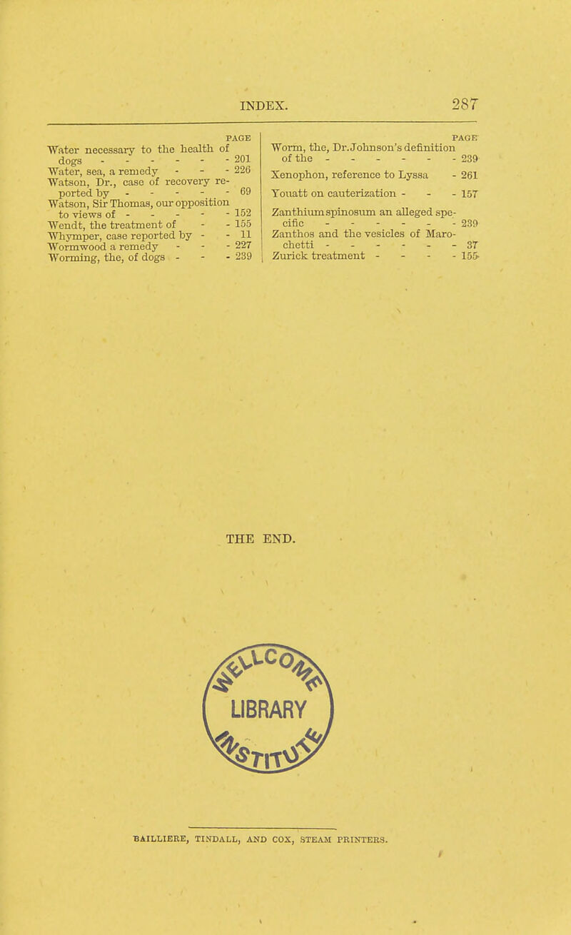 Water necessary to the health of dogs 201 Water, sea, a remedy - - - 226 Watsou, Dr., case of recovery re- ported by - - - - - 69 Watson, Sir Thomas, our opposition to views of - - - - - 152 Wendt, the treatment of - - 155 Whymper, case reported by - - 11 Wormwood a remedy . - - 227 Worming, the, of dogs - - - 239 PAGE Worm, the. Dr. Johnson's definition of the - 239 Xenophon, reference to Lyssa - 261 Touatt on cauterization - - - 157 Zanthiumspinosum an alleged spe- cific ------ 2.39 Zanthos and the vesicles of Maro- chetti ------ 3T Zurick treatment - - - - 155. THE END. LIBRARY BAILLIERE, TINDALL, AND COX, STEAM PRINTERS.