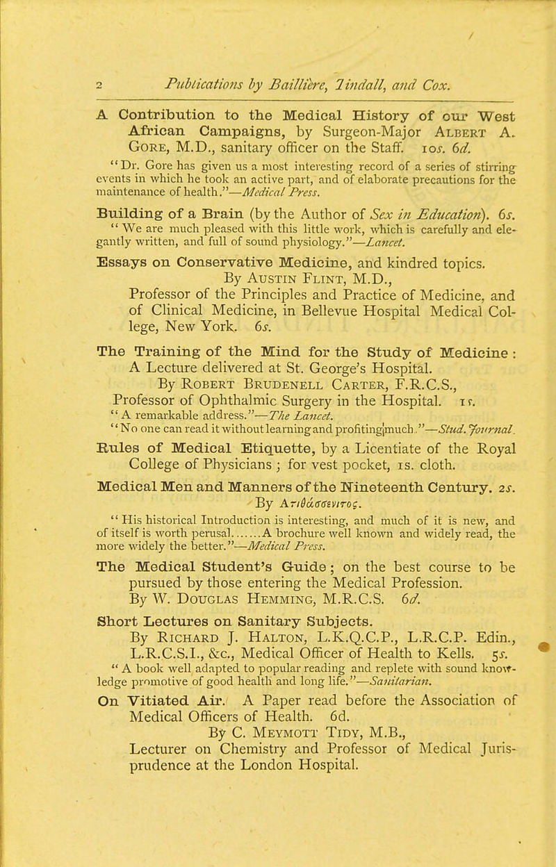 / 2 Publications by Bailliere, lindall, and Cox. A Contribution to the Medical History of otir West African Campaigns, by Surgeon-Major Albert A. Gore, M.D., sanitary officer on the Staff. lo^-. dd. Dr. Gore has given us a most interesting record of a series of .stirrings events in which he took an active part, and of elaborate precautions for the maintenance of health.—Medical Press. Building of a Brain (by the Author of Sex in Education). 6x.  We are much pleased with this little work, which is carefully and ele- gantly written, and full of sound physiology.—Lancet. Essays on Conservative Medicine, and kindred topics. By Austin Flint, M.D., Professor of the Principles and Practice of Medicine, and of CUnical Medicine, in Bellevue Hospital Medical Col- lege, New York. 6j. The Training of the Mind for the Study of Medicine : A Lecture delivered at St. George's Hospital. By Robert Brudenell Carter, F.R.C.S., Professor of Ophthalmic Surgery in the Hospital, i r.  A i-emarkable address.—The Lancet. No one can read it without learning and profitingjmuch.—Stud. Journal. Rules of Medical Etiquette, by a Licentiate of the Royal College of Physicians ; for vest pocket, is. cloth. Medical Men and Manners of the Nineteenth Century. 2s. By Kri&a(S6iviTOZ.  His historical Introduction is interesting, and much of it is new, and of itself is worth perusal A brochure well known and widely read, the more widely the better.—Medical Press. The Medical Student's Guide; on the best course to be pursued by those entering the Medical Profession. By W. Douglas Hemming, M.R.C.S. dd. Short Lectures on Sanitary Subjects. By Richard J. Halton, L.K.Q.C.P., L.R.C.P. Edin., L.R,C.S.I., &c.. Medical Officer of Health to Kells. 5^-.  A book well adapted to popular reading and replete with sound know- ledge promotive of good health and long life.—Saivitarian. On Vitiated Air. A Paper read before the Association of Medical Officers of Health. 6d. By C. Meymott Tidy, M.B., Lecturer on Chemistry and Professor of Medical Juris- prudence at the London Hospital.