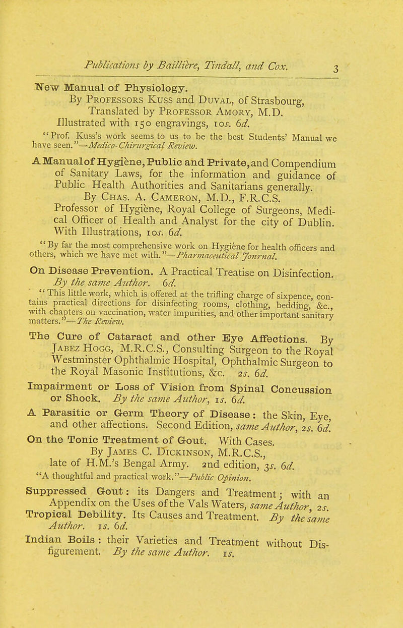 .Wew Manual of Physiology. By Professors Kuss and Duval, of Strasbourg, Translated by Professor Amory, M.D. Illustrated with 150 engravings, \os. 6d. Prof. Kuss's work seems to us to be the best Students' Manual we have seen. —Medico- Chiriirgical Review. A Manualof Hygiene, Public and Private, and Compendium of Sanitary Laws, for the information and guidance of Public Health Authorities and Sanitarians generally. By Chas. a. Cameron, M.D., F.R.C.S. Professor of Hygiene, Royal College of Surgeons, Medi- cal Officer of Health and Analyst for the city of DubHn. With Illustrations, ioj'. bd. By far the most comprehensive work on Hygiene for health ofRcers and others, which we have met with..—Pharmaceutical Jotirnal On Disease Prevention. A Practical Treatise on Disinfection. By the same Aiithor. 6d.  This little work, wliich is offered at the trifling charge of sixpence, con- tains practical directions for disinfecting rooms, clothing, bedding,' &c., with chapters on vaccination, water impurities, and other important sanitary matters.—The Review. ^ The Cure of Cataract and other Eye Affections. By Jabez Hogg, M.R.C.S., Consulting Surgeon to the Royal Westminster Ophthalmic Hospital, Ophthalmic Surgeon to the Royal Masonic Institutions, &c. 2s. 6d. Impairment or Loss of Vision from Spinal Concussion or Shock. By Ike same Author, is. 6d. A Parasitic or Germ Theory of Disease: the Skin, Eye, and other affections. Second Edition, same Author, 2s. 6d. On the Tonic Treatment of Gout. With Cases. By James C. Dickinson, M.R.C.S., late of H.M.'s Bengal Army, and edition, 3^. 6d. A thoughtful and practical work.—Public Opinion. Suppressed Gout: its Dangers and Treatment; with an Appendix on the Uses of the Vals Waters, same Author 2s Tropical Debility. Its Causes and Treatment. By the lame Author. IS. 6d. Indian Boils : their Varieties and Treatment without Dis- figurement. By the same Author, is.