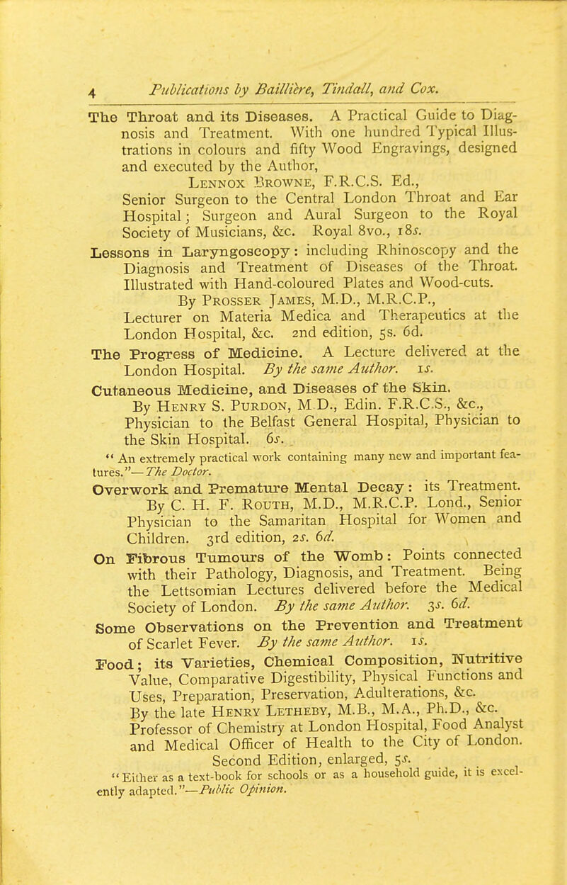 The Throat and its Diseases, A Practical Guide to Diag- nosis and Treatment. With one hundred Typical Illus- trations in colours and fifty Wood Engravings, designed and executed by the Author, Lennox Browne, F.R.C.S. Ed., Senior Surgeon to the Central London Throat and Ear Hospital; Surgeon and Aural Surgeon to the Royal Society of Musicians, &c. Royal 8vo., i8j. Lessons in Laryngoscopy: including Rhinoscopy and the Diagnosis and Treatment of Diseases of the Throat. Illustrated with Hand-coloured Plates and Wood-cuts. By Prosser James, M.D., M.R.C.P., Lecturer on Materia Medica and Therapeutics at the London Hospital, &c. 2nd edition, 5s. 6d. The Progress of Medicine. A Lecture delivered at the London Hospital. By the same Author, is. Cutaneous Medicine, and Diseases of the Skin. By Henry S. Purdon, M D., Edin. F.R.C.S., &c.. Physician to the Belfast General Hospital, Physician to the Skin Hospital. 6s.  An extremely practical work containing many new and important fea- tures.— The Doctor. Overwork and Prematm-e Mental Decay : its Treatment. By C. H. F. RouTH, M.D., M.R.C.P. Lond., Senior Physician to the Samaritan Hospital for Women and Children. 3rd edition, 2s. 6d. On Fibrous Tumours of the Womb: Points connected with their Pathology, Diagnosis, and Treatment. Being the Lettsomian Lectures delivered before the Medical Society of London. By the same Author, (yd. Some Observations on the Prevention and Treatment of Scarlet Fever. By the same Author. \s. Food; its Varieties, Chemical Composition, Nutritive Value, Comparative Digestibility, Physical Functions and Uses, Preparation, Preservation, Adulterations, &c. By the late Henry Letheby, M.B., M.A., Ph.D., &c. Professor of Chemistry at London Hospital, Food Analyst and Medical Officer of Health to the City of London. Second Edition, enlarged, 5^-. Either as a text-book for schools or as a household guide, it is excel- ently adapted.—/'k/Z'/zV Opinion.