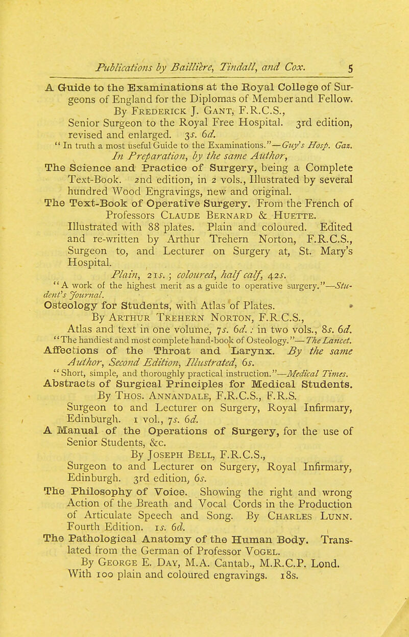 A Guide to the Examinations at the Royal College of Sur- geons of England for the Diplomas of Member and Fellow. By Frederick J. Gant, F.R.C.S., Senior Surgeon to the Royal Free Hospital. 3rd edition, revised and enlarged. 3^. dd.  In trath a most useful Guide to the Examinations.—Guy's Hosp. Gaz. In Preparation, by the same Author, The Science and Practice of Surgery, being a Complete Text-Book. 2nd edition, in 2 vols., Illustrated by several hundred Wood Engravings, new and original. The Text-Book of Operative Surgery. From the French of Professors Claude Bernard & Huette. Illustrated with 88 plates. Plain and coloured. Edited and re-written by Arthur Trehern Norton, F.R.C.S., Surgeon to, and Lecturer on Surgery at, St. Mary's Hospital. Plain, 2\s. ; coloured, half calf, 42s, A work of the highest merit as a guide to operative surgery,—Stu- denCs Journal. Osteology for Students, with Atlas of Plates. • By Arthur Trehern Norton, F.R.C.S., Atlas and text in one volume, 7^. dd.: in two vols., 8j. dd. The handiest and most complete hand-book of Osteology.—The Lancet. Affections of the Throat and Larynx. By the same Author, Second Edition, Illustrated, 6s. Short, simple, and thoroughly practical instruction.—Medical Times. Abstracts of Surgical Principles for Medical Students. By Thos. Annandale, F.R.C.S., F.R.S. Surgeon to and Lecturer on Surgery, Royal Infirmary, Edinburgh, i vol., 7^. dd. A Manual of the Operations of Surgery, for the use of Senior Students, &c. By Joseph Bell, F.R.C.S., Surgeon to and Lecturer on Surgery, Royal Infirmary, Edinburgh. 3rd edition, 6s. The Philosophy of Voice. Showing the right and wrong Action of the Breath and Vocal Cords in the Production of Articulate Speech and Song. By Charles Lunn, Fourth Edition. \s. 6d. The Pathological Anatomy of the Human Body. Trans- lated from the German of Professor Vogel. By George E. Day, M.A. Cantab., M.R.C.P. Lend. With ICQ plain and coloured engravings. i8s.