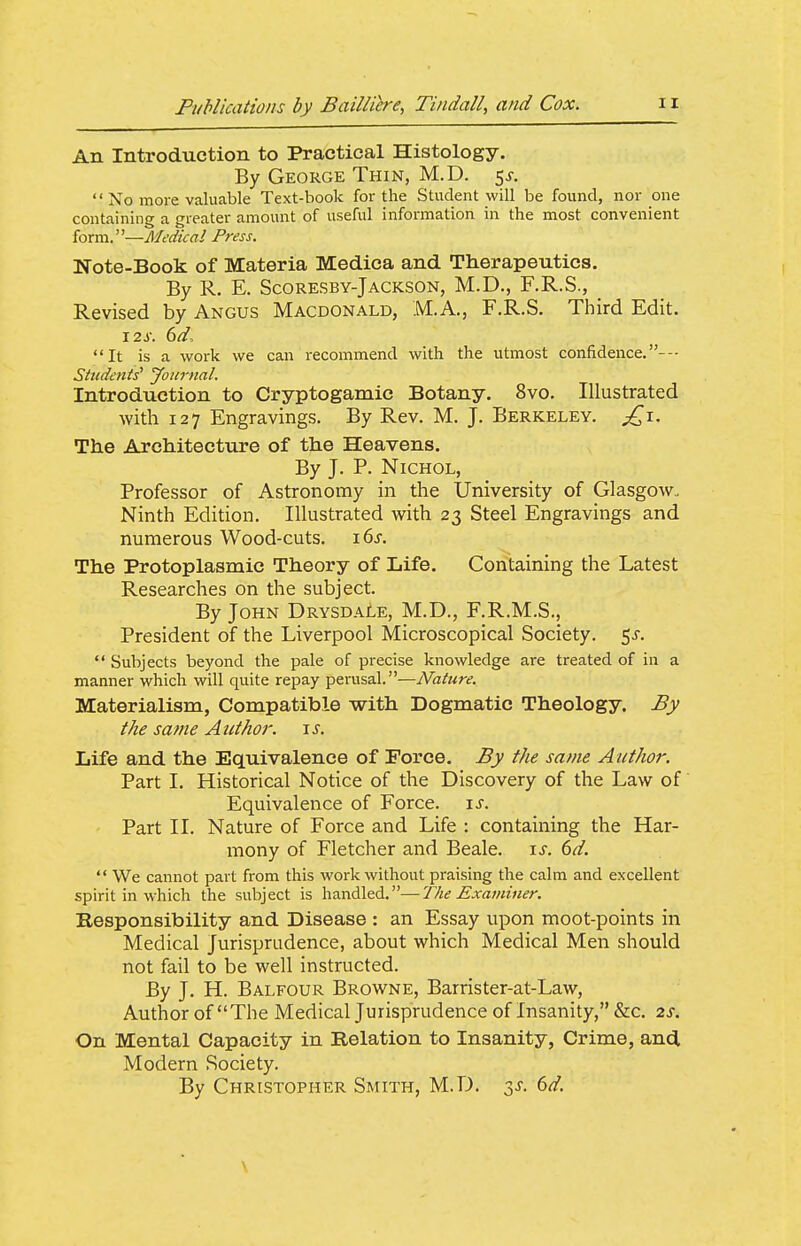 An Introduction to Practical Histology. By George Thin, M.D. 5^-.  No more valuable Text-book for the Student will be found, nor one containing a greater amount of useful information in the most convenient form.—Medical Press. Note-Book of Materia Medica and Therapeutics. By R. E. Scoresby-Jackson, M.D., F.R.S., Revised by Angus Macdonald, M.A., F.R.S. Third Edit. 12s. (yd, It is a work we can recommend with the utmost confidence. Students' Journal. Introduction to Cryptogamic Botany. 8vo. Illustrated with 127 Engravings. By Rev. M. J. Berkeley, ^i. The Architecture of the Heavens. By J. P. NiCHOL, Professor of Astronomy in the University of Glasgow. Ninth Edition. Illustrated with 23 Steel Engravings and numerous Wood-cuts. i6j. The Protoplasmic Theory of Life. Containing the Latest Researches on the subject. By John Drysdale, M.D., F.R.M.S., President of the Liverpool Microscopical Society. 5^.  Subjects beyond the pale of precise knowledge are treated of in a manner which will quite repay perusal.—Nature. Materialism, Compatible with Dogmatic Theology. By the same Author. \s. Life and the Equivalence of Force. By the same Author. Part 1. Historical Notice of the Discovery of the Law of Equivalence of Force. \s. Part II. Nature of Force and Life : containing the Har- mony of Fletcher and Beale. \s. 6d.  We cannot part from this work without praising the calm and excellent spirit in which the subject is handled.—T/ie Examiner. Responsibility and Disease : an Essay upon moot-points in Medical Jurisprudence, about which Medical Men should not fail to be well instructed. By J. H. Balfour Browne, Barrister-at-Law, Author of The Medical Jurisprudence of Insanity, &c. 2s. On Mental Capacity in Relation to Insanity, Crime, and Modern Society. By Christopher Smith, M.D. y. 6d. \