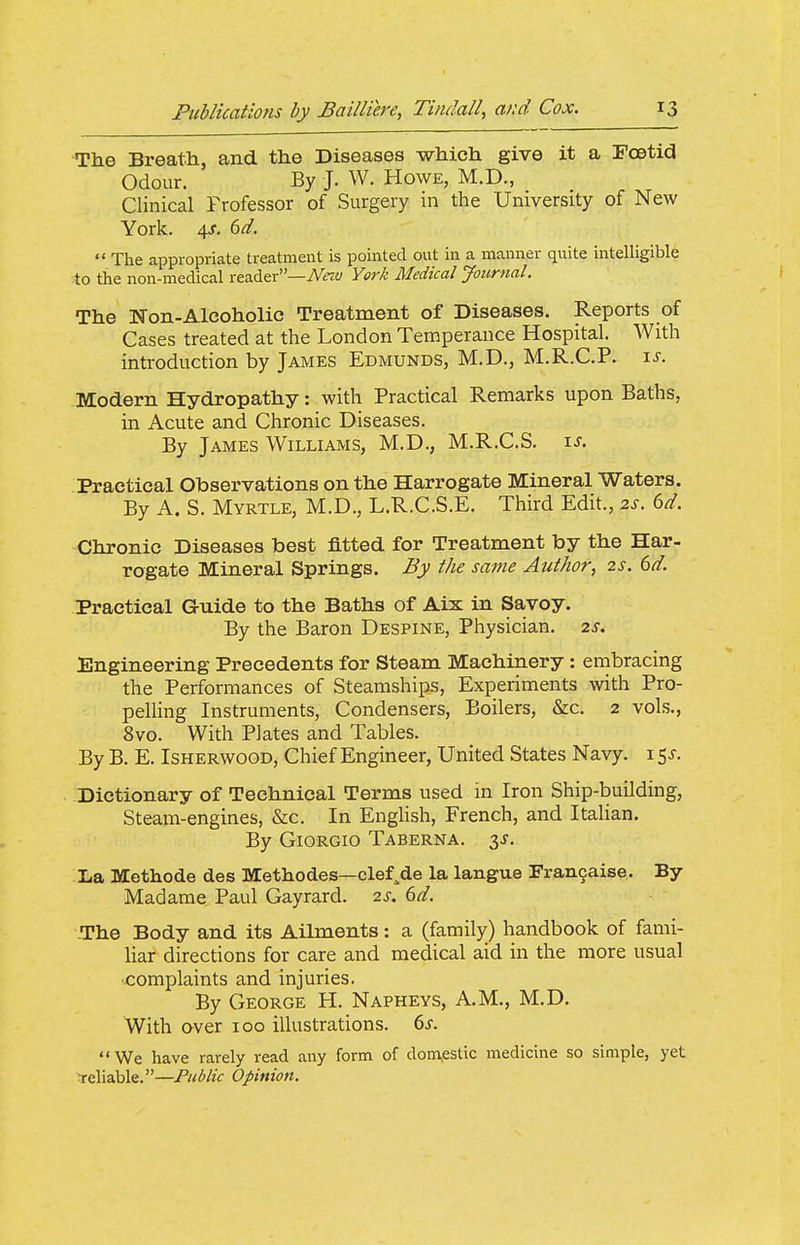 The Breath, and the Diseases which give it a Foetid Odour. By J. W. Howe, M.D., Clinical Frofessor of Surgery in the University of New York. 4J. dd.  The appropriate treatment is pointed out in a manner quite intelligible :to the non-medical reader—Afey York Medical Journal. The Non-Alcoholic Treatment of Diseases. Reports of Cases treated at the London Temperance Hospital. With introduction by James Edmunds, M.D., M.R.C.P. \s. Modern Hydropathy: with Practical Remarks upon Baths, in Acute and Chronic Diseases. By James Williams, M.D., M.R.C.S. xs. Practical Observations on the Harrogate Mineral Waters. By A. S. Myrtle, M.D., L.R.C.S.E. Third Edit., 2s. 6d. Chronic Diseases best fitted for Treatment by the Har- rogate Mineral Springs. By the same Author, zs. 6d. Practical Guide to the Baths of Aix in Savoy. By the Baron Despine, Physician. 2^. Engineering Precedents for Steam Machinery : embracing the Performances of Steamships, Experiments with Pro- pelling Instruments, Condensers, Boilers, &c. 2 vols., 8vo. With Plates and Tables. By B. E. IsHERWOOD, Chief Engineer, United States Navy, i Sx. Dictionary of Technical Terms used in Iron Ship-building, Steam-engines, &c. In English, French, and ItaUan. By Giorgio Taberna. 3J. La Methode des Methodes—clef.de la langue Francaise. By Madame Paul Gayrard. 2s. 6d. -The Body and its Ailments: a (family) handbook of fami- liar directions for care and medical aid in the more usual complaints and injuries. By George H. Napheys, A.M., M.D. With over 100 illustrations. 6s. We have rarely read any form of dom^estic medicine so simple, yet reliable.—Public Opinion.