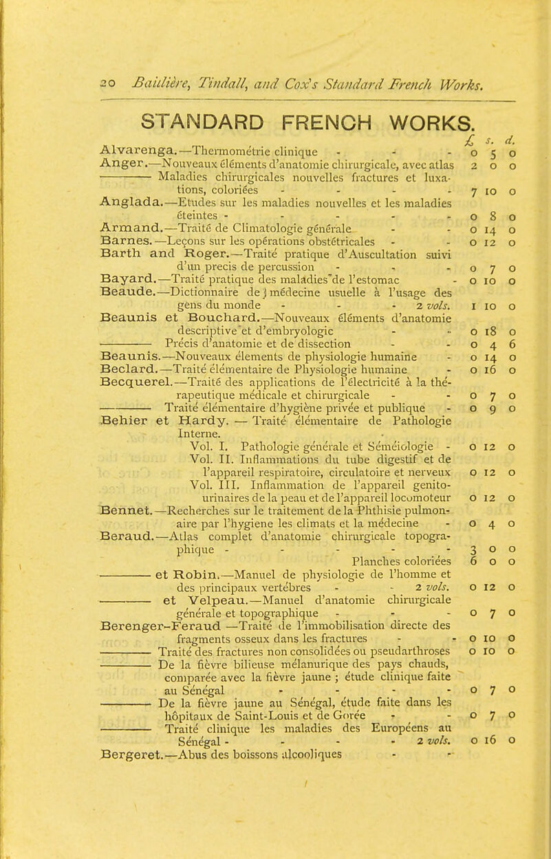 STANDARD FRENCH WORKS. £ s. d. Alvarenga.—Thennometrie clinique - - -050 Anger.—Nouveaux elements d'anatomie chiiurgicale, avec atlas 200 Maladies chirurgicales nouvelles fractures et luxa- tions, colorizes - - - - 7 10 o Anglada.—Etudes sur les maladies nouvelles et les maladies eteiutes - - - - -080 Armand.—Traite de Climatologie generale - -0140 Barnes.—Lecons sur les operations obstGtricales - - o 12 o Barth and Roger.—Traite pratique d'Auscultation suivi d'un precis de percussion - - -070 Bayard.—Traite pratique des maladies'de I'estomac - o 10 o Beaude.—Dictionnaire dejmedecine usuelle a I'usage des gens du monde - - -2 vols. i 10 o Beaunis et Bouchard.—Nouveaux elements d'anatomie descriptive et d'embryologic - ■■ o 18 o ■ Precis d'anatomie et de dissection - -046 Beaunis.—Nouveaux elements de physiologie humaine - o 14 o Beclard.—Traite elementaire de Physiologie humaine - o 16 o Becquerel.—Traite des applications de I'electricite a la the- rapeutique medicale et chirurgicale - -070 Traite elementaire d'hygiene privee et publique - 090 3ehier et Hardy. — Traite elementaire de Pathologie Interne. Vol. I, Pathologie generale et Semeiologie - o 12 o Vol. II. Inflammations du tube digestif et de I'appareil respiratoire, circulatoire et nerveux 012 o Vol. III. Inflammation de I'appareil genito- urinaires de la peau et de I'appareil locumoteur o 12 o Bennet. —Recherches sur le traitement de la Phthisic pulmon- aire par I'hygiene les cllmats et la medecine - 040 Beraud.—Atlas complet d'anatomie chirurgicale topogra- phique - - - - -300 Planches coloriees 600 et Robin.—Manuel de physiologie de I'homme et des principaux vertebres - - 2 vols. o 12 o et Velpeau.—Manuel d'anatomie chimrgicale generale et topographique - - -07° Berenger-Feraud —Traite de I'immobilisation directe des fragments osseux dans les fractures - - o 10 O —■ Traite des fractures non consolidees ou pseudarthroses o 10 o De la fievre bilieuse melanurique des pays chauds, coniparee avec la fievre jaune ; etude clinique faite au Senegal - - - -070 De la fievre jaune au Senegal, etude faite dans les hopitaux de Saint-Louis et de Goree - -070 Traite clinique les maladies des Europeens au Senegal - - - - 2 vols. o 16 o Bergeret.—Abus des boissons ulcooliques