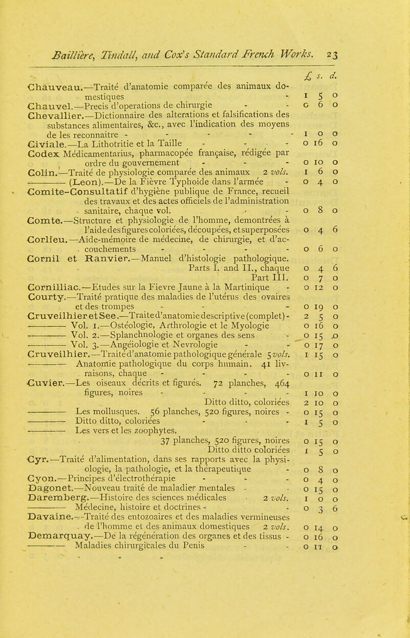 Chauveau.—Traite d'anatomie comparee des animaux do- mestiqiies - ^ 5 Chauvel.—Precis d'operations de chirurgie - -06 Chevallier.—Dictionnaire des alterations et falsifications des substances alinientaires, &c., avec I'indication des moyens de les reconnaitre - - - - -10 Giviale.—La Lithotritie et la Taille - -016 Codex Medicamentarius, pharmacopee frangaise, redigee par ordre dii gouvernenaent - - - o 10 Colin.^—Traite de physiologic compai-ee des animaux 2 vols. 1 6 (Leon).—De la Fievre Typhoide dans I'armee - 04 Comite-Consultatif d'hygiene publique de France, recueil des travaux et des actes officiels de I'administration . sanitaire, chaque vol. ■ -08 Comte.—Structure et physiologie de I'homme, demontrees a raidedesfigurescoloriees, decoupees, etsuperposees O 4 Corlieu.—Aide-memoire de medecine, de chirurgie, et d'ac- . couchements - - - -06 Cornil et Ranvier.—Manuel d'histologie pathologique. Parts I. and II., chaque o 4 Part III. o 7 Cornilliac.—Etudes sur la Fievre Jaune a la Martinique - 012 Courty.—Traite pratique des maladies de I'uterus des ovaires et des ti^ompes - - -019 CruveilhieretSee.—Traite d'anatomie descriptive (complet)- 2 5 Vol. I.—Oste'ologie, Arthrologie et le Myologie o i5 Vol. 2.—Splanchnologie et organes des sens - O 15 Vol. 3.—Angeiologie et Nevrologie - - o 17 Cruveilhier.—Traite d'anatomie pathologique generale ^vo/s. i 15 Anatomic pathologique du corps humain. 41 liv- raisons, chaque - - - -oil •Cuvier.—Les oiseaux decrits et figures. 72 planches, 464 figures, noires - - - - 1 10 Ditto ditto, coloriees 2 10 Les mollusques. 56 planches, 520 figures, noires - 015 Ditto ditto, coloriees - • -15 Les vers et les zoophytes. 37 planches, 520 figures, noires o 15 Ditto ditto coloriees i 5 Cyr.-—Traite d'alimentation, dans ses rappoi-ts avec la physi- ologie, la pathologic, et la therapeutique - 08 Cyon.—Principes d'electrotherapie - - -04 Dagonet.-—Nouveau traite de maladier mentales - 015 Darexnberg.^—Histoire des sciences medicales 2 vo/s. i o Medecine, histoire et doctrines - o 3 Davaine.-^-Traite des entozoaires et des maladies vermineuses . de I'homme et des animaux domestiques 2 vois. o 14 Demarquay.—De la regeneration des organes et des tissus - o 16