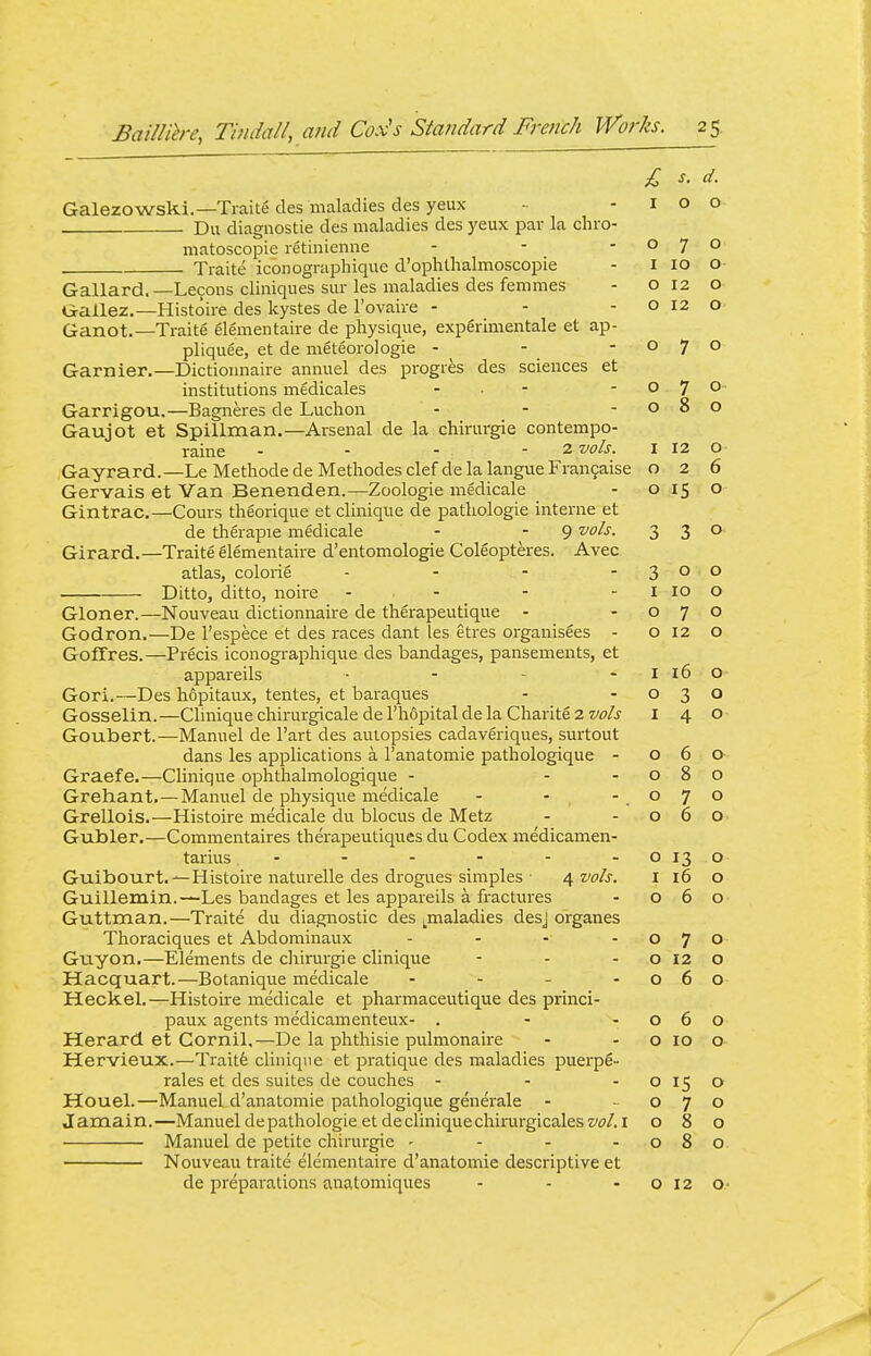 Galezowski.—Traits des maladies des yeux Du diagnostie des maladies des yeux par la chro- matoscopie retinienne ... Traite iconographique d'ophthalmoscopie Gallard. —Lecons cliniques siir les maladies des femmes G-allez.—Histoire des kystes de I'ovaire - Ganot.—Traite glementaire de physique, expgrimentale et ap- pliquee, et de meteorologie - - - Gamier.—Dictioimaire anmiel des progres des sciences et institutions medicales - ■ - Garrigou.—Bagneres de Luchon Gaujot et Spillman.—Arsenal de la chirurgie contempo- raine ... - 2 vols. Gayrard.—Le Methode de Methodes clef de la langue Fran9aise Gervais et Van Benenden.—Zoologie medicale Gintrac.—Cours theorique et clinique de patliologie interne et de therapie medicale - - 9 ^ol^- Girard.—Traite elementaire d'entomologie Coleopteres. Avec atlas, colorie .... Ditto, ditto, noire - - Gloner.—Nouveau dictionnaire de therapeutique - Godron.—De I'espece et des races dant les etres organisees - Goffres.—Precis iconographique des bandages, pansements, et appareils . . _ . Gori.—Des hopitaux, tentes, et baraques Gosselin.—Clinique chirurgicale de I'hopital de la Charite 2 vols Goubert.—Manuel de I'art des autopsies cadaveriques, surtout dans les applications a I'anatomie pathologique - Graefe,—Clinique ophthalmologique - - - Grehant,—Manuel de physique medicale - - Grellois.—Histoire medicale du blocus de Metz Gubler.—Commentaires therapeutiques du Codex medicamen- tarius - Guibourt. —Histoire naturelle des drogues simples 4 vols. Guillemin.—Les bandages et les appareils a fractures Guttman.—Traite du diagnostic des ^maladies desj organes Thoraciques et Abdominaux - . - . Guyon.—Elements de chirurgie clinique Hacquart.—Botanique medicale . . _ . Heckel.—Histoire medicale et pliarmaceutique des princi- paux agents medicamenteux- . Herard et Cornil,—De la phthisic pulmonaire Hervieux.—Traitfe clinique et pratique des maladies puerpe- rales et des suites de couches ... Houel.—Manuel d'anatomie pathologique generale - J amain.—Manuel de pathologic et de clinique chirurgicales vol. i Manuel de petite chirurgie - - . . Nouveau traite elementaire d'anatomie descriptive et de preparations anatomiques £ s. d. I 0 KJ 0 7 0 I 10 O- 0 12 0 0 12 0 0 7 KJ IT / 0 ■ 0 8 0 I 12 0 2 6 0 0 3 3 0 3 0 0 I 10 0 0 7 0 0 12 0 I 10 0- 0 3 0 I 4 0 0 0 O' 0 8 0 0 7 0 0 6 0 0 13 0 I 16 0 0 0 0 7 0 0 12 0 0 6 0 0 6 0 0 10 0 0 15 0 0 7 0 0 8 0 0 8 0 0 12 0