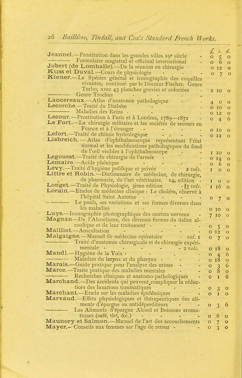 T 1 Ti • • £ s. d. ueannel.—Prostitution dans les gi-andes villes ige siecle - 050 Foimulaire magistral et officinal international - 060 Joliert (de Lomballe).—De la reunion en chirurgie o 12 o Kuss et Duval.—Cours de physiologie - - -070 Kiener.—Le Species general et iconographie des coquilles vivantes, continue par le Docteur Fischer. Genre Turbo, avec 43 planches gravies et coloriees - 2 10 o Genre Trochus - - . . Lancereaux.—Atlas d'anatomie pathologique - -400 Lecorche.—Traite du Diabete - - o 10 o Maladies des Reins - - - o 12 o Lecour.—Prostitution a Paris et a Londres, 1789—1871 - 046 Le Fort.—La chirurgie militaire et les societes de secours en France et a I'etranger - - - -0100 Lefort.—Traite de chimie hydrologique - - - o 12 o Liebreich.—Atlas d'ophthalmoscopie representant I'etat normal et les modifications pathologiques du fond de I'ceil visibles a I'ophthalmoscope - - i 10 o Legouest.—Traite de chirurgie de I'armee - - o 14 o Lemaire.—Acide phenique - - - -060 Levy.—Traite d'hygiene publique et privee 2 vols. 100 Littre et Robin.—Dictionnaire de medecine, de chirurgie, de pharmacie, de Part veterinaire. I4e edition - 100 Longet.—Traite de Physiologie, 3eme edition - ^3 vols. i 16 o Lorain.—Etudes de medecine clinique : Le cholera, observe a I'hopital Saint Antoine - - - -070 Le pouls, ses variations et ses formes diverses dans les maladies - - - - • o 10 o Luys.—Iconographie photogi-aphique des centres nerveux - 7 10 o Magnan—De 1'Alcoolisme, des diverses formes du delire al- coolique et de leur traitement - - -050 Mailliot.—Auscultation - - - . - o 12 o Malgaigne.—Manuel de medecine operatoire - vol. i 070 Traite d'anatomie cliimrgicale et de chirurgie experi- mentale - - - - - 2 vols. o 18 o Mandl.—Hygiene de la Voix - - . -046 Maladies du larynx et du pharynx - - - o 18 o Marais.—Guide pratique pour I'analyse des urines - -036 Marce.—Traite pratique des maladies mentales - -080 Recherches cliniques et anatomo-pathologiques - o i 6 Marchand.—Des accidents qui peuvent,compliquer la reduc- tiors des luxations traumatiques - -030 Marchant.—Etude sur les maladies epidemiques - 010 Marvaud.—Effets physiologiques et therapeutiques des ali- ments d'epai-gne ou antideperditeurs - -036 Les Aliments d'gpargne Alcool et Boissons aroma- tiques (cafS, th'j, &c.) - - - -060 Maunory et Salmon.—Manuel de I'art des accouchements 070 Mayer.— Conseils aux femmes sar I'age de retour - -030