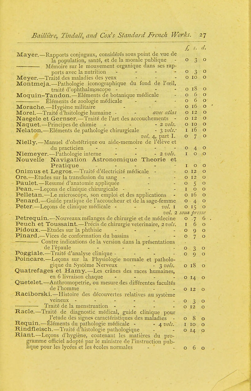 Mayer.—Rapports conjugaux, consideres sous point de vue de la population, sante, et de la morale publique - 030 M6moire sur le mouvement organique dans ses rap- ports avec la nutrition - - - -030 Meyer.—Traite des maladies des yeux - - - o 10 o Montmeja.—Pathologie iconographique du fond de I'oeil, traite d'ophthalmpscope - ■ - - 0180 Moquin-Tandon.—Elements de botanique medicale - 060 Elements de zoologie mfidicale - - -060 Morache.—Hygiene militaii'e - - . 0160 Morel.—Traite d'hsitologie humaine - - avec atlas 012 o Naegele et Gernser.—Traite de I'art des accouchements - o 12 o Naquet.—Principes de chimie - . - z vols. o 10 o Nelaton,—Elements de pathologie chinirgicale - 3 vols.- i 16 o vol. 4, part I. 070 Nielly.—Manuel d'obstStrique ou aide-memoire de I'eleve et du practicien - - - - - 040 Niemeyer.—Pathologie interne - - - 2 vols. 100 Nouvelle Navigation Astronomique Theorie et Pratique - - - - -100 Onimus et Legros.—Traite d'electricite mSdicale - - o 12 o Ore.—Etudes sur la transfusion du sang - - -0120 Paulet.—Resume d'anatomie appliquee - -050 Pean.—Le9ons de clinique chirurgicale - - -100 Pelletan.—Le microscope, son emploi et des applications - o 16 o Penard.—Guide pratique de I'accoucheur et de la sage-femme 040 Peter.—Le5ons de clinique medicale - - - vol. i o 15 o vol. 2 sous pressc Petrequin.—Nouveauxmelanges de chirurgie et de mSdecine o .7 6 Peuch et Toussaint. —Precis de chirurgie veterinaire, 2 vols. 160 Pidoux.—Etudes sur la phthisic - - - -090 Pinard.—Vices de conformation du bassins - -070 Contre indications de la version dans la presentations de I'epaule - - - -030 Poggiale.—Traite d'analyse clinique - - - -090 Poincare.—LeQons sur la Physiologie normale et patholo- gique du Systeme Nerveux - - 3 vols. o 18 o Quatrefages et Hamy.—Les cranes des races humaines, en 6 livraison chaque - - - - 0140 Quetelet.—Anthromopetrie, ou mesuredes differentes facultes de I'homme - - - - - o 12 o Raciborski.—Histoire des decouvertes relatives au systeme veineux - - - - - -030 Traite de la menstruation - - - - 0120 Racle.—Traite de diagnostic medical, guide clinique pour I'etude des signes caracteristiques des maladies - 080 Requin.—lilements du pathologie medicale - - 4 vols. i 10 o Rindfleisch.—Ti aite d'histologie pathologique - - o 14 o Riant.—Lefons d'hygiene, coutenant les matieres du pro- gramme officiel adopted par le ministre de I'instruction pub- lique pour les lycees et les fecoles normales - ' -060