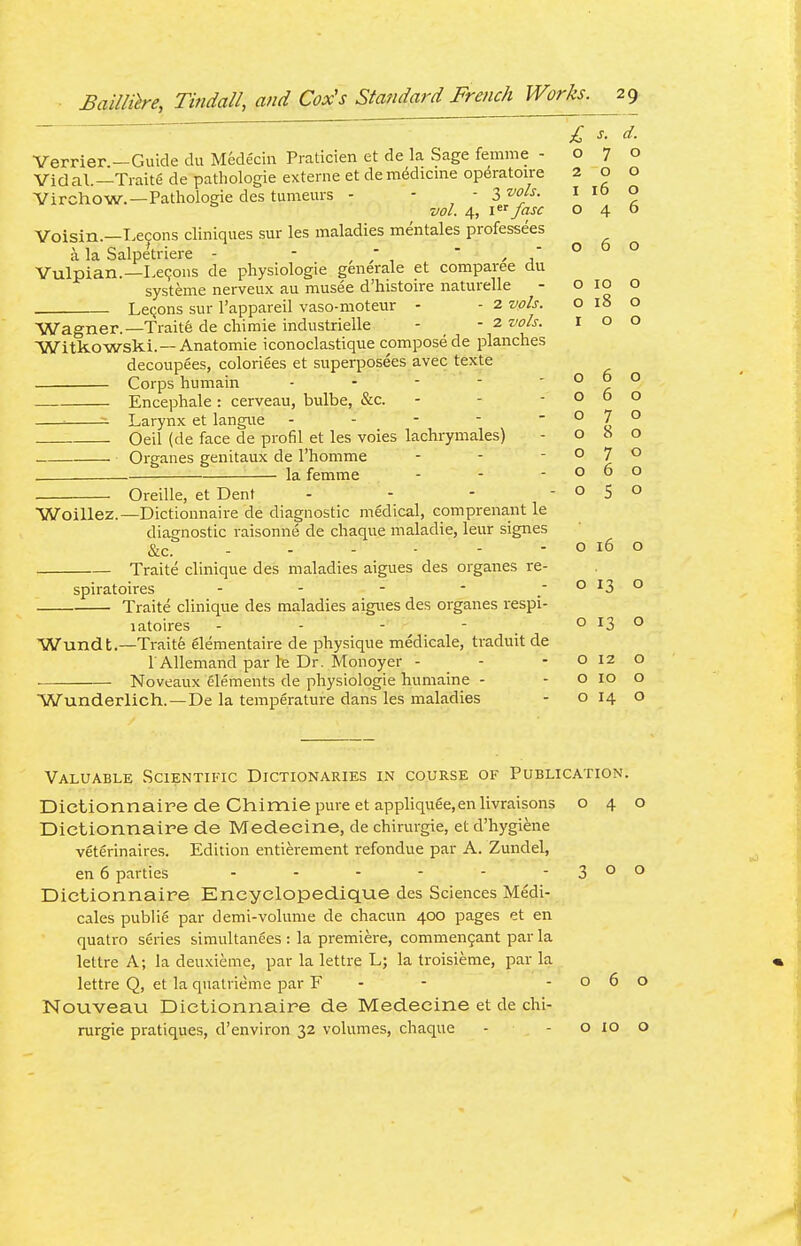 Verrier — Guide du Medecin Praticien et de la Sage femme -070 Vidal.—Ti-aite de pathologic externe et de medicine op^ratoire 200 Virchow.—Pathologic des tumcuis - - - 3 ■oj^- ^ ° vol. 4, Ifasc 040 Voisin.—T.econs cliniques sur les maladies mentales professees i la Salpetriere - - ^ - ' , ° Vulpian.—Lemons de physiologic generalc et comparee clu systeme nerveux au musee d'histoire naturelle - ° ^° LcQons sur I'apparcil vaso-motcur - 2 vols. 018 o Wagner.—Trait6 de chimie industricUe - - 2 vols. r o o Witkowski. —Anatomic iconoclastiquc compose de planches decoupecs, coloriees ct supcrposecs avec texte Corps humain - - - - Encephale: cerveau, bulbe, &c. - - -06 ^ ^ Larynx ct langue - - - - ° y ° Ocil (de face dc profil et les voics lachrymales) - oho Organes genitaux dc I'homme - - -070 la fcmme - - -060 Oreille, ct Dent - - - -050 060 o ■Woillez.—Dictionnaire de diagnostic medical, comprenant le diagnostic raisonne dc chaque maladie, Icur signcs &c. - - - - - - O 16 Traite cliniquc des maladies aigues dcs organes re- spiratoires - - - - -013 Traite clinique des maladies aigues des organes respi- latoires - - - - o 13 Wundt.—Traite elementaire de physique medicale, traduit de r AUemand par Ic Dr. Monoyer - - - o 12 Noveaux elements de physiologic humaine - -0100 Wunderlich. — De la tcmjDerature dans les maladies - o 14 c o Valuable Scientific Dictionaries in course of Publication. Dictionnaire de Chimie pure ct appliquee,en livraisons o 4 Dictionnaire de Medecine, dc chirurgie, et d'hygiene veterinaircs. Edition cntierement rcfonduc par A. Zundel, en 6 parties - - - - - - 3 ° Dictionnaire Eneyclopedique des Sciences Medi- cales public par dcmi-volumc dc chacun 400 pages et cn quatro series simultanecs : la premiere, commcn9ant par la lettre A; la deuxiemc, par la Icttre L; la troisiemc, par la Icttre Q, et la quatrieme par F - - -06 NouveaLi Dictionnaire de Medecine et de chi- rurgie pratiques, d'cnviron 32 volumes, chaque - - O 10