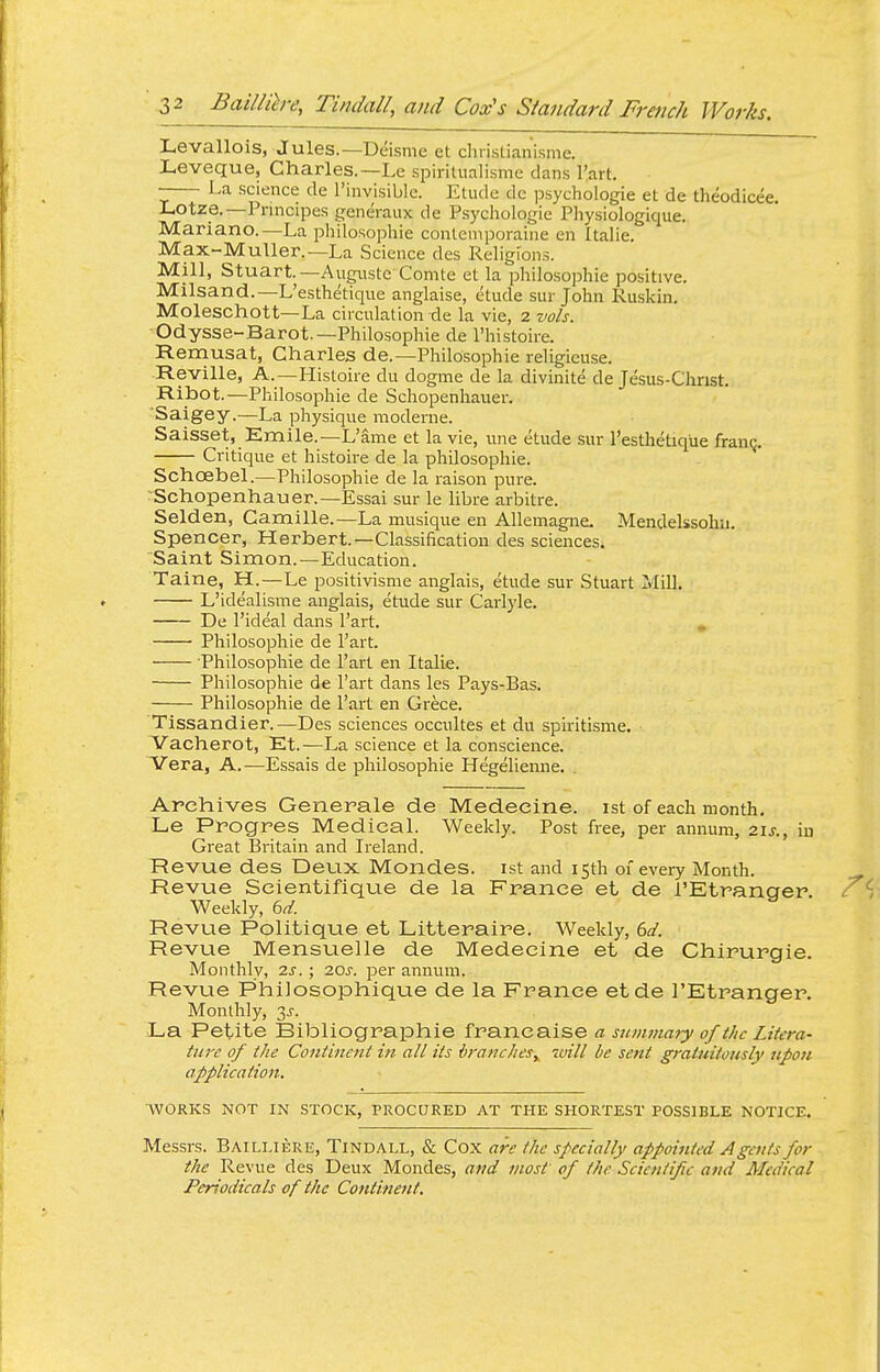 Levallois, Jules.—Deisme et cliiistianisme. Leveque, Charles.—Le .spiritiialisme dans I'art. La science de I'invisiblc. Etude dc psychologie et de theodicee, Lotze.—Pnncipes generaux de Psychologie Physiologique. Mariano.—La philosophle contemporaine en Italia. Max-Muller.—La Science des Religions. Mill, Stuart.—Augiiste Comte et la philosophic positive. Milsand.—L'esthetique anglaise, etude sur John Ruskin. Moleschott—La circulation de la vie, 2 vols. ■Odysse-Barot, —Philosophic de I'histoire. Remusat, Charles de.—Philosophic religicuse. ■Reville, A.—Histoire du dogme de la divinite de Jesus-Christ. Ribot.—Philosophie de Schopenhauer. 'Saigey.—La physique moderne. Saisset, Emile.—L'ame et la vie, une etude sur l'esthetique franq. Critique et histoire de la philosophie. Schoebel.—Philosophie de la raison pure. Schopenhauer.—Essai sur le libre arbitre. Selden, Camille.—La musique en Allemagne. Mendelssohn. Spencer, Herbert.—Classification des sciences. Saint Simon.—Education. Taine, H.—Le positivisme anglais, etude sur Stuart Mill. L'idealisme anglais, etude sur Carlyle. De I'ideal dans I'art. . Philosophie de I'art. Philosophie de I'art en Italic. Philosophle de I'art dans les Pays-Bas. Philosophie de I'art en Crece. Tissandier.—Des sciences occultes et du spiritisme. Vacherot, Et.—La science et la conscience. Vera, A.—Essais de philosophie Hegelienne. Archives Generals de Medecine. ist of each month. Le Progres Medical. Weekly. Post free, per annum, 21^., iu Great Britain and Ireland. Revue des Deux Mondes. ist and 15th of every Month. Revue Scientifique de la France et de I'Etranger Weekly, bd. Revue Politique et Litteraire. Weekly, bd. Revue Mensuelle de Medecine et de Chirurgie. Monthly, is. ; 7.0s. per annum. Revue Philosophique de la France etde I'Etranger. Monthly, 3J-. La Petite Bibliographic francaise a simwiary of the Litera- ture of the Continent in all its brancheSy zuill be sent gratuitously ufon application. WORKS NOT IN STOCK, PROCURED AT THE SHORTEST POSSIBLE NOTICE. Messrs. Bailliere, Tindall, & Cox are the specially appointed Agents for the Revue des Deux Mondes, and most of the Scientific and Medical Periodicals of the Continent.