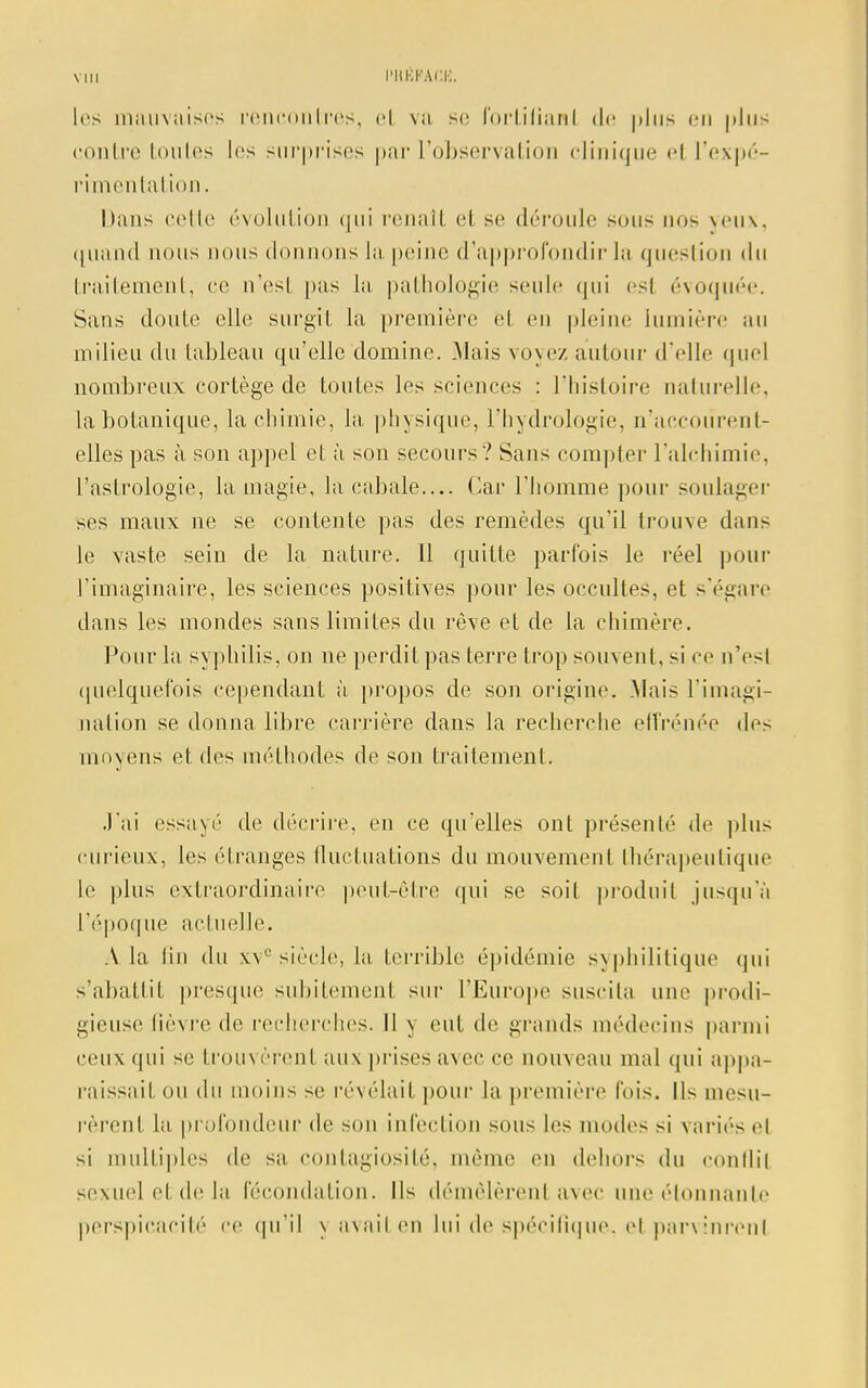 les mauvaises rencontres, et va se fortilianl de plus en |>lus contre toutes les surprises par l'observation clinique el l'expé- rimentation. Dans cette évolution qui renaît et se déroule sous nos yeux, quand nous nous donnons la peine d'approfondir la question du traitement, ce n'esl pas La pathologie seule qui esl évoquée. Sans doute elle surgit la première et en pleine lumière au milieu du tableau qu'elle domine. Mais voyez autour d'elle quel nombreux cortège de toutes les sciences : l'histoire naturelle, la botanique, la chimie, la physique, l'hydrologie, n'accoùrent- elles pas à son appel et à son secours ? Sans compter l'alchimie, l'astrologie, la magie, la cabale— Car l'homme pour soulager ses maux ne se contente pas des remèdes qu'il trouve dans le vaste sein de la nature. 11 quitte parfois le réel pour l'imaginaire, les sciences positives pour les occultes, et s'égare dans les mondes sans limites du rêve et de la chimère. Pour la syphilis, on ne perdit pas terre trop souvent, si ce n'esl quelquefois cependant à propos de son origine. Mais l'imagi- nation se donna libre carrière clans la recherche effrénée des moyens et des méthodes de son traitement. J'ai essayé de décrire, en ce qu'elles ont présenté de plus curieux, les étranges fluctuations du mouvement thérapeutique Le plus extraordinaire peut-être qui se soit produit jusqu'à l'époque actuelle. A La (in du xve siècle, La terrible épidémie syphilitique qui s'abattit presque subitement sur l'Europe suscita une prodi- gieuse (ièvre de recherches. Il \ eut de grands médecins parmi ceux qui se trouvèrent aux prises avec ce nouveau mal qui appa- raissait ou du moins se révélait pour la première fois. Us mesu- rèrent la profondeur de son infection sous les modes si variés et si multiples de sa contagiosité, même en dehors du conflil sexuel etde la fécondation. Ils démêlèrent avec une ('tonnante perspicacité ce qu'il \ axait en Lui de spécifique, el parvinrent