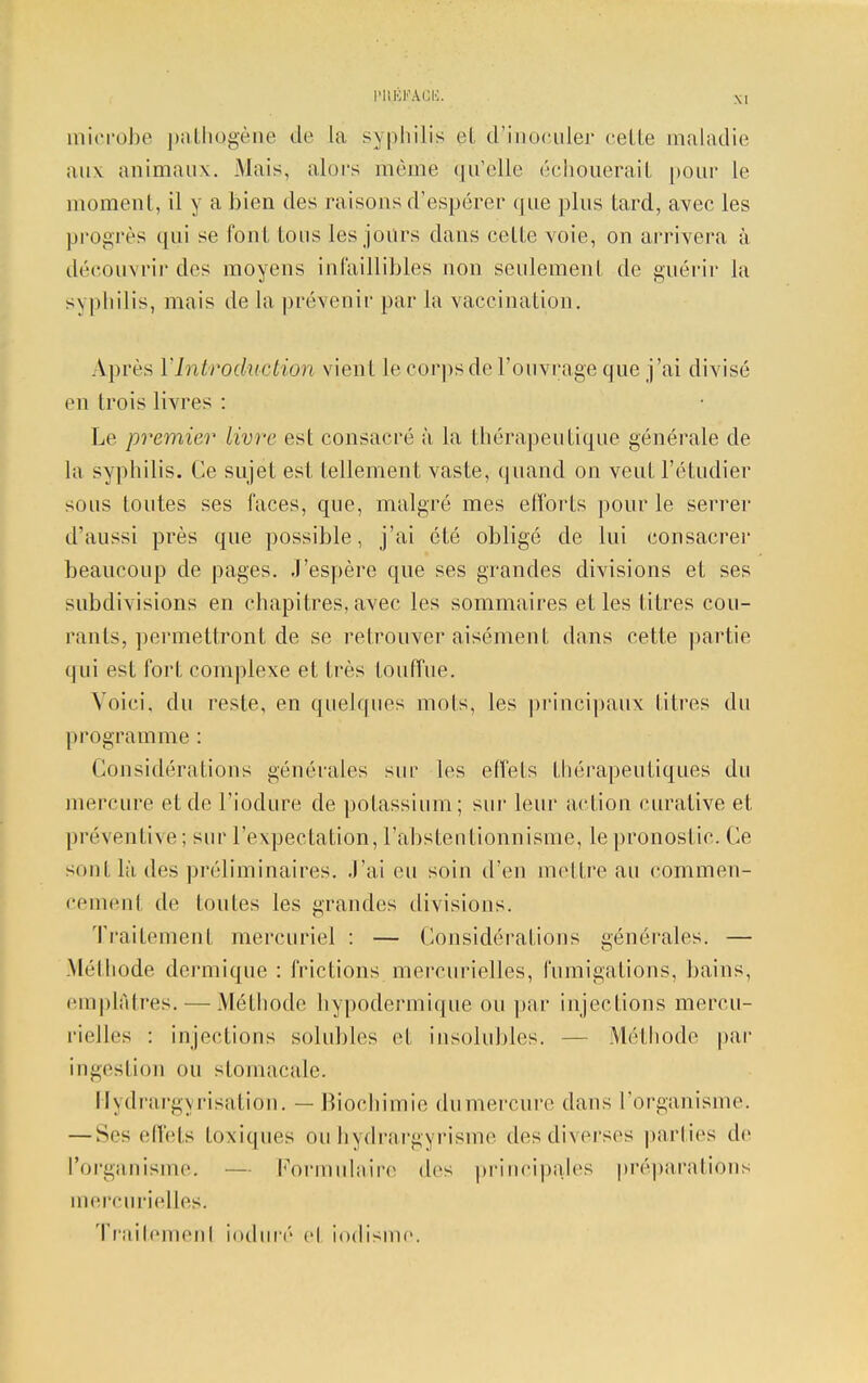 microbe pathogène de la syphilis et d'inoculer cette maladie aux animaux. Mais, alors même qu'elle échouerai! pour le moment, il y a bien des raisons d'espérer que plus tard, avec les progrès qui se foui tous les jours dans celte voie, on arrivera à découvrir des moyens infaillibles non seulement de guérir la >\ |ihilis, mais de la prévenir par la vaccination. Après Y Introduction vient le corps de l'ouvrage que j'ai divisé en trois livres : Le premier livre est consacré à la thérapeutique générale de la syphilis. Ce sujet est tellement vaste, quand on veut l'étudier sous toutes ses faces, que, malgré mes efforts pour le serrer d'aussi près que possible, j'ai été obligé de lui consacrer beaucoup de pages. J'espère que ses grandes divisions et ses subdivisions en chapitres, avec les sommaires et les titres cou- rants, permettront de se retrouver aisément dans cette partie qui est fort complexe et très touffue. Voici, du reste, en quelques mois, les principaux titres du programme : Considérations générales sur les effets thérapeutiques du mercure et de l'iodure de potassium; sur leur action curative et préventive : sur l'expectation, l'abstentionnisme, le pronostic. Ce sont là des préliminaires. J'ai eu soin d'en mettre au commen- cement de toutes les grandes divisions. Traitement mercuriel : — Considérations générales. — Mélhode dermique : frictions, m ercurielles, fumigations, bains, emplâtres. — Méthode hypodermique ou par injections mercu- rielles : injections solubles et insolubles. Méthode par ingestion ou stomacale. Hydrargyrisation. — Biochimie du mercure dans l'organisme. — Ses effets toxiques ou hydrargyrisme des diverses parties de l'organisme. — Formulaire des principalès préparations mercurielles. Traitemenl ioduré el iodisme.