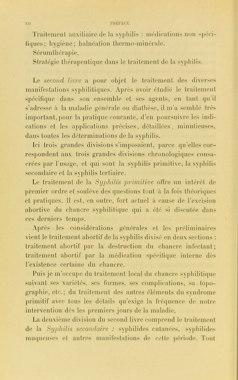 \n WtÉFÀCE, Traitement auxiliaire de la syphilis : médications non spéci- fiques; hygiène; balnéation thermo-minérale* Sérumthérapie. Stratégie thérapeutique dans le traitemenl de la syphilis. Le second livre a pour objet le Irailemenl des diverses manifestations syphilitiques. Après avoir étudié le Irailemenl spécifique dans son ensemble et ses agents, en tant qu'il s'adresse à. la maladie générale ou diathèse, il m'a semblé très important,pour la pratique courante, d'en poursuivre les indi- cations et les applications précises, détaillées, minutieuses, dans toutes les déterminations de la syphilis. Ici trois grandes divisions s'imposaient, parce qu'elle- cor- respondent aux trois grandes divisions chronologiques consa- crées par l'usage, et qui sont la syphilis primitive, la syphilis secondaire et la syphilis tertiaire. Le traitement de la Syphilis primitive offre un intérêt de premier ordre et soulève des questions tout à la fois théoriques et pratiques. Il est, en outre, fort actuel à cause de l'excision abortive du chancre syphilitique qui a été si disculée dans ces derniers temps. Après les considérations générales et les préliminaires vient le traitement aborfif de la syphilis divisé en deux sections : traitement abortif par la destruction du chancre infectant; traitement abortif par la médication spécifique interne dès l'existence certaine du chancre. Puis je m'occupe du traitement local du chancre syphilitique suivant ses variétés, ses formes, ses complications, sa topo- graphie, etc.; du traitement des autres éléments du syndrome primitif avec tous les détails qu'exige la fréquence de noire intervention dès les premiers jours de la maladie. La deuxième division du second livre comprend le Irailemenl de la Syphilis secondaire : syphilides cutanées, syphilides muqueuses el autres manifestations de celle période. Tout