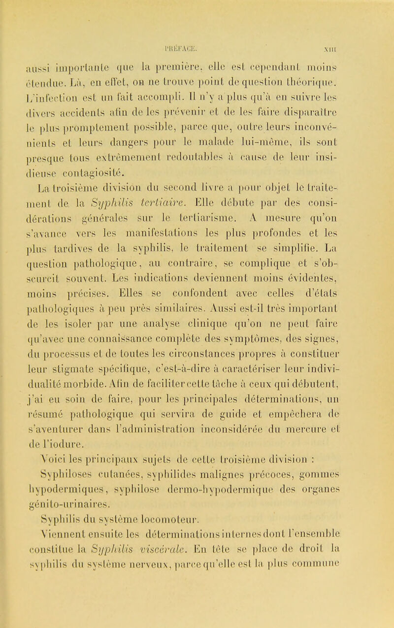 LUtÊFÀ'GE. Mil aussi imporlanle que la première, elle est cependant moins1 étendue. Là, en effet, on ne trouve ])oint de question théorique. L'infection est un l'ait accompli. 11 n'y a plus qu'à en suivre les divers accidents afin de les prévenir et de les l'aire disparaître le plus prômptement possible, parce que, outre leurs inconvé- nients et leurs dangers pour le malade lui-môme, ils sont presque tous extrêmement redoutables à cause de leur insi- dieuse contagiosité. La troisième division du second livre a pour objet le traite- ment de. la Syphilis tertiaire. Elle débute par des consi- dérations générales sur le tertiarisme. À mesure qu'on s'avance vers les manifestations les plus profondes et les plus tardives de la syphilis, le traitement se simplifie. La question pathologique, au contraire, se complique et s'ob- scurcit souvent. Les indications deviennent moins évidentes, moins précises. Elles se confondent avec celles d'états pathologiques à peu près similaires. Aussi est-il très important de les isoler par une analyse clinique qu'on ne peut faire qu'avec une connaissance complète des symptômes, des signes, du processus et de toutes les circonstances propres à constituer leur stigmate spécifique, c'est-à-dire à caractériser leur indivi- dualité morbide. Afin de faciliter cette tâche à ceux qui débutent, j'ai eu soin de faire, pour les principales déterminations, un résumé pathologique qui servira de guide et empêchera de s'aventurer dans l'administration inconsidérée du mercure et de l'iodure. Voici les principaux sujets de cette troisième division : Syphiloses cutanées, syphilides malignes précoces, gommes hypodermiques, syphilose dermo-hypodermique des organes génito-urinaires. Sxpliilis du système locomoteur. Viennent ensuite les déterminations internes dont l'ensemble constitue la Syphilis viscérale. En tête se place de droit la syphilis du système nerveux, parce qu'elle est la plus commune
