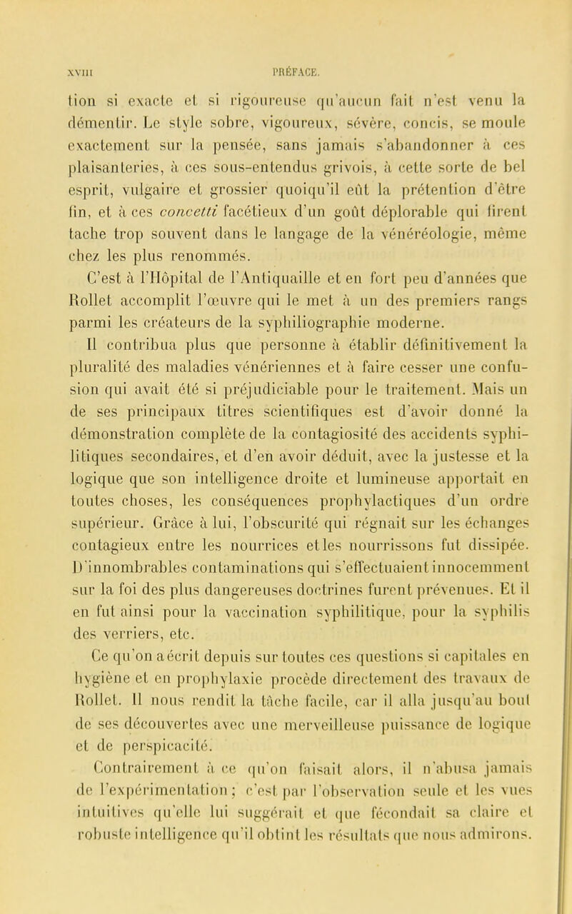 tion si exacte et si rigoureuse qu'aucun fait u'esi venu la démentir. Le style sobre, vigoureux, sévère, concis, semoule exactement sur la pensée, sans jamais s'abandonner à ce plaisanteries, à ces sous-entendus grivois, à cette sorte de bel esprit, vulgaire et grossier quoiqu'il eût la prétention d'être lin, et à ces concetti facétieux d'un goût déplorable qui firent tache trop souvent dans le langage de la vénéréologie, même chez les plus renommés. C'est à l'Hôpital de l'Antiquaille et en fort peu d'années que Rollet accomplit l'œuvre qui le met à un des premiers rangs parmi les créateurs de la syphiliographie moderne. Il contribua plus que personne à établir définitivement la pluralité des maladies vénériennes et à faire cesser une confu- sion qui avait été si préjudiciable pour le traitement. Mais un de ses principaux titres scientifiques est d'avoir donné la démonstration complète de la contagiosité des accidents syphi- litiques secondaires, et d'en avoir déduit, avec la justesse et la logique que son intelligence droite et lumineuse apportait en toutes choses, les conséquences prophylactiques d'un ordre supérieur. Grâce à lui, l'obscurité qui régnait sur les échanges contagieux entre les nourrices et les nourrissons fut dissipée. D'innombrables contaminations qui s'effectuaient innocemment sur la foi des plus dangereuses doctrines furent prévenues. Et il en fut ainsi pour la vaccination syphilitique, pour la syphilis des verriers, etc. Ce qu'on aécrit depuis sur toutes ces questions si capitales en hygiène et en prophylaxie procède directement des travaux de Rollet. 11 nous rendit la tâche facile, car il alla jusqu'au boni de ses découvertes avec une merveilleuse puissance de logique et de perspicacité^ Contrairement à ce qu'on faisait alors, il n'abusa jamais de l'expérimentation; c'est par l'observation seule et les vues intuitives qu'elle lui suggérait et que fécondait sa claire el robuste intelligence qu'il obtint les résultats que nous admirons.