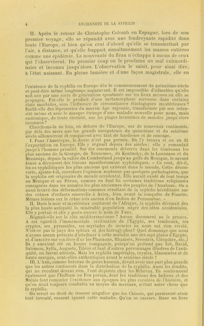 II. Après le retour de Christophe Colomb en Espagne, lors de son premier voyage, elle se répandit avec une foudroyante rapidité dans toute l'Europe, si bien qu'on crut d'abord qu'elle se transmettait par l'air, à dislance, et qu'elle frappait simultanément les masses entières comme une épidémie. La nouveauté du fléau n'échappa à aucun de ceux qui l'observèrent. Du premier coup on le proclama un mal extraordi- naire et inconnu jusqu'alors. L'observation le saisit, pour ainsi dire, à l'état naissant. En pleine lumière et d'une façon magistrale, elle en l'existence de la syphilis en Europe dès le commencement du quinzième siècle et peut-être môme longtemps auparavant. II est impossible d'admettre qu'elle soit née par une sorle de génération spontanée sur les lieux mûmes où elle se propagea. Fut-elle le produit d'une métamorphose survenue dans certains états morbides, sous l'influence de circonstances éliologiques mystérieuses ? Sortit-elle des léproseries du moyen âge rajeunie, transformée par son inten- sité même et avec le masque étrange d'une maladie nouvelle pour nous, mais endémique, de toute éternité, sur les plages lointaines de mondes jusqu'alors inconnus ? Cherchons-la au loin, en dehors de l'Europe, sur de nouveaux continents, par delà des mers que les grands navigateurs du quinzième et du seizième siècle sillonnèrent et conquirent avec tant de hardiesse et de courage. I. Pour l'Amérique, le doute n'est pas permis. On l'y trouva et on en fit l'exportation en Europe. Elle y régnait depuis des siècles ; elle y remontait jusqu'à l'homme primitif. Sur des ossements déterrés dans les tombeaux les plus anciens de la Géorgie, du Tennessee, du Kentucky, de la Louisiane et du Mississipi, depuis la vallée du Cumberland jusqu'au golfe du Mexique, le savant Jones a découvert des lésions manifestement syphilitiques. « Ce sont, dit-il, les os syphilitiques les plus anciens qui existent dans le monde. Cette décou- verte, ajoule-t-il, corrohore l'opinion soutenue par quelques pathologistes, que la syphilis est originaire du monde occidental. Elle aurait existé de lout temps au Mexique et au Pérou, comme en font foi certaines traditions religieuses consignées dans les annales les plus anciennes des peuples de PAnahuac. On a aussi trouvé des déformations osseuses résultant de la syphilis héréditaire sur des crânes d'enfants ensevelis à Arica, bien avant la conquête de Pizarre. Mêmes lésions sur le crâne très ancien d'un Indien de Pernamhuc. » II. Dans le noir et mystérieux continent de l'Afrique, la syphilis décimait dès la plus haute antiquité la misérable population nègre des côtes occidentales. Elle y portait et elle y porte encore le nom de Yaws. Régnait-elle sur la cote méditerranéenne ? Aucun document ne le prouve. A cet égard-là l'immémoriale civilisation de l'Egypte, ses tombeaux, ses cryptes, ses pyramides, ses myriades de momies ne nous ont rien révélé. N'est-ce pas le pays des sphinx et des hiéroglyphes? Quel dommage que nous n'ayons aucun prétexte d'attribuer à cette maladie une des sept plaies d'Egypte, et d'inscrire sur son livre d'or les Pharaons, llhamsès, Sésoslris, Olcopàtre, etc. ! Ils y auraient été en bonne compagnie, puisqu'on prétend que Joli, David, Salomon, Sylla, Auguste, Tibère et tant d'autres personnages illustres de l'anti- quité, en furent atteints. Mais les syphilis impériales, royales, hlasonnées et de haute marque, sont-elles authentiques avant le seizième siècle ? III. L'Asie, comme berceau du genre humain, devait avoir une pari plus grande que les autres continents dans la distribution de la syphilis. Aussi les érudits, qui ne reculent devant rien, l'ont dépistée chez les Hébreux. Us soutiennent également que l'Iudliam ou Feu persan, dont les traditions des Indiens et des Malais font remonter l'existence aux époques les plus reculées de l'histoire, et qu'on avait toujours comhallu au moyen du mercure, n'était aulre chose que la syphilis. On serait en droit de trouver singulier que les Chinois, qui paraissent avoir tout inventé, eussent ignoré cette maladie. Qu'on se rassure. Dans un livre