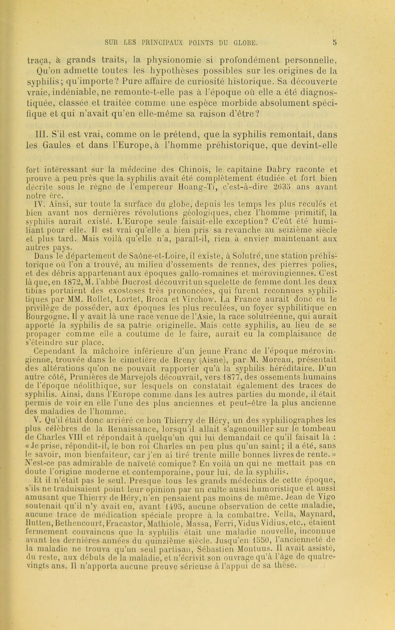 SUR LES PRINCIPAUX POINTS DU GLOBE. S traça, à grands traits, la physionomie si profondément personnelle. Qu'on admette toutes les hypothèses possibles sur les origines de la syphilis; qu'importe? Pure affaire de curiosité historique. Sa découverte vraie, indéniable, ne remonte-t-elle pas à l'époque où elle a été diagnos- tiquée, classée et traitée comme une espèce morbide absolument spéci- fique et qui n'avait qu'en elle-même sa raison d'être? III. S'il est vrai, comme on le prétend, que la syphilis remontait, dans les Gaules et dans l'Europe, à l'homme préhistorique, que devint-elle fort intéressant sur la médecine des Chinois, le capitaine Dabry raconte et prouve à peu près que la syphilis avait été complètement étudiée et fort bien décrite sous le règne de l'empereur Hoang-Ti, c'est-à-dire 2(335 ans avant notre ère. IV. Ainsi, sur toute la surface du globe, depuis les temps les plus reculés et bien avant nos dernières révolutions géologiques, chez l'homme primitif, la syphilis aurait existé. L'Europe seule faisait-elle exception? C'eût été humi- liant pour elle. Il est vrai qu'elle a bien pris sa revanche au seizième siècle et plus tard. Mais voilà qu'elle n'a, paraît-il, rien à envier maintenant aux autres pays. Dans le département de Saône-et-Loire, il existe, à Solutré,une station préhis: torique où l'on a trouvé, au milieu d'ossements de rennes, des pierres polies, et des débris appartenant aux époques gallo-romaines et mérovingiennes. C'est là que, en 1872, M. l'abbé Ducrost découvrit un squelette de femme dont les deux tibias portaient des exostoses très prononcées, qui furent reconnues syphili- tiques par MM. Rollet, Lortet, Broca et Virchow. La France aurait donc eu le privilège de posséder, aux époques les plus reculées, un foyer syphilitique en Bourgogne. Il y avait là une race venue de l'Asie, la race solutréenne, qui aurait apporté la syphilis de sa patrie originelle. Mais cette syphilis, au lieu de se propager comme elle a coutume de le faire, aurait eu la complaisance de s'éteindre sur place. Cependant la mâchoire inférieure d'un jeune Franc de l'époque mérovin- gienne, trouvée dans le cimetière de Breny (Aisne), par M. Moreau, présentait des altérations qu'on ne pouvait rapporter qu'à la syphilis héréditaire. D'un autre côté, Prunières de Marvejols découvrait, vers 1877, des ossements humains de l'époque néolithique, sur lesquels on constatait également des traces de syphilis. Ainsi, dans l'Europe comme dans les autres parties du monde, il était permis de voir en elle l'une des plus anciennes et peut-être la plus ancienne des maladies de l'homme: V. Qu'il était donc arriéré ce bon Thierry de Héry, un des syphiliographes les plus célèbres de la Renaissance, lorsqu'il allait s'agenouiller sur le tombeau de Charles VIII et répondait à quelqu'un qui lui demandait ce qu'il faisait là : « Je prise, répondit-il, le bon roi Charles un peu plus qu'un saint; il a été, sans le savoir, mon bienfaiteur, car j'en ai tiré trente mille bonnes livres de rente. » N'est-ce pas admirable de naïveté comique? En voilà un qui ne mettait pas en doute l'origine moderne et contemporaine, pour lui, de la syphilis. Et il n'était pas le seul. Presque tous les grands médecins de cette époque, s'ils nu traduisaient point Leur opinion par un culte aussi humoristique et aussi amusant que Thierry de Héry, n'en pensaient pas moins de môme. Jean de Vigo soutenait qu'il n'y avait ru,' avant 1405, aucune observation de cette maladie, aucune trace de médication spéciale propre à la combattre. Vella, Maynard, Hutten, Bethencourl, Fracastor, Matbiole, Massa, Ferri.Vidus Vidius, etc., étaient fermement convaincus que la syphilis était une maladie nouvelle, inconnue avant les dernières années du quinzième siècle. Jusqu'en 1550, l'ancienneté de la maladie ne trouva qu'un seul partisan, Sébastien Monluus. 11 avait assisté, du reste, aux débuts de la maladie, et n'écrivit son ouvrage qu'à L'âge de quatre- vingts ans. li n'apporta aucune preuve sérieuse à l'appui de sa thèse.