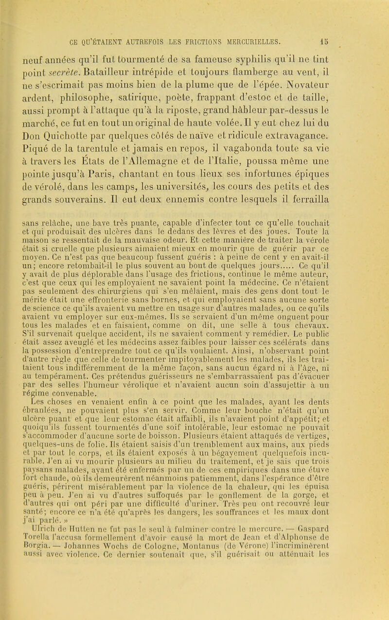 neuf années qu'il fut tourmenté de sa fameuse syphilis qu'il ne tint point secrète. Batailleur intrépide et toujours flamberge au vent, il ue s'escrimait pas moins bien de la plume que de l'épée. Novateur ardent, philosophe, satirique, poète, frappant d'estoc et de taille, aussi prompt à l'attaque qu'à la riposte, grand hâbleur par-dessus le marché, ce fut en tout un original de haute volée. Il y eut chez lui du Don Quichotte par quelques côtés de naïve et ridicule extravagance. Piqué de la tarentule et jamais en repos, il vagabonda toute sa vie à travers les Etats de l'Allemagne et de l'Italie, poussa môme une pointe jusqu'à Paris, chantant en tous lieux ses infortunes épiques de vérolé, dans les camps, les universités, les cours des petits et des grands souverains. Il eut deux ennemis contre lesquels il ferrailla sans relâche, une bave très puante, capable d'infecter tout ce qu'elle touchait et qui produisait des ulcères dans le dedans des lèvres et des joues. Toute la maison se ressentait de la mauvaise odeur. Et cette manière de traiter la vérole était si cruelle que plusieurs aimaient mieux en mourir que de guérir par ce moyen. Ce n'est pas que beaucoup fussent guéris : à peine de cent y en avait-il un; encore retombait-il le plus souvent au bout de quelques jours Ce qu'il y avait de plus déplorable dans l'usage des frictions, continue le même auteur, c'est que ceux qui les employaient ne savaient point la médecine. Ce n'étaient pas seulement des chirurgiens qui s'en mêlaient, mais des gens dont tout le mérite était une effronterie sans bornes, et qui employaient sans aucune sorte de science ce qu'ils avaient vu mettre en usage sur d'autres malades, ou ce qu'ils avaient vu employer sur eux-mêmes. Ils se servaient d'un même onguent pour tous les malades et en faisaient, comme on dit, une selle à tous chevaux. S'il survenait quelque accident, ils ne savaient comment y remédier. Le public était assez aveuglé et les médecins assez faibles pour laisser ces scélérats dans la possession d'entreprendre tout ce qu'ils voulaient. Ainsi, n'observant point d'autre règle que celle de tourmenter impitoyablement les malades, ils les trai- taient tous indifféremment de la même façon, sans aucuu égard ni à l'âge, ni au tempérament. Ces prétendus guérisseurs ne s'embarrassaient pas d'évacuer par des selles l'humeur vérolique et n'avaient aucun soin d'assujettir à un régime convenable. Les choses en venaient enfin à ce point que les malades, ayant les dents ébranlées, ne pouvaient plus s'en servir. Comme leur bouche n'était qu'un ulcère puant et que leur estomac était affaibli, ils n'avaient point d'appétit; et quoiqu'ils fussent tourmentés d'une soif intolérable, leur estomac ne pouvait s'accommoder d'aucune sorte de boisson. Plusieurs étaient attaqués de vertiges, quelques-uns de folie. Ils étaient saisis d'un tremblement aux mains, aux pieds et par tout le corps, et ils étaient exposés à un bégayement quelquefois incu- rable. J'en ai vu mourir plusieurs au milieu du traitement, et je sais que trois paysans malades, ayant été enfermés par un de ces empiriques dans une étuve fort chaude, où ils demeurèrent néanmoins patiemment, clans l'espérance d'être guéris, périrent misérablement par la violence de la chaleur, qui les épuisa peu à peu. J'en ai vu d'autres suffoqués par le gonllement de la gorge, et d'autres qui ont péri par une difficulté d'uriner. Très peu ont recouvré leur santé; encore ce n'a été qu'après les dangers, les souffrances et les maux dont j'ai parlé. » Ulrich de Hutten ne fut pas Le seul à fulminer contre le mercure. — Gaspard Torella l'accusa formellement d'avoir causé la mort de Jean et d'Alphonse de Borgia. — Johannes Wochs de Cologne, Monlanus (de Vérone) l'incriminèrent aussi avec violence. Ce dernier soutenait <|ue, s'il guérisait ou atténuait les
