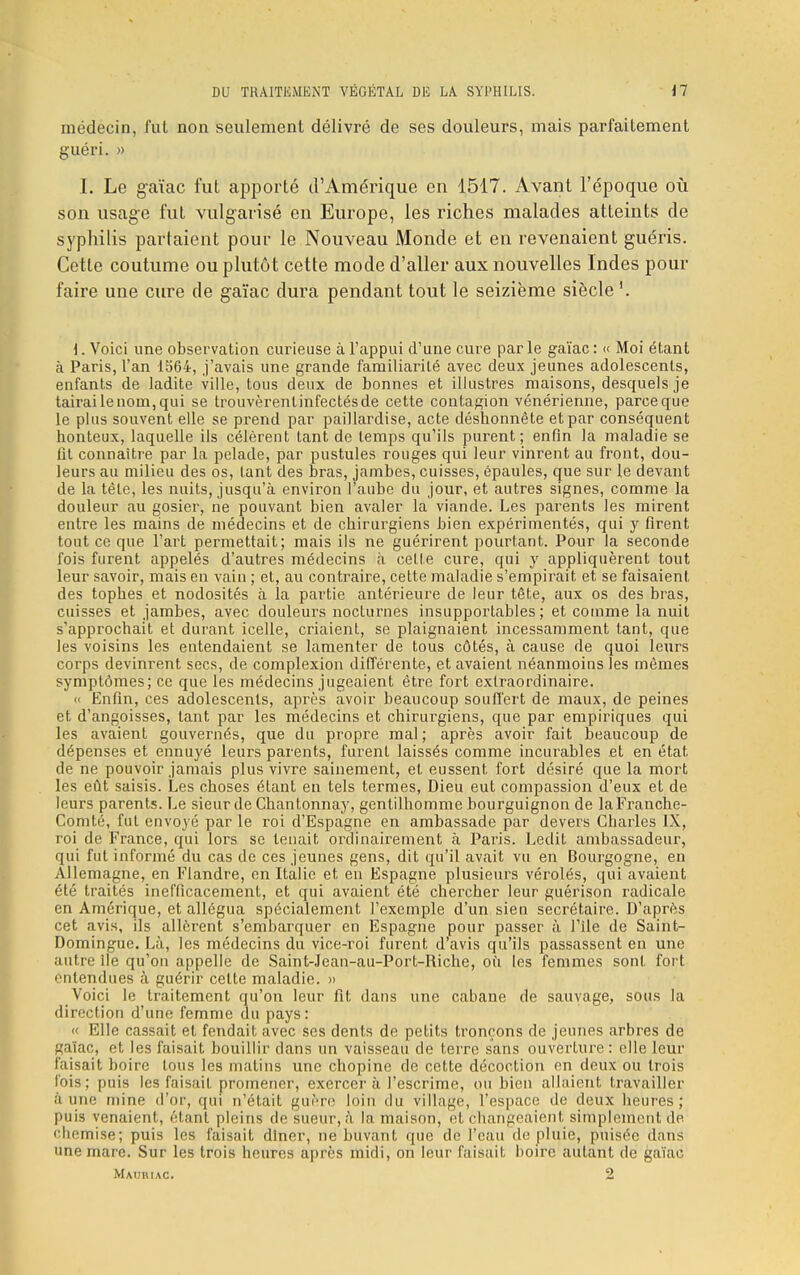 médecin, fut non seulement délivré de ses douleurs, mais parfaitement guéri. » I. Le gaïac fut apporté d'Amérique en 1517. Avant l'époque où son usage fut vulgarisé en Europe, les riches malades atteints de syphilis partaient pour le Nouveau Monde et en revenaient guéris. Cette coutume ou plutôt cette mode d'aller aux nouvelles Indes pour faire une cure de gaïac dura pendant tout le seizième siècle i. Voici une observation curieuse à l'appui d'une cure par le gaïac : << Moi étant à Paris, l'an 1564, j'avais une grande familiarité avec deux jeunes adolescents, enfants de ladite ville, tous deux de bonnes et illustres maisons, desquels je tairai le nom, qui se trouvèrenlinfectésde cette contagion vénérienne, parceque le plus souvent elle se prend par paillardise, acte déshonnète et par conséquent honteux, laquelle ils célèrent tant de temps qu'ils purent; enfin la maladie se fit connaître par la pelade, par pustules rouges qui leur vinrent au front, dou- leurs au milieu des os, tant des bras, jambes, cuisses, épaules, que sur le devant de la tête, les nuits, jusqu'à environ l'aube du jour, et autres signes, comme la douleur au gosier, ne pouvant bien avaler la viande. Les parents les mirent entre les mains de médecins et de chirurgiens bien expérimentés, qui y firent tout ce que l'art permettait; mais ils ne guérirent pourtant. Pour la seconde fois furent appelés d'autres médecins à cette cure, qui y appliquèrent tout leur savoir, mais en vain ; et, au contraire, cette maladie s'empirait et se faisaient des topb.es et nodosités à la partie antérieure de leur tête, aux os des bras, cuisses et jambes, avec douleurs nocturnes insupportables; et comme la nuit s'approchait et durant icelle, criaient, se plaignaient incessamment tant, que les voisins les entendaient se lamenter de tous côtés, à cause de quoi leurs corps devinrent secs, de complexion différente, et avaient néanmoins les mêmes symptômes; ce que les médecins jugeaient être fort extraordinaire. « Enfin, ces adolescents, après avoir beaucoup souffert de maux, de peines et d'angoisses, tant par les médecins et chirurgiens, que par empiriques qui les avaient gouvernés, que du propre mal; après avoir fait beaucoup de dépenses et ennuyé leurs parents, furent laissés comme incurables et en état de ne pouvoir jamais plus vivre sainement, et eussent fort désiré que la mort les eût saisis. Les choses étant en tels termes, Dieu eut compassion d'eux et de leurs parents. Le sieur de Chantonnay, gentilhomme bourguignon de la Franche- Comté, fut envoyé par le roi d'Espagne en ambassade par devers Charles IX, roi de France, qui lors se tenait ordinairement à Paris. Ledit ambassadeur, qui fut informé du cas de ces jeunes gens, dit qu'il avait vu en Bourgogne, en Allemagne, en Flandre, en Italie et en Espagne plusieurs vérolés, qui avaient été traités inefficacement, et qui avaient été chercher leur guérison radicale en Amérique, et allégua spécialement l'exemple d'un sien secrétaire. D'après cet avis, ils allèrent s'embarquer en Espagne pour passer à File de Saint- Domingue. Là, les médecins du vice-roi furent d'avis qu'ils passassent en une autre île qu'on appelle de Saint-Jean-au-Port-Riche, ou les femmes sont fort entendues à guérir celte maladie. » Voici le traitement qu'on leur fit dans une cabane de sauvage, sous la direction d'une femme du pays : « Elle cassait et fendait avec ses dents de petits tronçons de jeunes arbres de fçaïac, et les faisait bouillir dans un vaisseau de terre sans ouverture : elle leur faisait boire tous les matins une chopine de cette décoction en deux ou trois fois; puis les faisait promener, exercer à l'escrime, ou bien allaient t ravailler aune mine d'or, qui n'était guère loin du village, l'espace de deux heures; puis venaient, étant pleins de sueur, à la maison, et changeaient simplement de chemise; puis les faisait dîner, ne buvant que de l'eau de pluie, puisée dans une mare. Sur les trois heures après midi, on leur faisait boire autant de gaïac Mauriac. 2