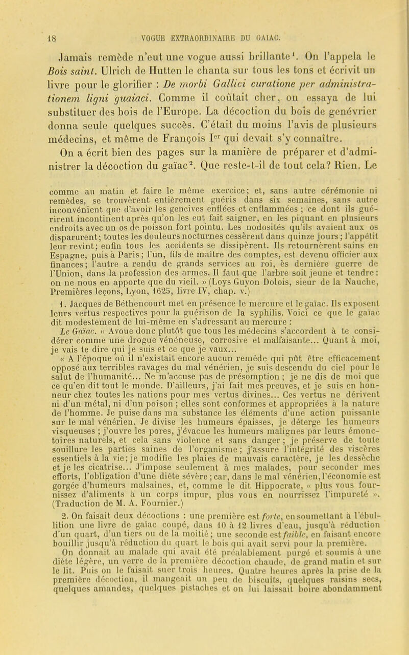 ta VOGUK EXTRAORDINAIRE DU OAIAO. Jamais remède n'eut une vogue aussi brillante1. On l'appela le Bois saint. Ulrich de Huttcn le chanta sur tous les tons et écrivit un livre pour le glorifier : De morbi Gallici curatione per administra- tionem ligni guaiaci. Comme il coûtait cher, on essaya de lui substituer des bois de l'Europe. La décoction du bois de genévrier donna seule quelques succès. C'était du moins l'avis de plusieurs médecins, et même de François Ier qui devait s'y connaître. On a écrit bien des pages sur la manière de préparer et d'admi- nistrer la décoction du gaïac2. Que reste-t-il de tout cela? Rien. Le comme au matin et faire le même exercice; et, sans autre cérémonie ni remèdes, se trouvèrent entièrement guéris dans six semaines, sans autre inconvénient que d'avoir les gencives enflées et enflammées ; ce dont ils gué- rirent incontinent après qu'on Jes eut fait saigner, en les piquant en plusieurs endroits avec un os de poisson fort pointu. Les nodosités qu'ils avaient aux os disparurent; toutes les douleurs nocturnes cessèrent dans quinze jours ; l*appélil leur revint; enfin tous Jes accidents se dissipèrent. Ils retournèrent sains en Espagne, puis à Paris; l'un, fils de maître des comptes, est devenu officier aux finances; l'autre a rendu de grands services au roi, ès dernière guerre de l'Union, dans la profession des armes. Il faut que l'arbre soit jeune et tendre : on ne nous en apporte que du vieil. » (Loys Guyon Dolois, sieur de la Nauche, Premières leçons, Lyon, 1623, livre IV, chap. v.) 1. Jacques de Béthencourt met en présence le mercure el le gaïac. Us exposent leurs vertus respectives pour la guérison de la syphilis. Voici ce que le gaïac dit modestement de lui-même en s'adressant au mercure : Le Grftïflc. « Avoue donc plutôt que tous les médecins s'accordent à te consi- dérer comme une drogue vénéneuse, corrosive et malfaisante... Quant à moi, je vais te dire qui je suis et ce que je vaux... « A l'époque où il n'existait encore aucun remède qui pût être efficacement opposé aux terribles ravages du mal vénérien, je suis descendu du ciel pour le salut de l'humanité... Ne m'accuse pas de présomption ; je ne dis de moi que ce qu'en dit tout le monde. D'ailleurs, j'ai fait mes preuves, et je suis en hon- neur chez toutes les nations pour mes vertus divines... Ces vertus ne dérivent ni d'un métal, ni d'un poison ; elles sont conformes et appropriées à la nature de l'homme. Je puise dans ma substance les éléments d'une action puissante sur le mal vénérien. Je divise les humeurs épaisses, je délerge les humeurs visqueuses ; j'ouvre les pores, j'évacue les humeurs malignes par leurs émonc- toires naturels, et cela sans violence et sans danger; je préserve de toute souillure les parties saines de l'organisme ; j'assure l'intégrité des viscères essentiels à la vie; je modifie les plaies de mauvais caractère, je les dessèche et je les cicatrise... J'impose seulement à mes malades, pour seconder mes efforts, l'obligation d'une diète sévère ;car, dans le mal vénérien, l'économie est gorgée d'humeurs malsaines, et, comme le dit Hippocrate, << plus vous four- nissez d'aliments à un corps impur, plus vous en nourrissez l'impureté ». (Traduction de M. A. Fournier.) 2. On faisait deux décoctions : une première est forte; en soumettant à l'ébul- lition une livre de gaïac coupé, dans 10 à 12 livres d'eau, jusqu'à réduction d'un quart, d'un tiers ou de la moitié; une seconde est faible, en faisant encore bouillir jusqu'à réduction du quart le bois qui avait servi pour la première. On donnait au malade qui avait été préalablement purgé et soumis à une diète légère, un verre de la première décoction chaude, de grand malin et sur le lit. Puis on le faisait suer trois heures. Quatre heures après la prise de la première décoction, il mangeait un peu de biscuits, quelques raisins secs, quelques amandes, quelques pistaches et on lui laissait boire abondamment