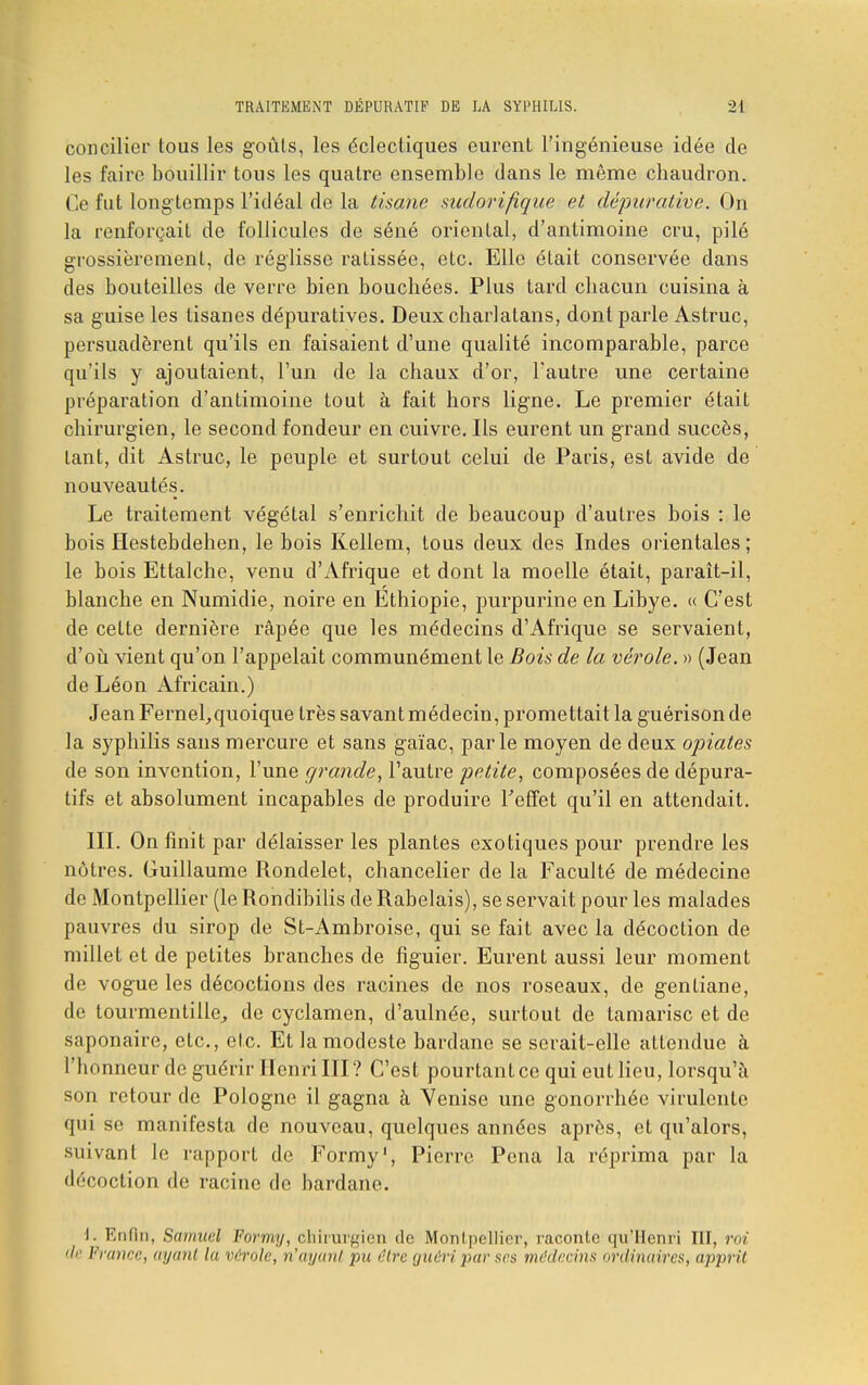 concilier tous les goûts, les éclectiques eurent l'ingénieuse idée de les faire bouillir tous les quatre ensemble dans le même chaudron. Ce fut longtemps l'idéal de la tisane sudorifique et dépurative. On la renforçait de follicules de séné oriental, d'antimoine cru, pilé grossièrement, de réglisse ratissée, etc. Elle était conservée dans des bouteilles de verre bien bouchées. Plus tard chacun cuisina à sa guise les tisanes dépuratives. Deux charlatans, dont parle Astruc, persuadèrent qu'ils en faisaient d'une qualité incomparable, parce qu'ils y ajoutaient, l'un de la chaux d'or, l'autre une certaine préparation d'antimoine tout à fait hors ligne. Le premier était chirurgien, le second fondeur en cuivre. Ils eurent un grand succès, tant, dit Astruc, le peuple et surtout celui de Paris, est avide de nouveautés. Le traitement végétal s'enrichit de beaucoup d'autres bois : le bois Hestebdehen, le bois Kellem, tous deux des Indes orientales; le bois Ettalche, venu d'Afrique et dont la moelle était, paraît-il, blanche en Numidie, noire en Ethiopie, purpurine en Libye. « C'est de cette dernière râpée que les médecins d'Afrique se servaient, d'où vient qu'on l'appelait communément le Bois de la vérole. » (Jean de Léon Africain.) Jean FerneLquoique très savant médecin, promettait la guérison de la syphilis sans mercure et sans gaïac, parle moyen de deux optâtes de son invention, l'une grande, l'autre petite, composées de dépura- tifs et absolument incapables de produire l'effet qu'il en attendait. III. On finit par délaisser les plantes exotiques pour prendre les nôtres. Guillaume Rondelet, chancelier de la Faculté de médecine de Montpellier (le Rondibilis de Rabelais), se servait pour les malades pauvres du sirop de St-Ambroise, qui se fait avec la décoction de millet et de petites branches de figuier. Eurent aussi leur moment de vogue les décoctions des racines de nos roseaux, de gentiane, de tourmentille, de cyclamen, d'aulnée, surtout de tamarisc et de saponaire, etc., etc. Et la modeste bardane se serait-elle attendue à l'honneur de guérir Henri III ? C'est pourtant ce qui eut lieu, lorsqu'à son retour de Pologne il gagna à Venise une gonorrhéc virulente qui se manifesta de nouveau, quelques années après, et qu'alors, suivant le rapport de Formy', Pierre Pena la réprima par la décoction de racine de bardane. i. Enfin, Samuel Formy, chirurgien de Montpellier, raconte qu'Henri III. mi de France, ayant la vérole, n'ayant pu rire guéri par ses médecins ordina ires, apprit