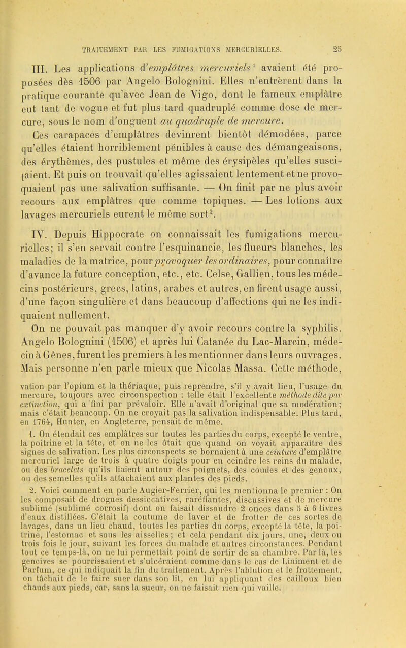 III. Les applications A'emplâtres mercurielsi avaient été pro- posées dès 1506 par Angelo Bolognini. Elles n'entrèrent dans la pratique courante qu'avec Jean de Vigo, dont le fameux emplâtre eut tant de vogue et l'ut plus tard quadruplé comme dose de mer- cure, sous le nom d'onguent au quadruple de mercure. Ces carapaces d'emplâtres devinrent bientôt démodées, parce qu'elles étaient horriblement pénibles à cause des démangeaisons, des érythèmes, des pustules et même des érysipèles qu'elles susci- taient. Et puis on trouvait qu'elles agissaient lentement et ne provo- quaient pas une salivation suffisante. — On finit par ne plus avoir recours aux emplâtres que comme topiques. — Les lotions aux lavages mercuriels eurent le même sort2. IV. Depuis Hippocrate on connaissait les fumigations mercu- rielles; il s'en servait contre l'esquinancie, les flueurs blanches, les maladies de la matrice, pour provoquer les ordinaires, pour connaître d'avance la future conception, etc., etc. Celse, Gallien, tous les méde- cins postérieurs, grecs, latins, arabes et autres, en firent usage aussi, d'une façon singulière et dans beaucoup d'affections qui ne les indi- quaient nullement. On ne pouvait pas manquer d'y avoir recours contre la syphilis. Angelo Bolognini (1506) et après lui Catanée du Lac-Marcin, méde- cin à Gênes, furent les premiers à les mentionner dans leurs ouvrages. Mais personne n'en parle mieux que Nicolas Massa. Cette méthode, vation par l'opium et la thériaque, puis reprendre, s'il y avait lieu, l'usage du mercure, toujours avec circonspection : telle était l'excellente méthode dite par extinction, qui a fini par prévaloir. Elle n'avait d'original que sa modération; mais c'était beaucoup. On ne croyait pas la salivation indispensable. Plus tard, en 1764, Hunter, en Angleterre, pensait de môme. 1. On étendait ces emplâtres sur toutes les parties du corps, excepté le ventre, la poitrine et la tète, et on ne les ôtait que quand on voyait apparaître des signes de salivation. Les plus circonspects se bornaient à une ceinture d'emplâtre mercuriel large de trois à quatre doigts pour en ceindre les reins du malade, ou des bracelets qu'ils liaient autour des poignets, des coudes et des genoux, ou des semelles qu'ils attachaient aux plantes des pieds. 2. Voici comment en parle Augier-Ferrier, qui les mentionna le premier : On les composait de drogues dessiccatives, raréfiantes, discussives et de mercure sublimé (sublimé corrosif) dont on faisait dissoudre 2 onces dans 5 à 6 livres d'eaux distillées. C'était la coutume de laver et de frotter de ces sortes de lavages, dans un lieu chaud, toutes les parties du corps, excepté la tête, la poi- trine, l'estomac et sous les aisselles; et cela pendant dix jours, une, deux ou trois fois le jour, suivant les forces du malade et autres circonstances. Pendant tout ce temps-là, on ne lui permettait point de sortir de sa chambre. Par là, les gencives se pourrissaient et s'ulcéraient comme dans le cas de Uniment et de Parfum, ce qui indiquait la lin du traitement. Après L'ablution et le frottement, on tâchait de le faire suer dans son lit, en lui appliquant des cailloux bien chauds aux pieds, car, sans la sueur, on ne faisait rien qui vaille.