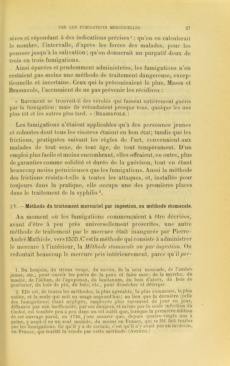 sives et répondant à dos indications précises 1 ; qu'on en calculerait le nombre, l'intervalle, d'après les forces des malades, pour les pousser jusqu'à la salivation; qu'on donnerait un purgatif doux de trois en trois fumigations. Ainsi épurées et prudemment administrées, les fumigations n'en restaient pas moins une méthode de traitement dangereuse, excep- tionnelle et incertaine. Ceux qui la préconisaient le plus, Massa et Brassavole, l'accusaient de ne pas prévenir les récidives : « Rarement se trouvait-il des véroles qui fussent entièrement guéris par la fumigation ; mais ils retombaient presque tous, quoique les uns plus tût et les autres plus tard. » (Brassavole.) Les fumigations n'étaient applicables qu'à des personnes jeunes et robustes dont tous les viscères étaient en bon état; tandis que les frictions, pratiquées suivant les règles de l'art, convenaient aux malades de tout sexe, de tout âge, de tout tempérament. D'un emploi plus facile et moins encombrant, elles offraient, en outre, plus de garanties comme solidité et durée de la guérison, tout en étant beaucoup moins pernicieuses que les fumigations. Aussi la méthode des frictions résista-t-elle à toutes les attaques, et, installée pour toujours dans la pratique, elle occupa une des premières places dans le traitement de la syphilis2. §V. — Méthode du traitement mercuriel par ingestion, ou méthode stomacale. Au moment où les fumigations commençaient à être décriées, avant d'être à peu près universellement proscrites, une autre méthode de traitement par le mercure était inaugurée par Pierre- André Mathiole, vers 1535.C'estla méthode qui consiste à administrer le mercure à l'intérieur, la Méthode stomacale ou par ingestion. On redoutait beaucoup le mercure pris intérieurement, parce qu'il/w- 1. Du benjoin, du styrax rouge, du succin, de la noix muscade, de l'ambre jaune, etc., pour ouvrir les pores de la peau et faire suer; de la myrrhe, du mastic, de l'oliban, de l'opoponax, du laudanum, du bois d'aloès, du bois de genévrier, du bois de pin, du buis, etc., pour dessécher et déterger. ■2. Elle est, de toutes les méthodes, la plus agréable, la plus commune, la plus usitée, et la seule qui soit eu usage aujourd'hui; au lieu que la dernière (celle des fumigations) étant négligée, employée plus rarement de jour en jour, diffamée par son inefficacité, par ses dangers, et même par la seuie infection du Cachot, est tombée peu à peu dans un tel oubli que, lorsque la première édition de cet ouvrage parut, en 1736, j'ose assurer que, depuis quatre-vingts ans à peine, y avait-il eu un seul malade, du moins en France, qui se fût fait traiter par les fumigations. Ce qu'il y a de certain, c'est qu'il n'y avait pas un médecin, en France, qui traitât la vérole par cette méthode. (Astruc.)