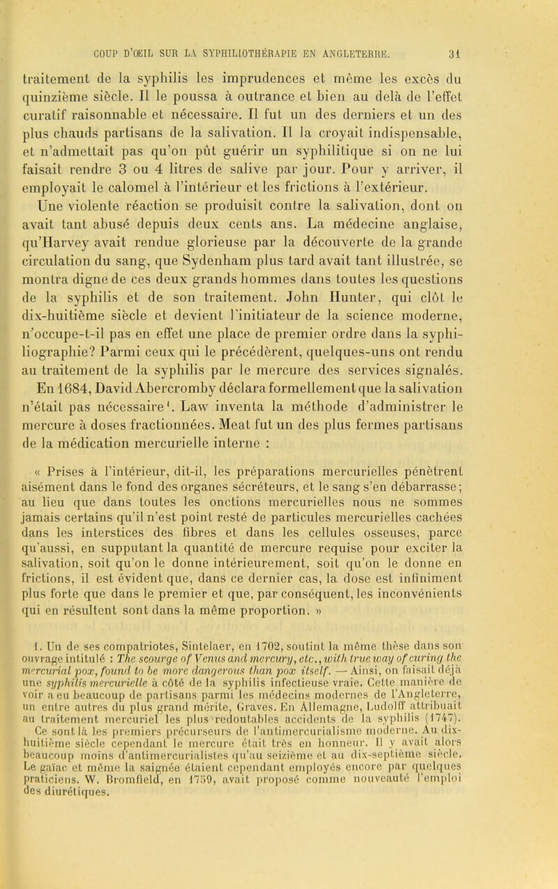 traitement de la syphilis les imprudences et même les excès du quinzième siècle. Il le poussa à outrance et bien au delà de l'effet curatif raisonnable et nécessaire. Il fut un des derniers et un des plus chauds partisans de la salivation. Il la croyait indispensable, et n'admettait pas qu'on pût guérir un syphilitique si on ne lui faisait rendre 3 ou 4 litres de salive par jour. Pour y arriver, il employait le calomel à l'intérieur et les frictions à l'extérieur. Une violente réaction se produisit contre la salivation, dont on avait tant abusé depuis deux cents ans. La médecine anglaise, qu'Harvey avait rendue glorieuse par la découverte de la grande circulation du sang, que Sydenham plus tard avait tant illustrée, se montra digne de ces deux grands hommes dans toutes les questions de la syphilis et de son traitement. John Hunter, qui clôt le dix-huitième siècle et devient l'initiateur de la science moderne, n'occupe-t-il pas en effet une place de premier ordre dans la syphi- liographie? Parmi ceux qui le précédèrent, quelques-uns ont rendu au traitement de la syphilis par le mercure des services signalés. En 1684, David Abercromby déclara formellement que la salivation n'était pas nécessaire'. Law inventa la méthode d'administrer le mercure à doses fractionnées. Meat fut un des plus fermes partisans de la médication mercurielle interne : « Prises à l'intérieur, dit-il, les préparations mercurielles pénètrent aisément dans le fond des organes sécréteurs, et le sang s'en débarrasse ; au lieu que dans toutes les onctions mercurielles nous ne sommes jamais certains qu'il n'est point resté de particules mercurielles cachées dans les interstices des fibres et dans les cellules osseuses, parce qu'aussi, en supputant la quantité de mercure requise pour exciter la salivation, soit qu'on le donne intérieurement, soit qu'on le donne en frictions, il est évident que, dans ce dernier cas, la dose est infiniment plus forte que dans le premier et que, par conséquent, les inconvénients qui en résultent sont dans la même proportion. » 1. Un de ses compatriotes, Sinlelaer, en 1702, soutint la même thèse dans son ouvrage intitulé : The scourge of Venus and mcrcwy, etc., wilh trueioay ofcurinij the mrrcurial pox, fourni to be more dangerous than pox ilself. — Ainsi, on faisait déjà une syphilis mercurielle à côté de la syphilis infectieuse vraie. Celte manière de voir a eu beaucoup de partisans parmi les médecins modernes de l'Angleterre, un entre autres du plus grand mérite, Graves. En Allemagne, Ludolff attribuait au traitement mercuriel les plus^redoutables accidents de La syphilis (1747). Ce sont là les premiers précurseurs de l'anLimcrcurialisme moderne. Au dix- huitième siècle cependant le mercure était très en honneur. 11 y avait alors beaucoup moins d'antimercurialistes qu'au seizième et au dix-septième siècle. I.'' gaïac. et même la saignée étaient cependant employés encore par quelques praticiens. W. Bromfield, en 17.i9, avait proposé comme nouveauté l emploi des diurétiques.