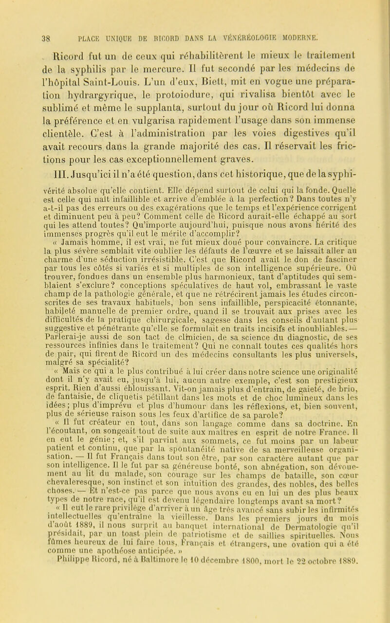 Ricord fut un de ceux qui réhabilitèrent le mieux le traitement de la syphilis par le mercure. Il l'ut secondé par les médecins de l'hôpital Saint-Louis. L'un d'eux, Biett, mit en vogue une prépara- tion hydrargyrique, le protoiodure, qui rivalisa bientôt avec le sublimé et même le supplanta, surtout du jour où Ricord lui donna la préférence et en vulgarisa rapidement l'usage dans son immense clientèle. C'est à l'administration par les voies digestives qu'il avait recours dans la grande majorité des cas. Il réservait les fric- tions pour les cas exceptionnellement graves. 111. Jusqu'ici il n'a été question, dans cet historique, que de la syphi- vérité absolue qu'elle contient. Elle dépend surtout de celui qui la fonde. Quelle est celle qui naît infaillible et arrive d'emblée à la perfection? Dans toutes n'y a-t-il pas des erreurs ou des exagérations que le temps et l'expérience corrigent et diminuent peu à peu? Comment celle de Ricord aurait-elle échappé au sort qui les attend toutes? Qu'importe aujourd'hui, puisque nous avons hérité des immenses progrès qu'il eut le mérite d'accomplir? « Jamais homme, il est vrai, ne fut mieux doué pour convaincre. La critique la plus sévère semblait vite oublier les défauts de l'œuvre et se laissait aller au charme d'une séduction irrésistible. C'est que Ricord avait le don de fasciner par tous les côtés si variés et si multiples de son intelligence supérieure. Où trouver, fondues dans un ensemble plus harmonieux, tant d'aptitudes qui sem- blaient s'exclure? conceptions spéculatives de haut vol, embrassant le vaste champ de la pathologie générale, et que ne rétrécirent jamais les études circon- scrites de ses travaux habituels, bon sens infaillible, perspicacité étonnante, habileté manuelle de premier ordre, quand il se trouvait aux prises avec les difficultés de la pratique chirurgicale, sagesse dans les conseils d'autant plus suggestive et pénétrante qu'elle se formulait en traits incisifs et inoubliables.— Parlerai-je aussi de son tact de clinicien, de sa science du diagnostic, de ses ressources infinies dans le traitement? Qui ne connaît toutes ces qualités hors de pair, qui firent de Ricord un des médecins consultants les plus universels, malgré sa spécialité? « Mais ce qui a le plus contribué à lui créer dans notre science une originalité dont il n'y avait eu, jusqu'à lui, aucun autre exemple, c'est son prestigieux esprit. Rien d'aussi éblouissant. Vit-on jamais plus d'entrain, de gaieté, de brio, de fantaisie, de cliquetis pétillant dans les mots et de choc lumineux dans les idées; plus d'imprévu et plus d'humour dans les réflexions, et, bien souvent, plus de sérieuse raison sous les feux d'artifice de sa parole? « 11 fut créateur en tout, dans son langage comme dans sa doctrine. En l'écoutant, on songeait tout de suite aux maîtres en esprit de notre France. Il en eut le génie; et, s'il parvint aux sommets, ce fut moins par un labeur patient et continu, que par la spontanéité native de sa merveilleuse organi- sation. — Il fut Français dans tout son être, par son caractère autant que par son intelligence. Il le fut par sa généreuse bonté, son abnégation, son dévoue- ment au lit du malade, son courage sur les champs de bataille, son cœur chevaleresque, son instinct et son intuition des grandes, des nobles, des belles choses. — Et n'est-ce pas parce que nous avons eu en lui un des plus beaux types de notre race, qu'il est devenu légendaire longtemps avant sa mort? « Il eut le rare privilège d'arriver à un Age très avancé sans subir les infirmités intellectuelles qu'entraîne la vieillesse. Dans les premiers jours du mois d'août 1889, il nous surprit au banquet international de Dermatologie qu'il présidait, par un toast plein de patriotisme et de saillies spirituelles. Nous fûmes heureux de lui faire tous, Français et étrangers, uue ovation qui a été comme une apothéose anticipée. » Philippe Ricord, né à Baltimore le 10 décembre 1800, mort le 22 octobre 1889.