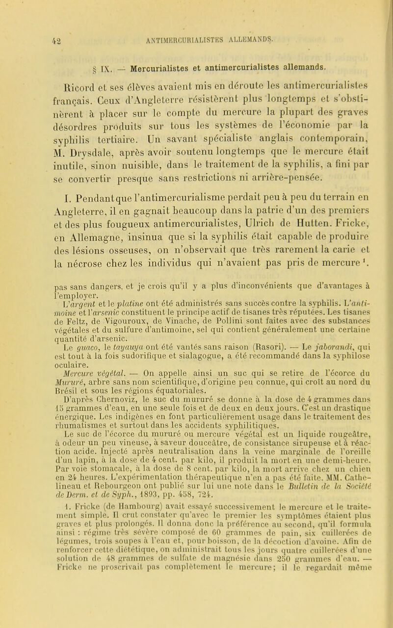 S IX. — Mercurialistes et antimercurialistes allemands. Ricord et ses élèves avaient mis en déroute les antimercurialistes français. Ceux d'Angleterre résistèrent plus longtemps et s'obsti- nèrent à placer sur le compte du mercure la plupart des graves désordres produits sur tous les systèmes de l'économie par la syphilis tertiaire. Un savant spécialiste anglais contemporain, M. Drysdale, après avoir soutenu longtemps que le mercure était inutile, sinon nuisible, dans le traitement de la syphilis, a fini par se convertir presque sans restrictions ni arrière-pensée. I. Pendant que l'antimercurialisme perdait peu à peu du terrain en Angleterre, il en gagnait beaucoup dans la patrie d'un des premiers et des plus fougueux antimercurialistes, Ulrich de Hutten. Fricke, en Allemagne, insinua que si la syphilis était capable de produire des lésions osseuses, on n'observait que très rarement la carie et la nécrose chez les individus qui n'avaient pas pris de mercure pas sans dangers, et je crois qu'il y a plus d'inconvénients que d'avantages à l'employer. Vargent et le platine ont été administrés sans succès contre la syphilis. L'anti- moine et Y arsenic constituent le principe actif de tisanes très réputées. Les tisanes de Feltz, de Vigouroux, de Vinache, de Pollini sont faites avec des substances végétales et du sulfure d'antimoine, sel qui contient généralement une certaine quantité d'arsenic. Le guaco, le tayauya ont été vantés sans raison (Rasori). — Le jaborandi, qui est tout à la fois sudorifique et sialagogue, a été recommandé dans la svphilose oculaire. Mercure végétal. — On appelle ainsi un suc qui se retire de l'écorce du Mururé, arbre sans nom scientifique, d'origine peu connue, qui croit au nord du Brésil et sous les régions équatoriales. D'après Chernoviz, le suc du mururé se donne à la dose de 4 grammes dans 15 grammes d'eau, en une seule fois et de deux en deux jours. C'est un drastique énergique. Les indigènes en font particulièrement usage dans le traitement des rhumatismes et surtout dans les accidents syphilitiques. Le suc de l'écorce du mururé ou mercure végétal est un liquide rougeâtre, à odeur un peu vineuse, à saveur douceâtre, de consistance sirupeuse et à réac- tion acide. Injecté après neutralisation dans la veine marginale de l'oreille d'un lapin, à la dose de 4 cent, par kilo, il produit la mort en une demi-heure. Par voie stomacale, à la dose de 8 cent, par kilo, la mort arrive chez un chien en 24 heures. L'expérimentation thérapeutique n'en a pas été faite. MM. Cathe- lineau et Rebourgeon ont publié sur lui une note dans le Bulletin de la Société deDerm. et de Syph., 1893, pp. 458, 724. 1. Fricke (de Hambourg) avait essayé successivement le mercure et le traite- ment simple. Il crut constater qu'avec le premier les symptômes étaient plus graves et plus prolongés. Il donna donc la préférence au second, qu'il formula ainsi : régime très sévère composé de 60 grammes de pain, six cuillerées de légumes, trois soupes à l'eau et, pour boisson, de la décoction d'avoine. Afin de renforcer cette diététique, on administrait tous les jours quatre cuillerées d'une solution de 48 grammes de sulfate de magnésie dans 250 grammes d'eau. — Fricke ne proscrivait pas complètement le mercure; il le regardait même