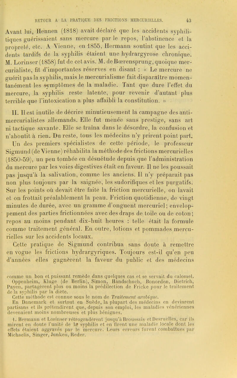 Avant lui, Hennen (1818) avait déclaré que les accidents syphili- tiques guérissaient sans mercure par le repos, l'abstinence et la proprelé, etc. A Vienne, en 1855, Hermann soutint que les acci- dents tardifs de la syphilis étaient une hydrargyrose chronique. M. Lorinser (1858) fut de cet avis. M. deBœrensprung, quoique mer- curialiste, fit d'importantes réserves en disant : « Le mercure ne guérit pas la syphilis, mais le mercurialisme fait disparaître momen- tanément les symptômes de la maladie. Tant que dure l'effet du mercure, la syphilis reste latente, pour revenir d'autant plus terrible que l'intoxication a plus affaibli la constitution. » II. Il est inutile de décrire minutieusement la campagne des anli- mercurialistes allemands. Elle fut menée sans prestige, sans art ni tactique savante. Elle se traîna dans le désordre, la confusion et n'aboutit à rien. Du reste, tous les médecins n'y prirent point part. Un des premiers spécialistes de cette période, le professeur Sigmund (de Vienne) réhabilita la méthode des frictions mercurielles (1850-59), un peu tombée en désuétude depuis que l'administration du mercure par les voies digestives était en faveur. Il ne les poussait pas jusqu'à la salivation, comme les anciens. Il n'y préparait pas non plus toujours par la saignée, les sudorifiques et les purgatifs. Sur les points où devait être faite la friction mercurielle, on lavait et on frottait préalablement la peau. Friction quotidienne, de vingt minutes de durée, avec un gramme d'onguent mercuriel; envelop- pement des parties frictionnées avec des draps de toile ou de coton; repos au moins pendant dix-huit heures : telle était la formule comme traitement général. En outre, lotions et pommades mercu- rielles sur les accidents locaux. Cette pratique de Sigmund contribua sans doute à remettre en vogue les frictions hydrargyriques. Toujours est-il qu'en peu d'années elles gagnèrent la faveur du public et des médecins comme un bon et puissant remède dans quelques cas el se servait du calomeL Oppenbeim, Kluge (de Berlin), Simon, Ilandschuch, Honorden, Dietrich, Payen, partagèrent plus ou moins la prédilection de Fricke pour le traitement de la syphilis par la diète. Cette méthode est connue sous le nom de Traitement arabique. En Danemark et surtout en Suède, la plupart des médecins en devinrent partisans et ils prétendirent que, depuis son emploi, les maladies vénériennes devenaient moins nombreuses et plus bénignes. 1. Hermann et Lorinser rétrogradèrent jusqu'à Broussais etDesruelies, car ils mirent en doute l'unité de l,t syphilis et en firent une maladie locale dont les effets étaient aggravés par le mercure. Leurs erreurs furenl combattues par Michaelis, Singer, Junken, Reder.