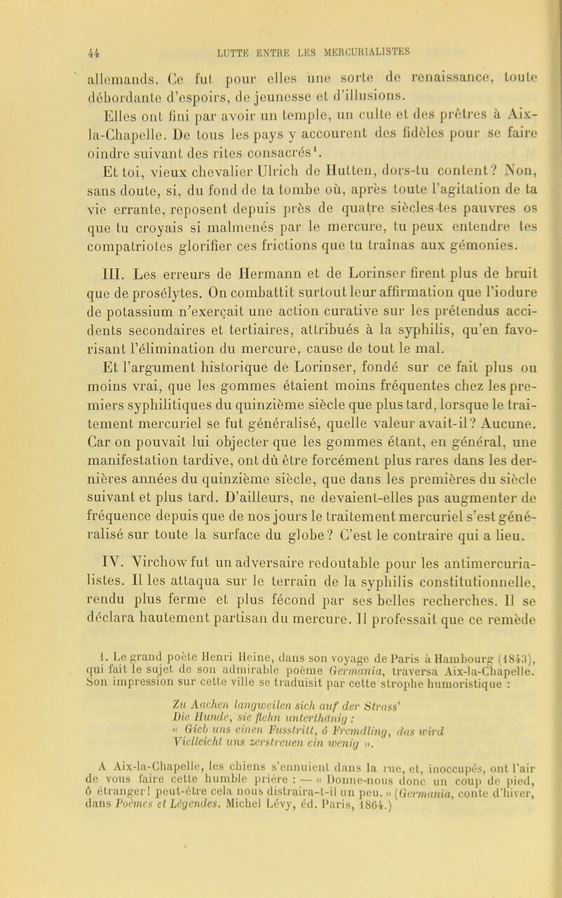 allemands. Ce fut pour elles une sorte de renaissance, tond' débordante d'espoirs, de jeunesse et d'illusions. Elles ont fini par avoir un temple, un culte et des prêtres a Aix- la-Chapelle. De tous les pays y accourent des fidèles pour se faire oindre suivant des ri Les consacrés1. Et toi, vieux chevalier Ulrich de Hutlen, dors-tu content? Non, sans doute, si, du fond de ta tombe où, après toute l'agitation de ta vie errante, reposent depuis près de quatre siècles tes pauvres os que lu croyais si malmenés par le mercure, lu peux entendre tes compatriotes glorifier ces frictions que tu traînas aux gémonies. III. Les erreurs de Hermann et de Lorinser firent plus de bruit que de prosélytes. On combattit surtout leur affirmation que l'iodure de potassium n'exerçait une action curative sur les prétendus acci- dents secondaires et tertiaires, attribués à la syphilis, qu'en favo- risant l'élimination du mercure, cause de tout le mal. Et l'argument historique de Lorinser, fondé sur ce fait plus ou moins vrai, que les gommes étaient moins fréquentes chez les pre- miers syphilitiques du quinzième siècle que plus tard, lorsque le trai- tement mercuriel se fut généralisé, quelle valeur avait-il? Aucune. Car on pouvait lui objecter que les gommes étant, en général, une manifestation tardive, ont dû être forcément plus rares dans les der- nières années du quinzième siècle, que dans les premières du siècle suivant et plus tard. D'ailleurs, ne devaienl-elles pas augmenter de fréquence depuis que de nos jours le traitement mercuriel s'est géné- ralisé sur toute la surface du globe? C'est le contraire qui a lieu. IV. Yirchowfut un adversaire redoutable pour les antimercuria- listes. Il les attaqua sur le terrain de la syphilis constitutionnelle, rendu plus ferme et plus fécond par ses belles recherches. Il se déclara hautement partisan du mercure. 11 professait que ce remède 1. Le grand poêle Henri Heine, dans son voyage de Paris à Hambourg (184:i), qui faille sujet de son admirable poème Germania, traversa Aix-la-Chapelle. Son impression sur celle ville se traduisit par cette strophe humoristique : 7ai Aachen langweilen sich ouf der Strass' Die Hunde, sic flehn unterthûnig : « Gieb uns chien FusslriU, ô Frcmdling, dus unrd Vicllcic/U ans zerstreuen cin wenhj ». A Aix-la-Chapelle, les chiens s'ennuient dans la rue, et, inoccupés, ont l'air de vous faire cette humble prière : — « Donne-nous donc un coup de pied, ô étranger! peut-être cela nous dislraira-t-il un peu. » (Germania, conte d'hiver, dans Poèmes et Légendes. Michel Lévy, éd. Paris, 1864.)