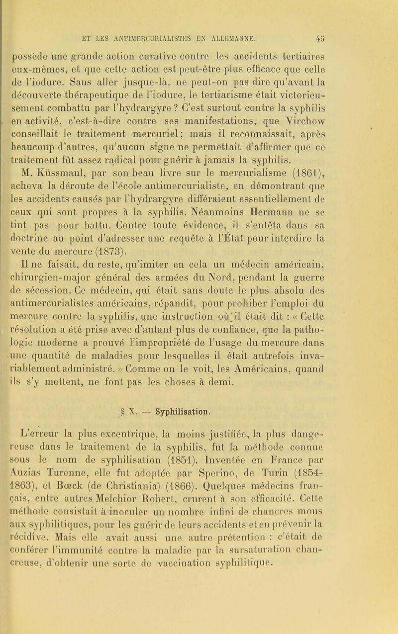 ET LES ANTIMERCURIALISTES EN ALLEMAGNE. 15 possède une grande action curative contre les accidents tertiaires eux-mêmes, et que cette action est peut-être plus efficace que celle de l'iodure. Sans aller jusque-là, ne peut-on pas dire qu'avant la découverte thérapeutique de l'iodure, le terliarisme était victorieu- sement combattu par l'hydrargyre ? C'est surtout contre la syphilis en activité, c'est-à-dire contre ses manifestations, que Virchow conseillait le traitement mercuriel; mais il reconnaissait, après beaucoup d'autres, qu'aucun signe ne permettait d'affirmer que ce traitement fût assez radical pour guérir à jamais la syphilis. M. Kûssmaul, par son beau livre sur le mercurialisme (1861), acheva la déroute de l'école antimercurialiste, en démontrant que les accidents causés par l'hydrargyre différaient essentiellement do ceux qui sont propres à la syphilis. Néanmoins Hermann ne se tint pas pour battu. Contre toute évidence, il s'entêta dans sa doctrine au point d'adresser une requête à l'État pour interdire la vente du mercure (1873). line faisait, du reste, qu'imiter en cela un médecin américain, chirurgien-major général des armées du Nord, pendant la guerre de sécession. Ce médecin, qui était sans cloute le plus absolu des antimercurialistes américains, répandit, pour prohiber l'emploi du mercure contre la syphilis, une instruction où*il était dit : « Cette résolution a été prise avec d'autant plus de confiance, que la patho- logie moderne a prouvé l'impropriété de l'usage du mercure dans une quantité de maladies pour lesquelles il était autrefois inva- riablement administré. » Comme on le voit, les Américains, quand ils s'y mettent, ne font pas les choses à demi. § X. — Syphilisation. L'erreur la plus excentrique, la moins justifiée, la plus dange- reuse dans le traitement de la syphilis, fut la méthode connue sous le nom de syphilisation (1851). Inventée en France par Auzias ïurenne, elle fut adoptée par Sperino, de Turin (1854- 1863), et Bœck (de Christiania) (1866). Quelques médecins fran- çais, entre autres Melchior Robert, crurent à son efficacité. Cette méthode consistait à inoculer un nombre infini de chancres mous aux syphilitiques, pour les guérir de leurs accidents eten prévenir la récidive. Mais elle avait aussi une autre prétention : c'était de bonférèr l'immunité conLre la maladie par la sursaturation chan- creuse, d'obtenir une sorte de vaccination syphilitique.