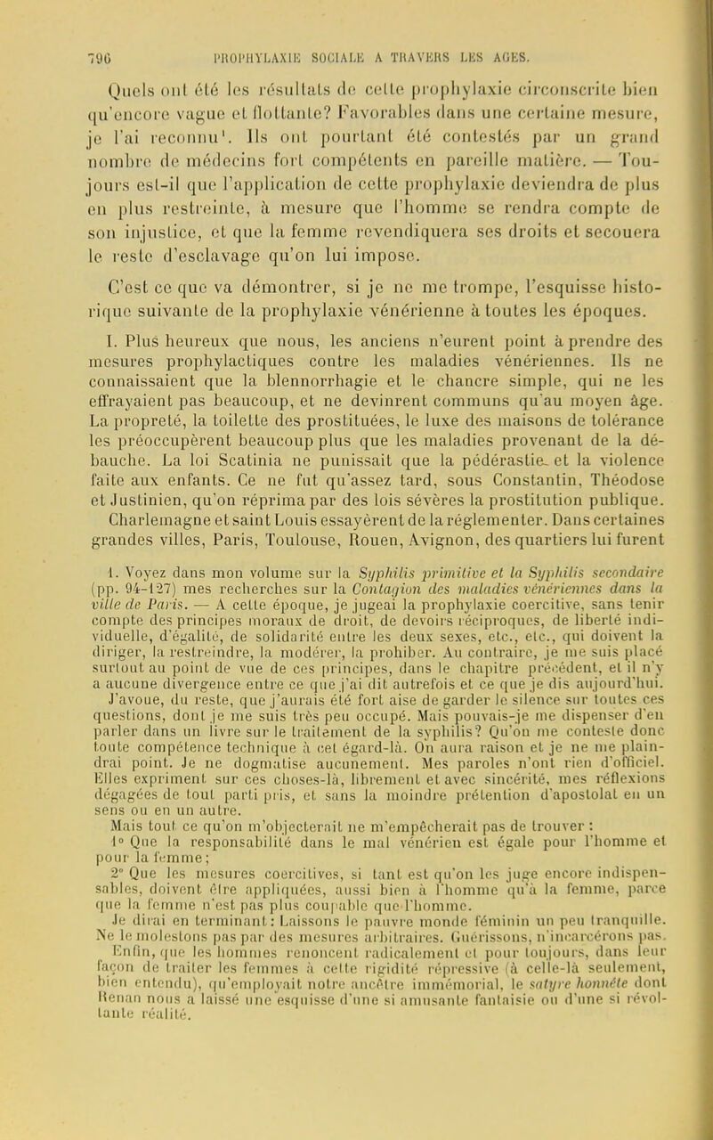 Quels onl été les résultats de celle prophylaxie circonscrite bien qu'encore vague et flottante? Favorables dans une certaine mesure, je l'ai reconnu1. Ils ont pourtant été contestés par un grand nombre de médecins fort compétents en pareille matière. — Tou- jours est-il que l'application de cette prophylaxie deviendra de plus en plus restreinte, à mesure que l'homme se rendra compte de son injustice, et que la femme revendiquera ses droits et secouera le reste d'esclavage qu'on lui impose. C'est ce que va démontrer, si je ne me trompe, l'esquisse histo- rique suivante de la prophylaxie vénérienne à toutes les époques. I. Plus heureux que nous, les anciens n'eurent point à prendre des mesures prophylactiques contre les maladies vénériennes. Ils ne connaissaient que la blennorrhagie et le chancre simple, qui ne les effrayaient pas beaucoup, et ne devinrent communs quau moyen âge. La propreté, la toilette des prostituées, le luxe des maisons de tolérance les préoccupèrent beaucoup plus que les maladies provenant de la dé- bauche. La loi Scatinia ne punissait que la pédérastie- et la violence faite aux enfants. Ce ne fut qu'assez tard, sous Constantin, Théodose et Justinien, qu'on réprima par des lois sévères la prostitution publique. Charlemagne et saint Louis essayèrent de la réglementer. Dans certaines grandes villes, Paris, Toulouse, Rouen, Avignon, des quartiers lui furent 1. Voyez dans mon volume sur la Syphilis ■primitive et la Syphilis secondaire (pp. 94-127) mes recherches sur la Contagion des maladies vénériennes dans la ville de Paris. — A cette époque, je jugeai la prophylaxie coercitive, sans tenir compte des principes moraux de droit, de devoirs réciproques, de liberté indi- viduelle, d'égalité, de solidarité entre les deux sexes, etc., etc., qui doivent la diriger, la restreindre, la modérer, la prohiber. Au contraire, je me suis placé surtout au point de vue de ces principes, dans le chapitre précédent, el il n'y a aucune divergence entre ce que j'ai dit autrefois et ce que je dis aujourd'hui. J'avoue, du reste, que j'aurais été fort aise de garder le silence sur toutes ces questions, dont je me suis très peu occupé. Mais pouvais-je me dispenser d'en parler dans un livre sur le traitement de la syphilis? Qu'où me conteste donc toute compétence technique à cet égard-là. On aura raison et je ne me plain- drai point. Je ne dogmatise aucunement. Mes paroles n'ont rien d'officiel. Elles expriment sur ces choses-là, librement et avec sincérité, mes réflexions dé gagées de tout parti pris, et sans la moindre prétention d apostolat en un sens ou en un autre. Mais tout ce qu'on m'objecterait ne m'empêcherait pas de trouver : 1° Que la responsabilité dans le mal vénérien est égale pour l'homme et pour la fi-mme ; 2° Que les mesures coercitives, si tant est qu'on les juge encore indispen- sables, doivent être appliquées, aussi bien à l'homme qu'à la femme, parce que la femme n'est pas plus coupable que l'homme. Je dirai en terminant: Laissons le pauvre monde féminin un peu tranquille. Ne le molestons pas par des mesures arbitraires, (iuérissons, n'incarcérons pas Enfin, que les hommes renoncent radicalement cl pour toujours, dans leur façon de traiter les femmes à celte rigidité répressive (à celle-là seulement, bien entendu), qu'employait notre ancêtre immémorial, le satyre honnête dont Renan nous a laissé une esquisse d'une si amusante fantaisie ou d'une si révol- tante réalité.