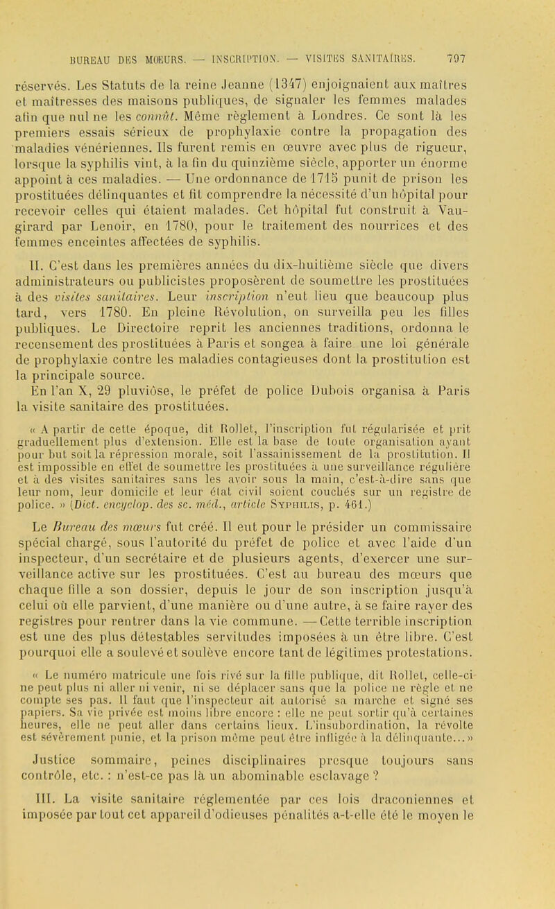 réservés. Les Statuts de la reine Jeanne (1347) enjoignaient aux maîtres et maîtresses des maisons publiques, de signaler les femmes malades atin que nul ne les connût. Même règlement à Londres. Ce sont là les premiers essais sérieux de prophylaxie contre la propagation des maladies vénériennes. Ils furent remis en œuvre avec plus de rigueur, lorsque la syphilis vint, à la fin du quinzième siècle, apporter un énorme appoint à ces maladies. — Une ordonnance de 171 o punit de prison les prostituées délinquantes et fit comprendre la nécessité d'un hôpital pour recevoir celles qui étaient malades. Cet hôpital fut construit à Vau- girard par Lenoir, en 1780, pour le traitement des nourrices et des femmes enceintes affectées de syphilis. II. C'est dans les premières années du dix-huitième siècle que divers administrateurs ou publicistes proposèrent de soumettre les prostituées à des visites sanitaires. Leur inscription n'eut lieu que beaucoup plus tard, vers 1780. En pleine Révolution, on surveilla peu les filles publiques. Le Directoire reprit les anciennes traditions, ordonna le recensement des prostituées à Paris et songea à faire une loi générale de prophylaxie contre les maladies contagieuses dont la prostitution est la principale source. En l'an X, 29 pluviôse, le préfet de police Dubois organisa à Paris la visite sanitaire des prostituées. « A partir de celle époque, dit Rollet, l'inscription fui. régularisée et prit graduellement plus d'extension. Elle est la base de loule organisai ion ayant pour but soit la répression morale, soit l'assainissement de la prostitution. Il est impossible en ell'el de soumettre les prostituées à une surveillance régulière el à des visites sanitaires sans les avoir sous la main, c'est-à-dire sans que leur nom, leur domicile et leur élat civil soient couebés sur un registre de police. » [Biet. encyclop. des se. méd., article Syphilis, p. 461.) Le Bureau des mœurs fut créé. Il eut pour le présider un commissaire spécial chargé, sous l'autorité du préfet de police et avec l'aide d'un inspecteur, d'un secrétaire et de plusieurs agents, d'exercer une sur- veillance active sur les prostituées. C'est au bureau des mœurs que chaque fille a son dossier, depuis le jour de son inscription jusqu'à celui où elle parvient, d'une manière ou d'une autre, à se faire rayer des registres pour rentrer dans la vie commune. —Cette terrible inscription est une des plus détestables servitudes imposées à un être libre. C'est pourquoi elle a soulevé et soulève encore tant de légitimes protestations. « Le numéro matricule une fois rivé sur la fille publique, dit Rollel, celle-ci ne peut plus ni aller ni venir, ni se déplacer sans que la police ne règle et ne compte ses pas. Il faut que l'inspecteur ait autorisé sa marche et signé ses papiers. Sa vie privée est moins libre encore : elle ne peut sortir qu'à certaines heures, elle ne peut aller dans certains lieux. L'insubordination, la révolte est sévèrement punie, et la prison même peutélre infligée à la délinquante...» Justice sommaire, peines disciplinaires presque toujours sans contrôle, etc. : n'est-ce pas là un abominable esclavage ? [II. La visite sanitaire réglementée par ces lois draconiennes et imposée par tout cet appareil d'odieuses pénalités a-t-elle été le moyen le