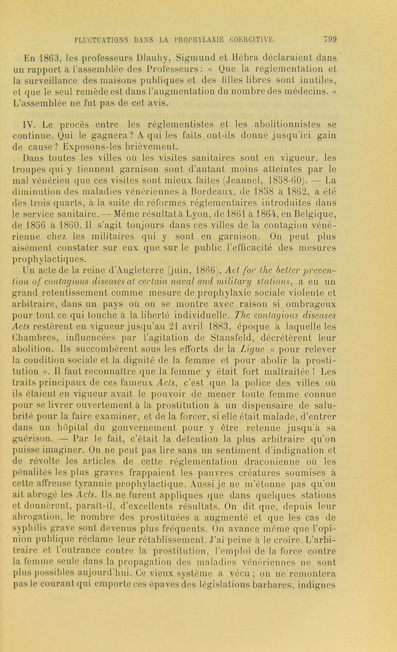 En 1863, les professeurs Dlauhy, Siginund et Hébra déclaraient dans un rapport à l'assemblée des Professeurs: « Que la réglementation et la surveillance des maisons publiques et des filles libres sont inutiles, et que le seul remède est dans l'augmentation du nombre des médecins. » L'assemblée ne fut pas de cet avis. IV. Le procès entre les réglementistes et les abolitionnistes se continue. Qui le gagnera? A qui les faits ont-ils donné jusqu'ici gain de cause? Exposons-les brièvement. Dans toutes les villes où les visites sanitaires sont en vigueur, les troupes qui y tiennent garnison sont d'autant moins atteintes par le mal vénérien que ces visites sont mieux faites (Jeannel, 1858-60). — La diminution des maladies vénériennes à Bordeaux, de 1858 à 1862, a été dès trois quarts, à la suite de réformes réglementaires introduites dans le service sanitaire. — Même résultat à Lyon, de 1861 à 1864, en Belgique, de 1856 à 1860. Il s'agit toujours dans ces villes de la contagion véné- rienne chez les militaires qui y sout en garnison. On peut plus aisément constater sur eux que sur le public l'efficacité des mesures prophylactiques. Un acte de la reine d'Angleterre (juin, 1866), Acl for the bélier préven- tion o('contagious diseases at certain naval and military stations, a eu un grand retentissement comme mesure de prophylaxie sociale violente et arbitraire, dans un pays où on se montre avec raison si ombrageux pour tout ce qui touche à la liberté individuelle. The contagions diseases Acts restèrent en vigueur jusqu'au 21 avril 1883, époque à laquelle les Chambres, influencées par l'agitation de Stansfeld, décrétèrent leur abolition. Ils succombèrent sous les efforts de la Ligue « pour relever la condition sociale et la dignité de la femme et pour abolir la prosti- tution ». Il faut reconnaître que la femme y était fort maltraitée ! Les traits principaux de ces fameux Acts, c'est que la police des villes où ils étaient en vigueur avait le pouvoir de mener toute femme connue pour se livrer ouvertement à la prostitution à un dispensaire de salu- brité pour la faire examiner, et de la forcer, si elle était malade, d'entrer dans un hôpital du gouvernement pour y être retenue jusqu'à sa, guérison. — Par le fait, c'était la détention la plus arbitraire qu'on puisse imaginer. On ne peut pas lire sans un sentiment d'indignation et de révolte les articles de cette réglementation draconienne où les pénalités les plus graves frappaient les pauvres créatures soumises à cette affreuse tyrannie prophylactique. Aussi je ne m'étonne pas qu'on ait abrogé les Acts. Ils ne furent appliqués que dans quelques stations et donnèrent, parait-il, d'excellents résultats. On dit que, depuis leur abrogation, le nombre des prostituées a augmenté et que les cas de syphilis grave sont devenus plus fréquents. On avance même que l'opi- nion publique réclame leur rétablissement. J'ai peine à le croire. L'arbi- traire el l'outrance contre la prostitution, l'emploi de la force contre l;i l'ei e seule dans la propagation des maladies vénériennes ne sont plus possibles aujourd'hui. Ce vieux,système a vécu; ou ne remontera pas le courant qui emporte ces épaves des législations barbares, indignes