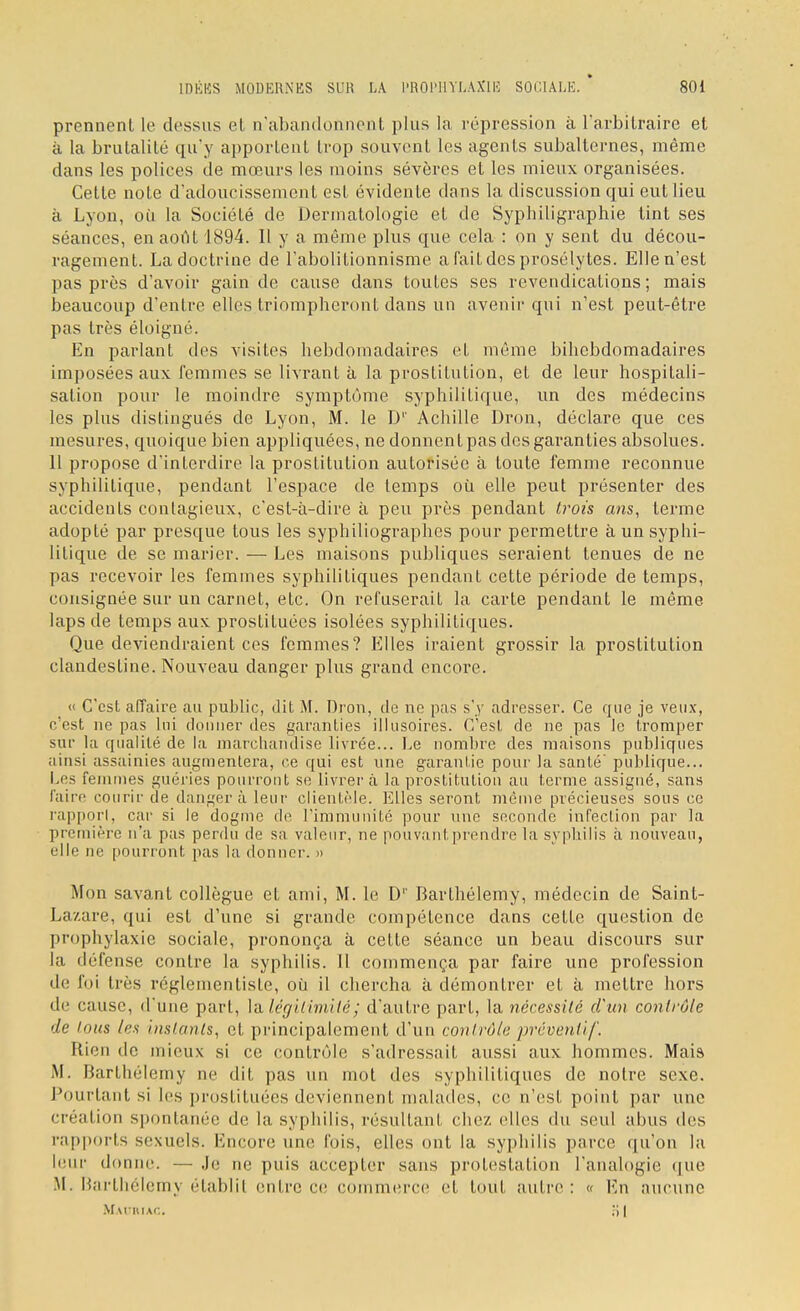 prennent le dessus et n'abandonnent plus la répression à l'arbitraire et à la brutalité qu'y apportent trop souvent les agents subalternes, même dans les polices de mœurs les moins sévères et les mieux organisées. Cette note d'adoucissement est évidente dans la discussion qui eut lieu à Lyon, où la Société de Dermatologie et de Syphiligraphie tint ses séances, en août 1894. Il y a même plus que cela : on y sent du décou- ragement. La doctrine de l'abolitionnisme a fait des prosélytes. Elle n'est pas près d'avoir gain de cause dans toutes ses revendications; mais beaucoup d'entre elles triompheront dans un avenir qui n'est peut-être pas très éloigné. En parlant des visiles hebdomadaires et même bihebdomadaires imposées aux femmes se livrant à la prostitution, et de leur hospitali- sation pour le moindre symptôme syphilitique, un des médecins les plus distingués de Lyon, M. le D1' Achille Dron, déclare que ces mesures, quoique bien appliquées, ne donnent pas des garanties absolues. 11 propose d'interdire la prostitution autorisée à toute femme reconnue syphilitique, pendant l'espace de temps où elle peut présenter des accidents contagieux, c'est-à-dire a peu près pendant trois ans, terme adopté par presque tous les syphiliographes pour permettre à un syphi- litique de se marier. — Les maisons publiques seraient tenues de ne pas recevoir les femmes syphilitiques pendant cette période de temps, consignée sur un carnet, etc. On refuserait la carte pendant le même laps de temps aux prostituées isolées syphilitiques. Que deviendraient ces femmes? Elles iraient grossir la prostitution clandestine. Nouveau danger plus grand encore. « C'est affaire au public, dit M. Dron, de ne pas s'y adresser. Ce que je veux, c'est ne pas lui donner des garanties illusoires. C'est de ne pas le tromper sur la qualité de la marchandise livrée... Le nombre des maisons publiques ainsi assainies augmentera, ce qui est une garantie pour la santé' publique... Les femmes guéries pourront se livrera la prostitution au terme assigné, sans l'aire courir de danger à leur clientèle. Elles seront même précieuses sons ce rapporl, car si le dogme de l'immunité pour une seconde infection par la première n'a pas perdu de sa valeur, ne pouvant prendre la syphilis à nouveau, elle ne pourront pas la donner. » Mon savant collègue et ami, M. le D1' Barthélémy, médecin de Saint- Lazare, qui est d'une si grande compétence dans cette question de prophylaxie sociale, prononça à cette séance un beau discours sur la défense contre la syphilis. Il commença par faire une profession de lui très réglementiste, où il chercha à démontrer et à mettre hors de cause, d'une part, la légitimité; d'autre part, la nécessité d'un contrôle de tous les instants, et principalement d'un contrôle préventif. Rien de mieux si ce contrôle s'adressait aussi aux hommes. Mais M. Barthélémy ne dit pas un mot des syphilitiques de notre sexe. Pourtant si les prostituées deviennent malades, ce n'est point par une création spontanée de la syphilis, résultant chez elles du seul abus des rapports sexuels. Encore une fois, elles ont la syphilis parce qu'on la leur donne. — Je ne puis accepter sans protestation l'analogie que M. Barthélémy établit entre ce commerce H tout autre: « En aucune Mauriac. ;;i