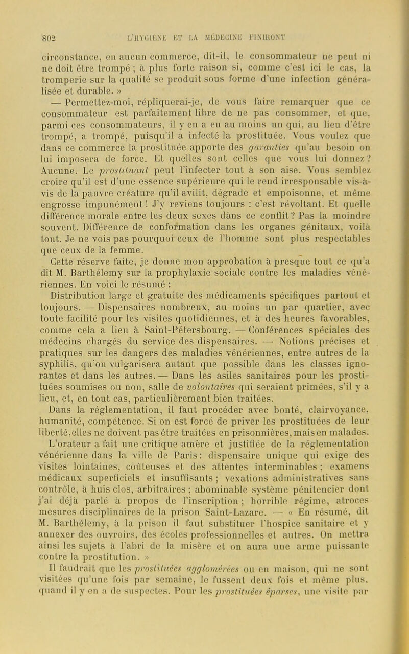 8d2 L'HYGIÈNE KT DA MÉDECINE Kl M H ONT circonstance, en aucun commerce, dit-il, le consommateur ne peut ni ne doit être trompé; à plus fôrte raison si, comme c'est ici le cas, la tromperie sur la qualité se produit sous forme d'une infection généra- lisée et durable. » — Permettez-moi, répliquerai-je, de vous l'aire remarquer que ce consommateur est parfaitement libre de ne pas consommer, et que, parmi ces consommateurs, il y en a eu au moins un qui, au lieu d'être trompé, a trompé, puisqu'il a infecté la prostituée. Vous voulez que dans ce commerce la prostituée apporte des garanties qu'au besoin on lui imposera de force. Et quelles sont celles que vous lui donnez ? Aucune. Le prostituant peut l'infecter tout à son aise. Vous semble/, croire qu'il est d'une essence supérieure qui le rend irresponsable vis-a- vis de la pauvre créature qu'il avilit, dégrade et empoisonne, et même engrosse impunément ! J'y reviens toujours : c'est révoltant. Et quelle différence morale entre les deux sexes dans ce conflit? Pas la moindre souvent. Différence de conformation dans les organes génitaux, voilà tout. Je ne vois pas pourquoi ceux de l'homme sont plus respectables que ceux de la femme. Cette réserve faite, je donne mon approbation à presque tout ce qu'a dit M. Barthélémy sur la prophylaxie sociale contre les maladies véné- riennes. En voici le résumé : Distribution large et gratuite des médicaments spécifiques partout et toujours. — Dispensaires nombreux, au moins un par quartier, avec toute facilité pour les visites quotidiennes, et à des heures favorables, comme cela a lieu à Saint-Pétersbourg. — Conférences spéciales des médecins chargés du service des dispensaires. — Notions précises et pratiques sur les dangers des maladies vénériennes, entre autres de la syphilis, qu'on vulgarisera autant que possible dans les classes igno- rantes et dans les autres.— Dans les asiles sanitaires pour les prosti- tuées soumises ou non, salle de volontaires qui seraient primées, s'il y a lieu, et, en tout cas, particulièrement bien traitées. Dans la réglementation, il faut procéder avec bonté, clairvoyance, humanité, compétence. Si on est forcé de priver les prostituées de leur liberté,elles ne doivent pas être traitées en prisonnières, mais en malades. L'orateur a fait une critique amère et justifiée de la réglementation vénérienne dans la ville de Paris : dispensaire unique qui exige des visites lointaines, coûteuses et des attentes interminables : examens médicaux superficiels et insuffisants ; vexations administratives sans contrôle, à huis clos, arbitraires ; abominable système pénitencier dont j'ai déjà parlé à propos de l'inscription ; horrible régime, atroces mesures disciplinaires de la prison Saint-Lazare. — « En résumé, dit M. Barthélémy, à la prison il faut substituer l'hospice sanitaire et y annexer des ouvroirs, des écoles professionnelles et autres. On mettra ainsi les sujets à l'abri de la misère et on aura une arme puissante contre la prostitution. » 11 faudrait que les prostituées agglomérées ou en maison, qui ne sont visitées qu'une fois par semaine, le fussent deux fois et même plus, quand il y en a de suspectes. Pour les prostituées éparses, une visite par